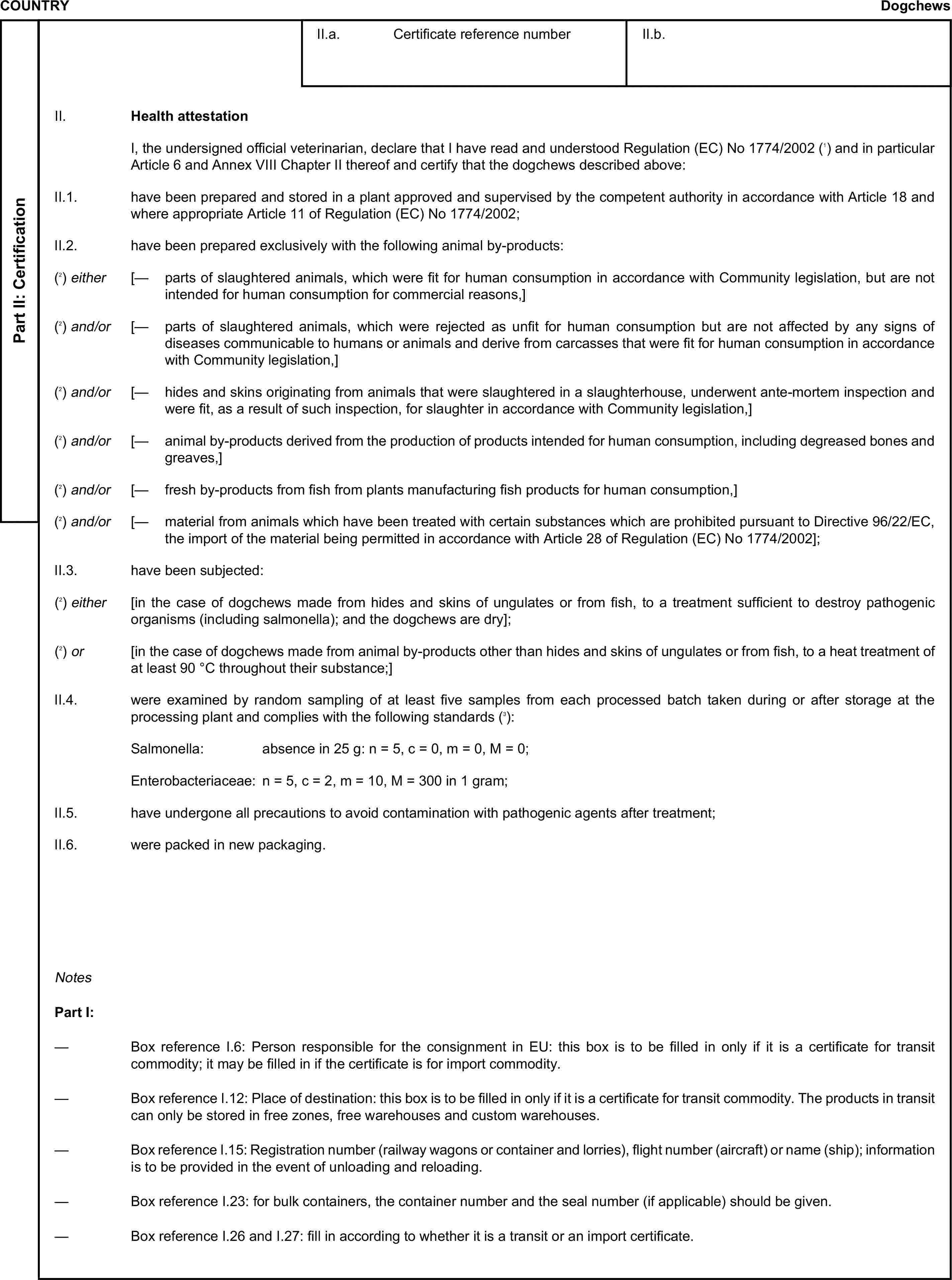 COUNTRYDogchewsPart II: CertificationII.a. Certificate reference numberII.b.II. Health attestationI, the undersigned official veterinarian, declare that I have read and understood Regulation (EC) No 1774/2002 (1) and in particular Article 6 and Annex VIII Chapter II thereof and certify that the dogchews described above:II.1. have been prepared and stored in a plant approved and supervised by the competent authority in accordance with Article 18 and where appropriate Article 11 of Regulation (EC) No 1774/2002;II.2. have been prepared exclusively with the following animal by-products:(2) either [— parts of slaughtered animals, which were fit for human consumption in accordance with Community legislation, but are not intended for human consumption for commercial reasons,](2) and/or [— parts of slaughtered animals, which were rejected as unfit for human consumption but are not affected by any signs of diseases communicable to humans or animals and derive from carcasses that were fit for human consumption in accordance with Community legislation,](2) and/or [— hides and skins originating from animals that were slaughtered in a slaughterhouse, underwent ante-mortem inspection and were fit, as a result of such inspection, for slaughter in accordance with Community legislation,](2) and/or [— animal by-products derived from the production of products intended for human consumption, including degreased bones and greaves,](2) and/or [— fresh by-products from fish from plants manufacturing fish products for human consumption,](2) and/or [— material from animals which have been treated with certain substances which are prohibited pursuant to Directive 96/22/EC, the import of the material being permitted in accordance with Article 28 of Regulation (EC) No 1774/2002];II.3. have been subjected:(2) either [in the case of dogchews made from hides and skins of ungulates or from fish, to a treatment sufficient to destroy pathogenic organisms (including salmonella); and the dogchews are dry];(2) or [in the case of dogchews made from animal by-products other than hides and skins of ungulates or from fish, to a heat treatment of at least 90 °C throughout their substance;]II.4. were examined by random sampling of at least five samples from each processed batch taken during or after storage at the processing plant and complies with the following standards (3):Salmonella: absence in 25 g: n = 5, c = 0, m = 0, M = 0;Enterobacteriaceae: n = 5, c = 2, m = 10, M = 300 in 1 gram;II.5. have undergone all precautions to avoid contamination with pathogenic agents after treatment;II.6. were packed in new packaging.NotesPart I:— Box reference I.6: Person responsible for the consignment in EU: this box is to be filled in only if it is a certificate for transit commodity; it may be filled in if the certificate is for import commodity.— Box reference I.12: Place of destination: this box is to be filled in only if it is a certificate for transit commodity. The products in transit can only be stored in free zones, free warehouses and custom warehouses.— Box reference I.15: Registration number (railway wagons or container and lorries), flight number (aircraft) or name (ship); information is to be provided in the event of unloading and reloading.— Box reference I.23: for bulk containers, the container number and the seal number (if applicable) should be given.— Box reference I.26 and I.27: fill in according to whether it is a transit or an import certificate.