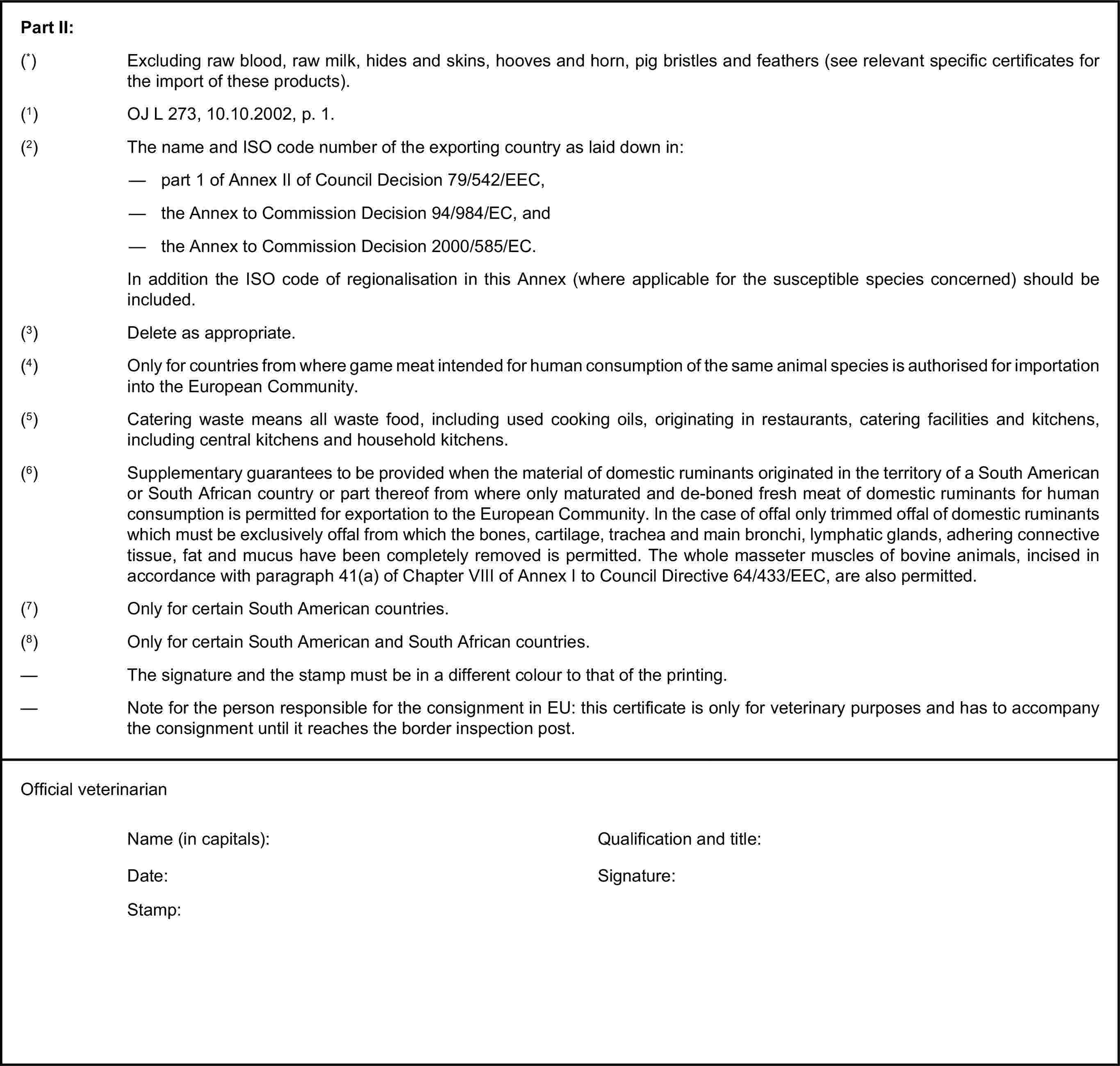 Part II:(*) Excluding raw blood, raw milk, hides and skins, hooves and horn, pig bristles and feathers (see relevant specific certificates for the import of these products).(1) OJ L 273, 10.10.2002, p. 1.(2) The name and ISO code number of the exporting country as laid down in:— part 1 of Annex II of Council Decision 79/542/EEC,— the Annex to Commission Decision 94/984/EC, and— the Annex to Commission Decision 2000/585/EC.In addition the ISO code of regionalisation in this Annex (where applicable for the susceptible species concerned) should be included.(3) Delete as appropriate.(4) Only for countries from where game meat intended for human consumption of the same animal species is authorised for importation into the European Community.(5) Catering waste means all waste food, including used cooking oils, originating in restaurants, catering facilities and kitchens, including central kitchens and household kitchens.(6) Supplementary guarantees to be provided when the material of domestic ruminants originated in the territory of a South American or South African country or part thereof from where only maturated and de-boned fresh meat of domestic ruminants for human consumption is permitted for exportation to the European Community. In the case of offal only trimmed offal of domestic ruminants which must be exclusively offal from which the bones, cartilage, trachea and main bronchi, lymphatic glands, adhering connective tissue, fat and mucus have been completely removed is permitted. The whole masseter muscles of bovine animals, incised in accordance with paragraph 41(a) of Chapter VIII of Annex I to Council Directive 64/433/EEC, are also permitted.(7) Only for certain South American countries.(8) Only for certain South American and South African countries.— The signature and the stamp must be in a different colour to that of the printing.— Note for the person responsible for the consignment in EU: this certificate is only for veterinary purposes and has to accompany the consignment until it reaches the border inspection post.Official veterinarianName (in capitals):Qualification and title:Date:Signature:Stamp: