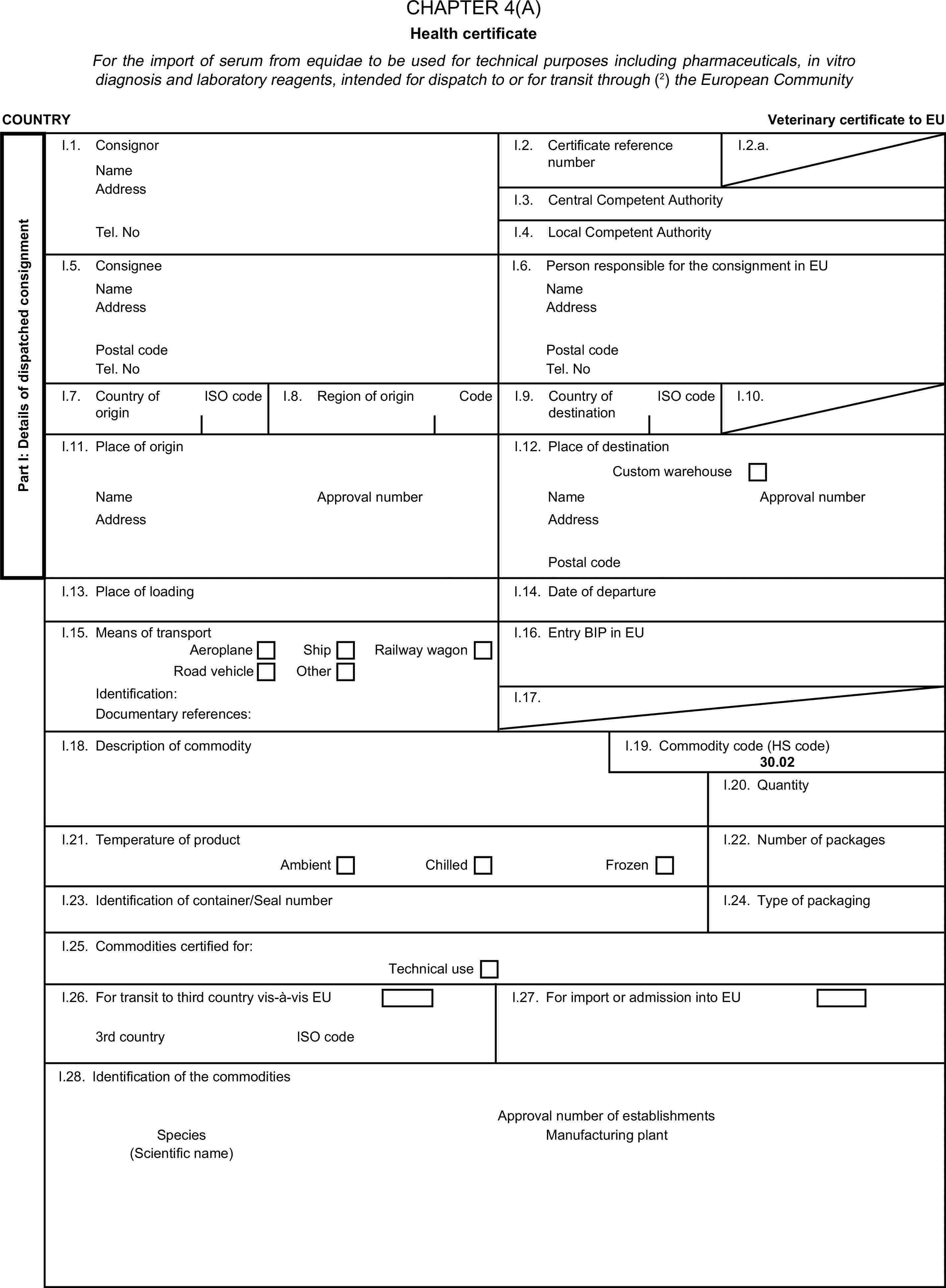 CHAPTER 4(A)Health certificateFor the import of serum from equidae to be used for technical purposes including pharmaceuticals, in vitro diagnosis and laboratory reagents, intended for dispatch to or for transit through (2) the European CommunityCOUNTRYVeterinary certificate to EUPart I: Details of dispatched consignmentI.1. ConsignorNameI.2. Certificate reference numberI.2.a.AddressI.3. Central Competent AuthorityTel. NoI.4. Local Competent AuthorityI.5. ConsigneeI.6. Person responsible for the consignment in EUNameNameAddressAddressPostal codePostal codeTel. NoTel. NoI.7. Country of originISO codeI.8. Region of originCodeI.9. Country of destinationISO codeI.10.I.11. Place of originI.12. Place of destinationCustom warehouseNameApproval numberNameApproval numberAddressAddressPostal codeI.13. Place of loadingI.14. Date of departureI.15. Means of transportI.16. Entry BIP in EUAeroplaneShipRoad vehicleOtherRailway wagonIdentification:I.17.Documentary references:I.18. Description of commodityI.19. Commodity code (HS code)30.02I.20. QuantityI.21. Temperature of productI.22. Number of packagesAmbientChilledFrozenI.23. Identification of container/Seal numberI.24. Type of packagingI.25. Commodities certified for:Technical useI.26. For transit to third country vis-à-vis EUI.27. For import or admission into EU3rd countryISO codeI.28. Identification of the commoditiesApproval number of establishmentsSpeciesManufacturing plant(Scientific name)