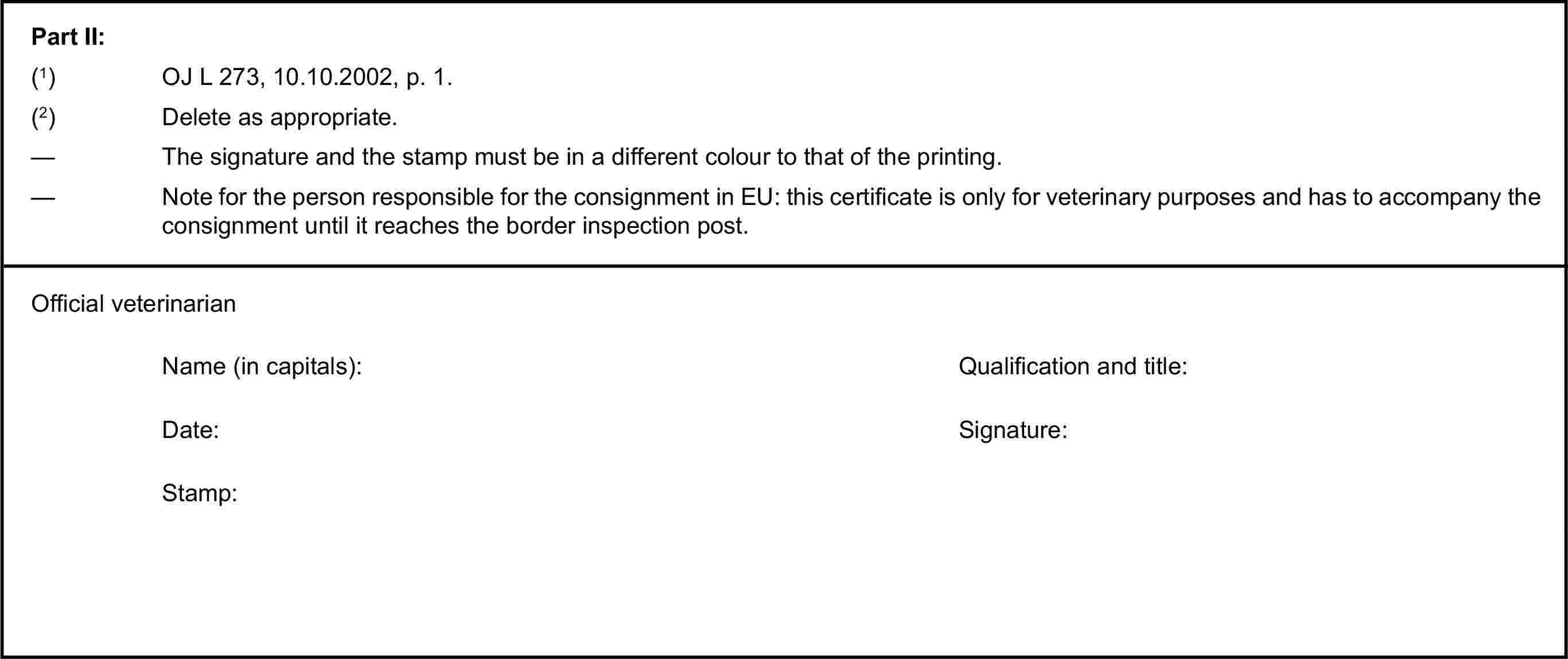 Part II:(1) OJ L 273, 10.10.2002, p. 1.(2) Delete as appropriate.— The signature and the stamp must be in a different colour to that of the printing.— Note for the person responsible for the consignment in EU: this certificate is only for veterinary purposes and has to accompany the consignment until it reaches the border inspection post.Official veterinarianName (in capitals):Qualification and title:Date:Signature:Stamp: