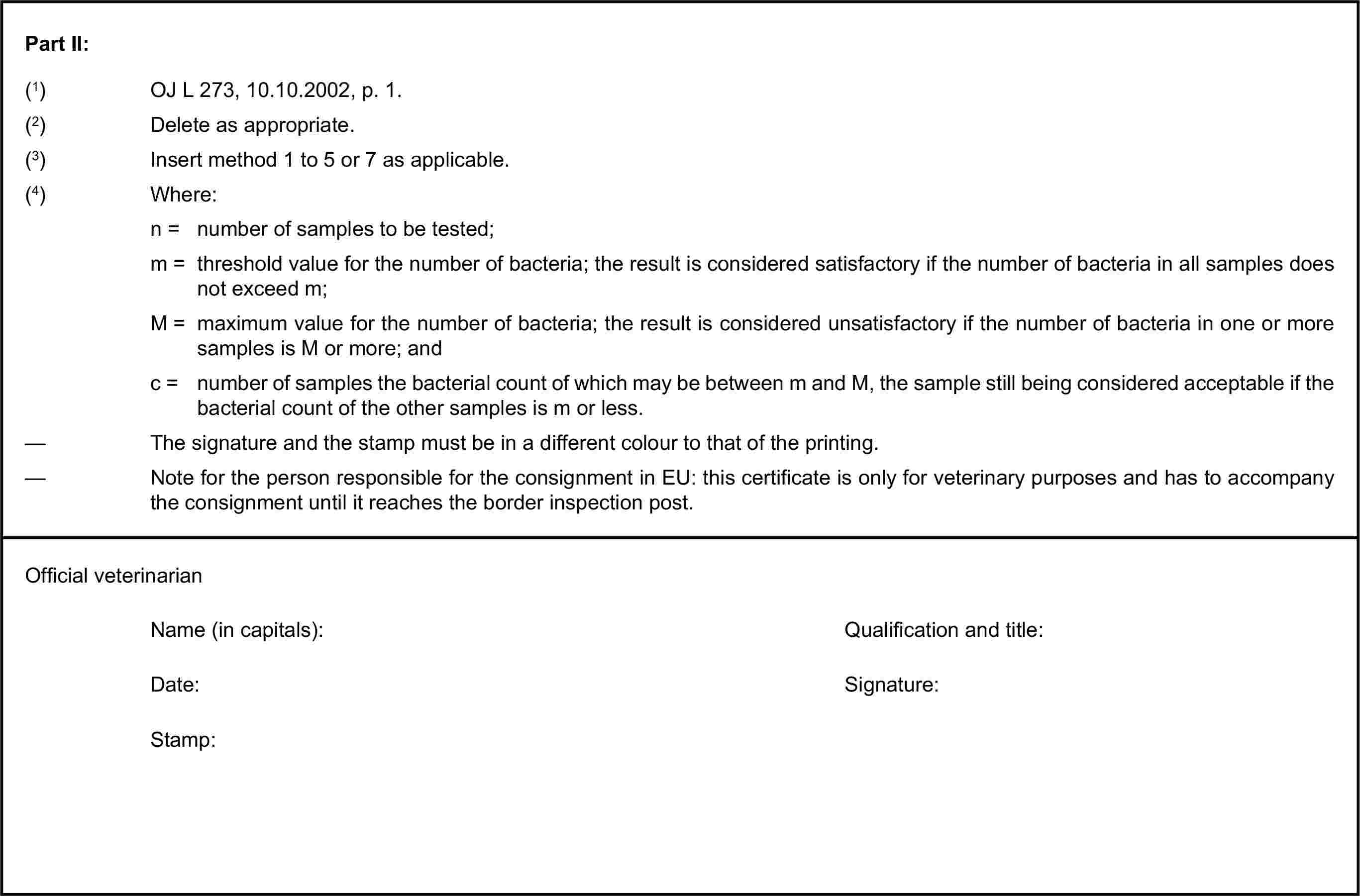 Part II:(1) OJ L 273, 10.10.2002, p. 1.(2) Delete as appropriate.(3) Insert method 1 to 5 or 7 as applicable.(4) Where:n = number of samples to be tested;m = threshold value for the number of bacteria; the result is considered satisfactory if the number of bacteria in all samples does not exceed m;M = maximum value for the number of bacteria; the result is considered unsatisfactory if the number of bacteria in one or more samples is M or more; andc = number of samples the bacterial count of which may be between m and M, the sample still being considered acceptable if the bacterial count of the other samples is m or less.— The signature and the stamp must be in a different colour to that of the printing.— Note for the person responsible for the consignment in EU: this certificate is only for veterinary purposes and has to accompany the consignment until it reaches the border inspection post.Official veterinarianName (in capitals):Qualification and title:Date:Signature:Stamp: