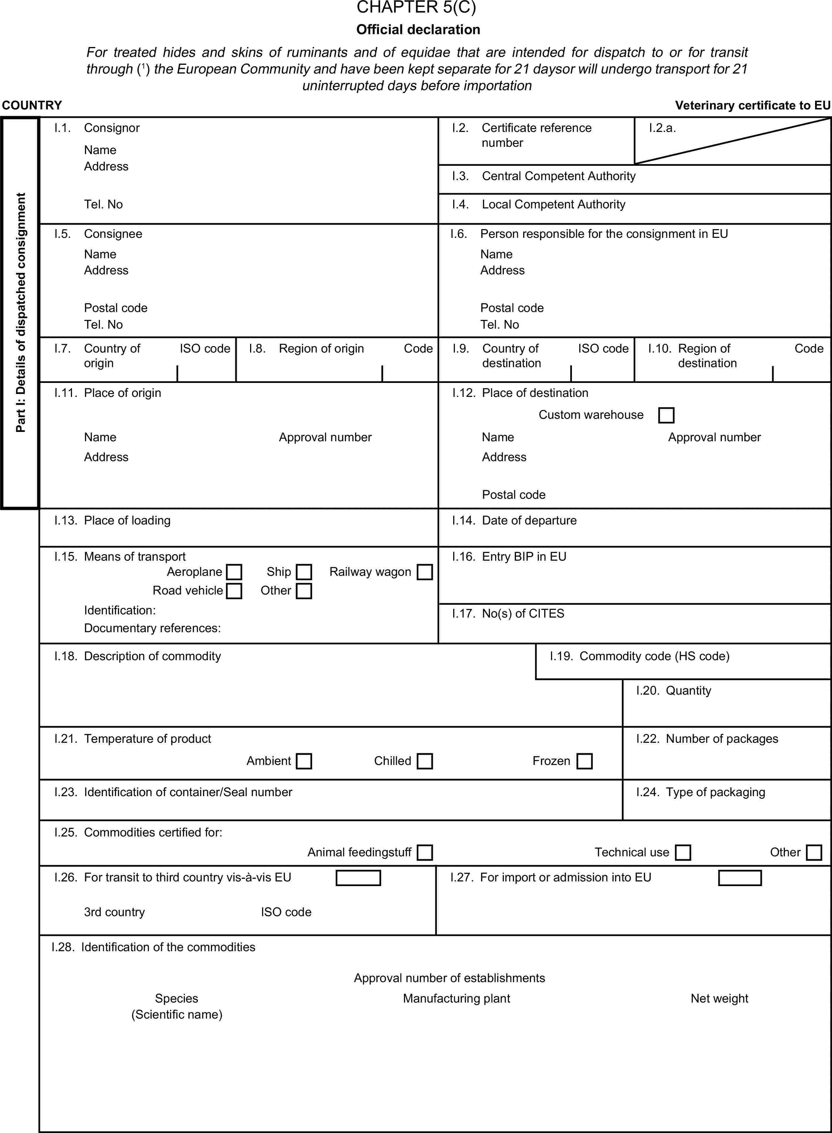CHAPTER 5(C)Official declarationFor treated hides and skins of ruminants and of equidae that are intended for dispatch to or for transit through (1) the European Community and have been kept separate for 21 daysor will undergo transport for 21 uninterrupted days before importationCOUNTRYVeterinary certificate to EUPart I: Details of dispatched consignmentI.1. ConsignorNameI.2. Certificate reference numberI.2.a.AddressI.3. Central Competent AuthorityTel. NoI.4. Local Competent AuthorityI.5. ConsigneeI.6. Person responsible for the consignment in EUNameNameAddressAddressPostal codePostal codeTel. NoTel. NoI.7. Country of originISO codeI.8. Region of originCodeI.9. Country of destinationISO codeI.10. Region of destinationCodeI.11. Place of originI.12. Place of destinationCustom warehouseNameApproval numberNameApproval numberAddressAddressPostal codeI.13. Place of loadingI.14. Date of departureI.15. Means of transportI.16. Entry BIP in EUAeroplaneShipRailway wagonRoad vehicleOtherIdentification:I.17. No(s) of CITESDocumentary references:I.18. Description of commodityI.19. Commodity code (HS code)I.20. QuantityI.21. Temperature of productI.22. Number of packagesAmbientChilledFrozenI.23. Identification of container/Seal numberI.24. Type of packagingI.25. Commodities certified for:Animal feedingstuffTechnical useOtherI.26. For transit to third country vis-à-vis EUI.27. For import or admission into EU3rd countryISO codeI.28. Identification of the commoditiesApproval number of establishmentsSpeciesManufacturing plantNet weight(Scientific name)