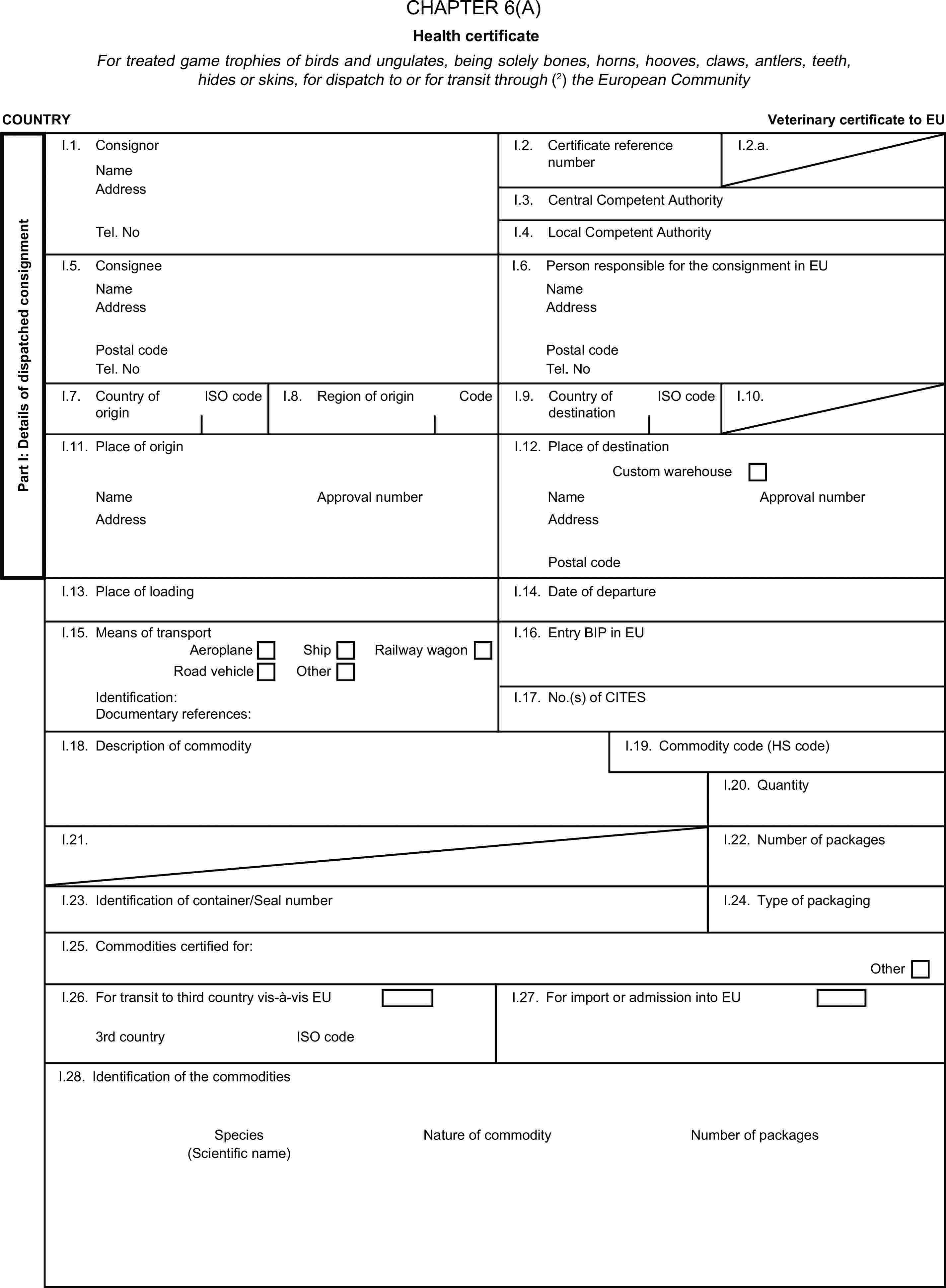 CHAPTER 6(A)Health certificateFor treated game trophies of birds and ungulates, being solely bones, horns, hooves, claws, antlers, teeth, hides or skins, for dispatch to or for transit through (2) the European CommunityCOUNTRYVeterinary certificate to EUPart I: Details of dispatched consignmentI.1. ConsignorNameI.2. Certificate reference numberI.2.a.AddressI.3. Central Competent AuthorityTel. NoI.4. Local Competent AuthorityI.5. ConsigneeI.6. Person responsible for the consignment in EUNameNameAddressAddressPostal codePostal codeTel. NoTel. NoI.7. Country of originISO codeI.8. Region of originCodeI.9. Country of destinationISO codeI.10.I.11. Place of originI.12. Place of destinationCustom warehouseNameApproval numberNameApproval numberAddressAddressPostal codeI.13. Place of loadingI.14. Date of departureI.15. Means of transportI.16. Entry BIP in EUAeroplaneShipRoad vehicleOtherRailway wagonIdentification:I.17. No.(s) of CITESDocumentary references:I.18. Description of commodityI.19. Commodity code (HS code)I.20. QuantityI.21.I.22. Number of packagesI.23. Identification of container/Seal numberI.24. Type of packagingI.25. Commodities certified for:OtherI.26. For transit to third country vis-à-vis EUI.27. For import or admission into EU3rd countryISO codeI.28. Identification of the commoditiesSpeciesNature of commodityNumber of packages(Scientific name)