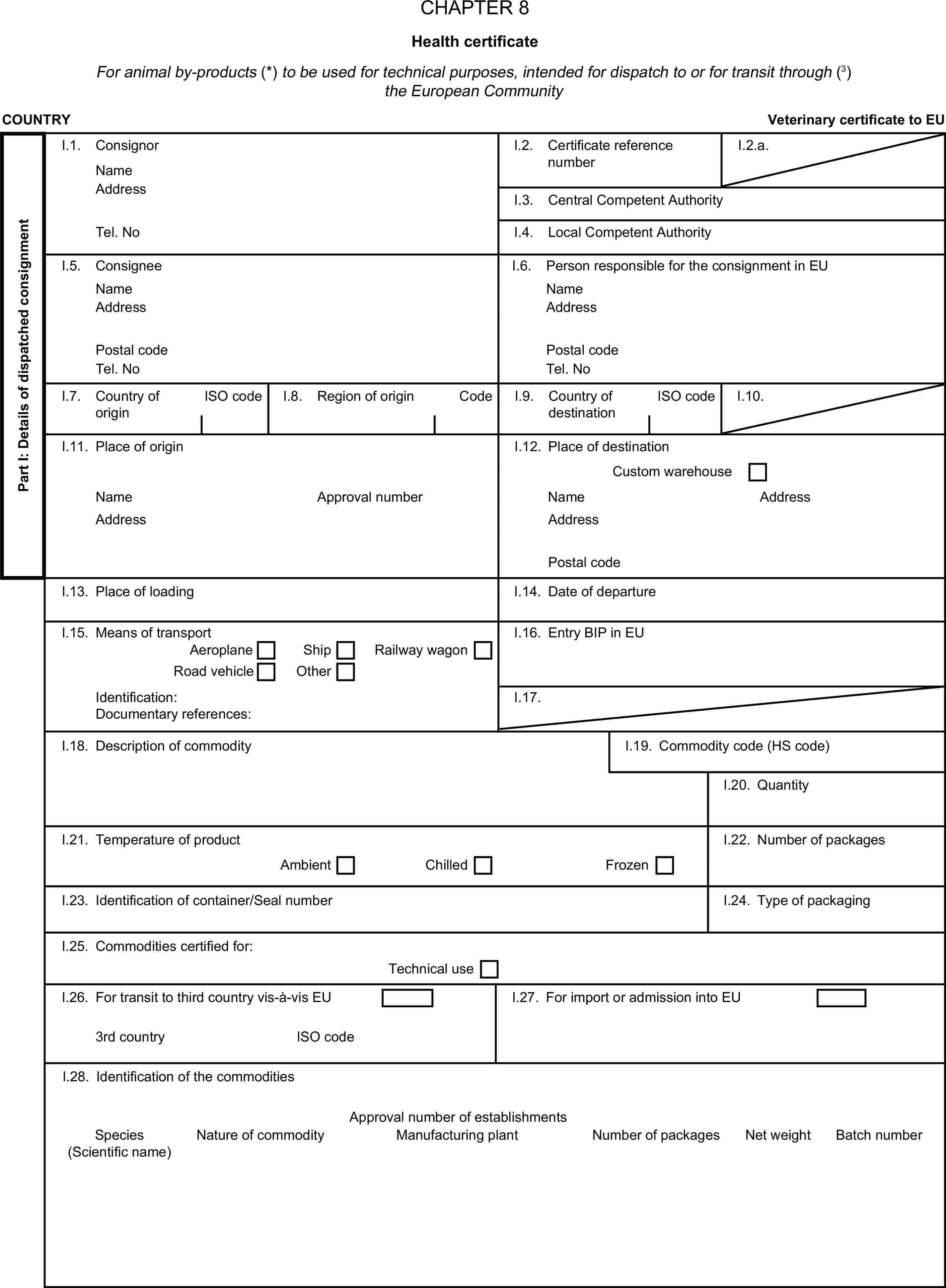 CHAPTER 8Health certificateFor animal by-products (*) to be used for technical purposes, intended for dispatch to or for transit through (3) the European CommunityCOUNTRYVeterinary certificate to EUPart I: Details of dispatched consignmentI.1. ConsignorNameI.2. Certificate reference numberI.2.a.AddressI.3. Central Competent AuthorityTel. NoI.4. Local Competent AuthorityI.5. ConsigneeI.6. Person responsible for the consignment in EUNameNameAddressAddressPostal codePostal codeTel. NoTel. NoI.7. Country of originISO codeI.8. Region of originCodeI.9. Country of destinationISO codeI.10.I.11. Place of originI.12. Place of destinationCustom warehouseNameApproval numberNameAddressAddressAddressPostal codeI.13. Place of loadingI.14. Date of departureI.15. Means of transportI.16. Entry BIP in EUAeroplaneShipRoad vehicleOtherRailway wagonIdentification:I.17.Documentary references:I.18. Description of commodityI.19. Commodity code (HS code)I.20. QuantityI.21. Temperature of productI.22. Number of packagesAmbientChilledFrozenI.23. Identification of container/Seal numberI.24. Type of packagingI.25. Commodities certified for:Technical useI.26. For transit to third country vis-à-vis EUI.27. For import or admission into EU3rd countryISO codeI.28. Identification of the commoditiesApproval number of establishmentsSpeciesNature of commodityManufacturing plantNumber of packagesNet weightBatch number(Scientific name)