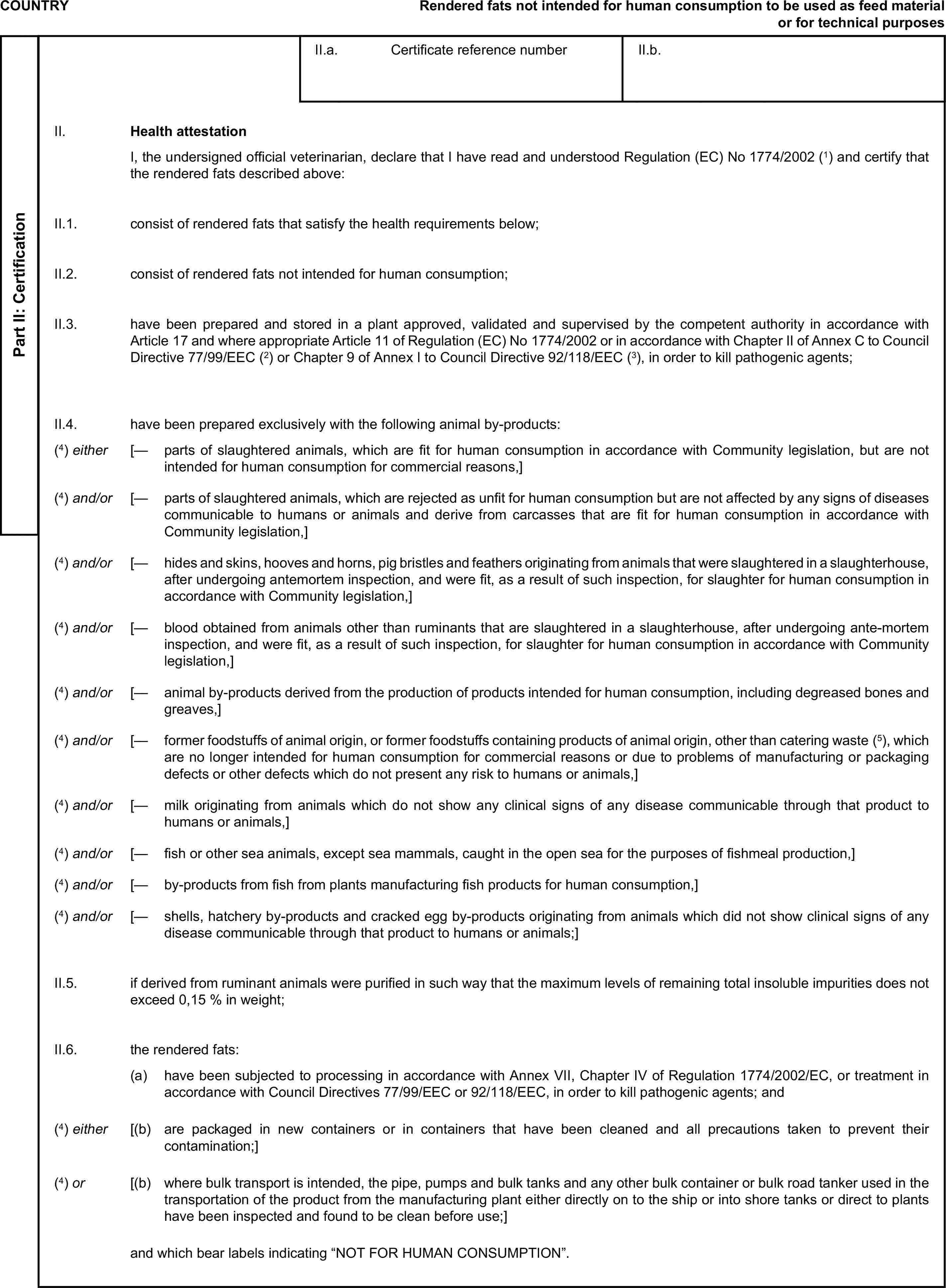 COUNTRYRendered fats not intended for human consumption to be used as feed material or for technical purposesPart II: CertificationII.a. Certificate reference numberII.b.II. Health attestationI, the undersigned official veterinarian, declare that I have read and understood Regulation (EC) No 1774/2002 (1) and certify that the rendered fats described above:II.1. consist of rendered fats that satisfy the health requirements below;II.2. consist of rendered fats not intended for human consumption;II.3. have been prepared and stored in a plant approved, validated and supervised by the competent authority in accordance with Article 17 and where appropriate Article 11 of Regulation (EC) No 1774/2002 or in accordance with Chapter II of Annex C to Council Directive 77/99/EEC (2) or Chapter 9 of Annex I to Council Directive 92/118/EEC (3), in order to kill pathogenic agents;II.4. have been prepared exclusively with the following animal by-products:(4) either [— parts of slaughtered animals, which are fit for human consumption in accordance with Community legislation, but are not intended for human consumption for commercial reasons,](4) and/or [— parts of slaughtered animals, which are rejected as unfit for human consumption but are not affected by any signs of diseases communicable to humans or animals and derive from carcasses that are fit for human consumption in accordance with Community legislation,](4) and/or [— hides and skins, hooves and horns, pig bristles and feathers originating from animals that were slaughtered in a slaughterhouse, after undergoing antemortem inspection, and were fit, as a result of such inspection, for slaughter for human consumption in accordance with Community legislation,](4) and/or [— blood obtained from animals other than ruminants that are slaughtered in a slaughterhouse, after undergoing ante-mortem inspection, and were fit, as a result of such inspection, for slaughter for human consumption in accordance with Community legislation,](4) and/or [— animal by-products derived from the production of products intended for human consumption, including degreased bones and greaves,](4) and/or [— former foodstuffs of animal origin, or former foodstuffs containing products of animal origin, other than catering waste (5), which are no longer intended for human consumption for commercial reasons or due to problems of manufacturing or packaging defects or other defects which do not present any risk to humans or animals,](4) and/or [— milk originating from animals which do not show any clinical signs of any disease communicable through that product to humans or animals,](4) and/or [— fish or other sea animals, except sea mammals, caught in the open sea for the purposes of fishmeal production,](4) and/or [— by-products from fish from plants manufacturing fish products for human consumption,](4) and/or [— shells, hatchery by-products and cracked egg by-products originating from animals which did not show clinical signs of any disease communicable through that product to humans or animals;]II.5. if derived from ruminant animals were purified in such way that the maximum levels of remaining total insoluble impurities does not exceed 0,15 % in weight;II.6. the rendered fats:(a) have been subjected to processing in accordance with Annex VII, Chapter IV of Regulation 1774/2002/EC, or treatment in accordance with Council Directives 77/99/EEC or 92/118/EEC, in order to kill pathogenic agents; and(4) either [(b) are packaged in new containers or in containers that have been cleaned and all precautions taken to prevent their contamination;](4) or [(b) where bulk transport is intended, the pipe, pumps and bulk tanks and any other bulk container or bulk road tanker used in the transportation of the product from the manufacturing plant either directly on to the ship or into shore tanks or direct to plants have been inspected and found to be clean before use;]and which bear labels indicating “NOT FOR HUMAN CONSUMPTION”.