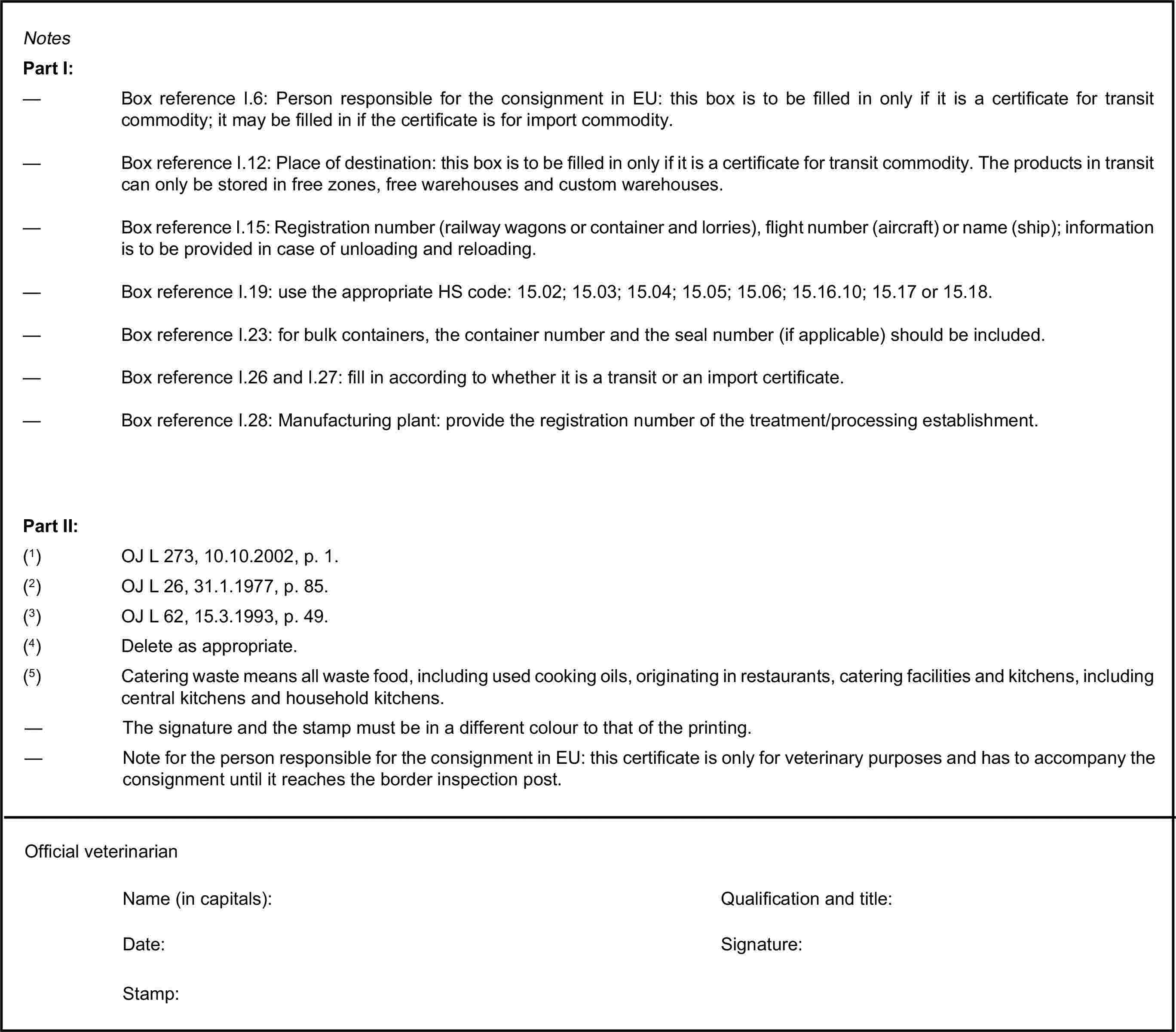 NotesPart I:— Box reference I.6: Person responsible for the consignment in EU: this box is to be filled in only if it is a certificate for transit commodity; it may be filled in if the certificate is for import commodity.— Box reference I.12: Place of destination: this box is to be filled in only if it is a certificate for transit commodity. The products in transit can only be stored in free zones, free warehouses and custom warehouses.— Box reference I.15: Registration number (railway wagons or container and lorries), flight number (aircraft) or name (ship); information is to be provided in case of unloading and reloading.— Box reference I.19: use the appropriate HS code: 15.02; 15.03; 15.04; 15.05; 15.06; 15.16.10; 15.17 or 15.18.— Box reference I.23: for bulk containers, the container number and the seal number (if applicable) should be included.— Box reference I.26 and I.27: fill in according to whether it is a transit or an import certificate.— Box reference I.28: Manufacturing plant: provide the registration number of the treatment/processing establishment.Part II:(1) OJ L 273, 10.10.2002, p. 1.(2) OJ L 26, 31.1.1977, p. 85.(3) OJ L 62, 15.3.1993, p. 49.(4) Delete as appropriate.(5) Catering waste means all waste food, including used cooking oils, originating in restaurants, catering facilities and kitchens, including central kitchens and household kitchens.— The signature and the stamp must be in a different colour to that of the printing.— Note for the person responsible for the consignment in EU: this certificate is only for veterinary purposes and has to accompany the consignment until it reaches the border inspection post.Official veterinarianName (in capitals):Qualification and title:Date:Stamp:Signature: