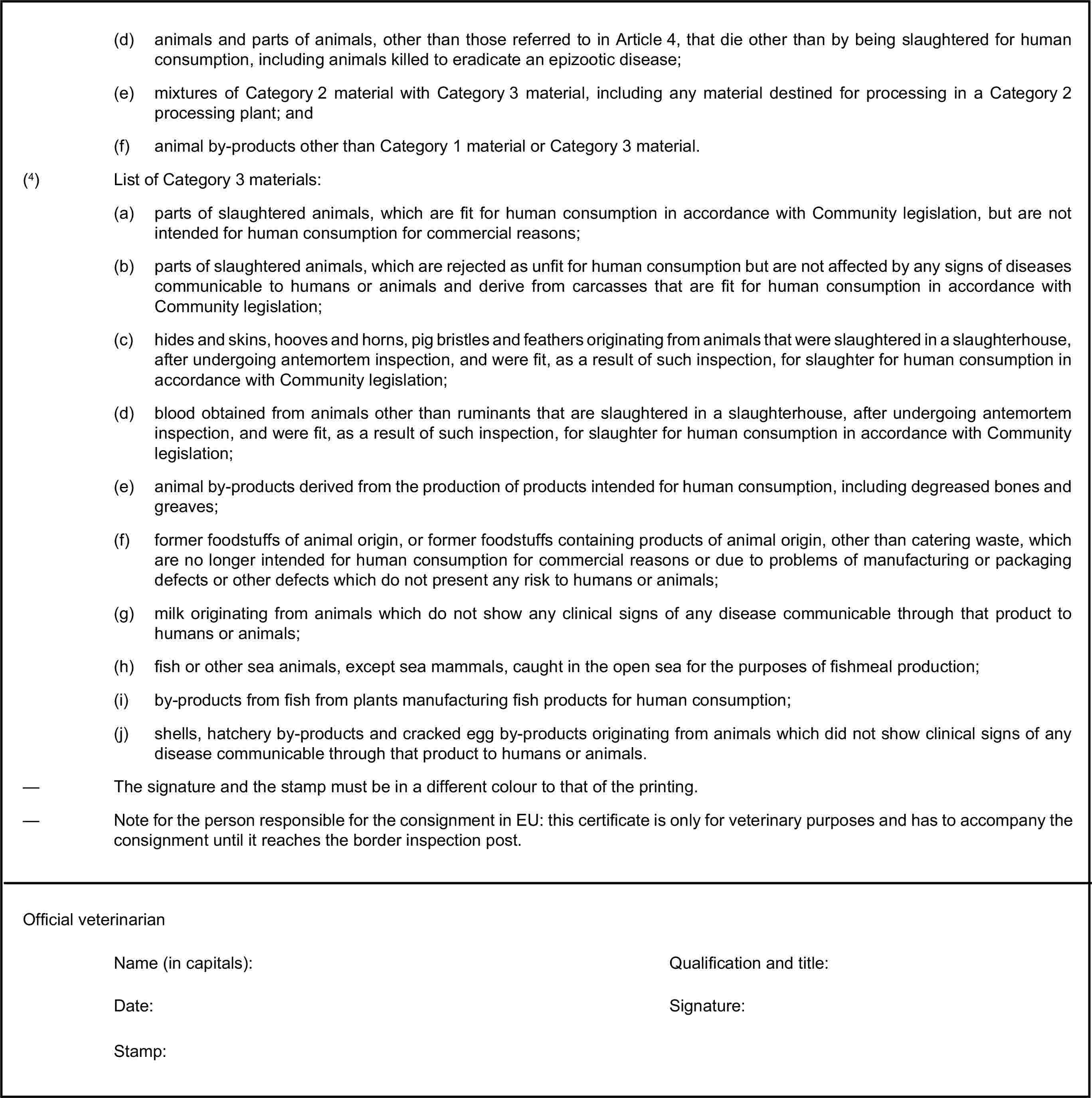 (d) animals and parts of animals, other than those referred to in Article 4, that die other than by being slaughtered for human consumption, including animals killed to eradicate an epizootic disease;(e) mixtures of Category 2 material with Category 3 material, including any material destined for processing in a Category 2 processing plant; and(f) animal by-products other than Category 1 material or Category 3 material.(4) List of Category 3 materials:(a) parts of slaughtered animals, which are fit for human consumption in accordance with Community legislation, but are not intended for human consumption for commercial reasons;(b) parts of slaughtered animals, which are rejected as unfit for human consumption but are not affected by any signs of diseases communicable to humans or animals and derive from carcasses that are fit for human consumption in accordance with Community legislation;(c) hides and skins, hooves and horns, pig bristles and feathers originating from animals that were slaughtered in a slaughterhouse, after undergoing antemortem inspection, and were fit, as a result of such inspection, for slaughter for human consumption in accordance with Community legislation;(d) blood obtained from animals other than ruminants that are slaughtered in a slaughterhouse, after undergoing antemortem inspection, and were fit, as a result of such inspection, for slaughter for human consumption in accordance with Community legislation;(e) animal by-products derived from the production of products intended for human consumption, including degreased bones and greaves;(f) former foodstuffs of animal origin, or former foodstuffs containing products of animal origin, other than catering waste, which are no longer intended for human consumption for commercial reasons or due to problems of manufacturing or packaging defects or other defects which do not present any risk to humans or animals;(g) milk originating from animals which do not show any clinical signs of any disease communicable through that product to humans or animals;(h) fish or other sea animals, except sea mammals, caught in the open sea for the purposes of fishmeal production;(i) by-products from fish from plants manufacturing fish products for human consumption;(j) shells, hatchery by-products and cracked egg by-products originating from animals which did not show clinical signs of any disease communicable through that product to humans or animals.— The signature and the stamp must be in a different colour to that of the printing.— Note for the person responsible for the consignment in EU: this certificate is only for veterinary purposes and has to accompany the consignment until it reaches the border inspection post.Official veterinarianName (in capitals):Qualification and title:Date:Signature:Stamp: