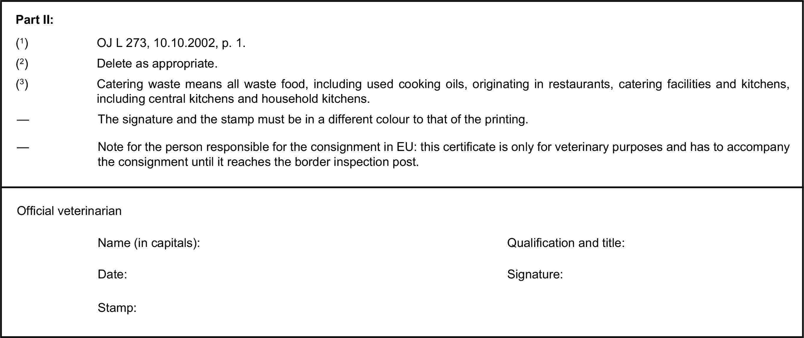 Part II:(1) OJ L 273, 10.10.2002, p. 1.(2) Delete as appropriate.(3) Catering waste means all waste food, including used cooking oils, originating in restaurants, catering facilities and kitchens, including central kitchens and household kitchens.— The signature and the stamp must be in a different colour to that of the printing.— Note for the person responsible for the consignment in EU: this certificate is only for veterinary purposes and has to accompany the consignment until it reaches the border inspection post.Official veterinarianName (in capitals):Qualification and title:Date:Signature:Stamp: