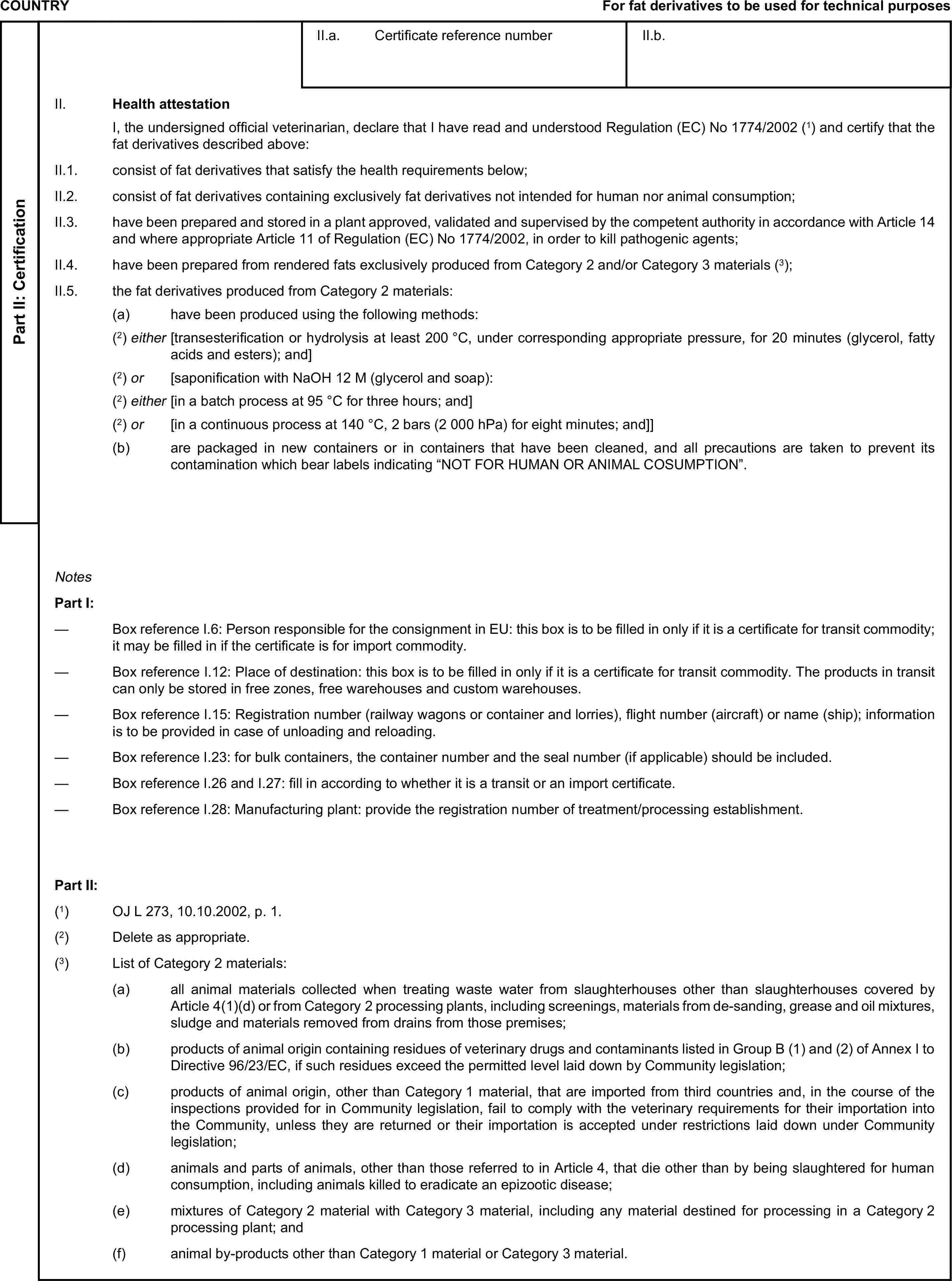 COUNTRYFor fat derivatives to be used for technical purposesPart II: CertificationII.a. Certificate reference numberII.b.II. Health attestationI, the undersigned official veterinarian, declare that I have read and understood Regulation (EC) No 1774/2002 (1) and certify that the fat derivatives described above:II.1. consist of fat derivatives that satisfy the health requirements below;II.2. consist of fat derivatives containing exclusively fat derivatives not intended for human nor animal consumption;II.3. have been prepared and stored in a plant approved, validated and supervised by the competent authority in accordance with Article 14 and where appropriate Article 11 of Regulation (EC) No 1774/2002, in order to kill pathogenic agents;II.4. have been prepared from rendered fats exclusively produced from Category 2 and/or Category 3 materials (3);II.5. the fat derivatives produced from Category 2 materials:(a) have been produced using the following methods:(2) either [transesterification or hydrolysis at least 200 °C, under corresponding appropriate pressure, for 20 minutes (glycerol, fatty acids and esters); and](2) or [saponification with NaOH 12 M (glycerol and soap):(2) either [in a batch process at 95 °C for three hours; and](2) or [in a continuous process at 140 °C, 2 bars (2 000 hPa) for eight minutes; and]](b) are packaged in new containers or in containers that have been cleaned, and all precautions are taken to prevent its contamination which bear labels indicating “NOT FOR HUMAN OR ANIMAL COSUMPTION”.NotesPart I:— Box reference I.6: Person responsible for the consignment in EU: this box is to be filled in only if it is a certificate for transit commodity; it may be filled in if the certificate is for import commodity.— Box reference I.12: Place of destination: this box is to be filled in only if it is a certificate for transit commodity. The products in transit can only be stored in free zones, free warehouses and custom warehouses.— Box reference I.15: Registration number (railway wagons or container and lorries), flight number (aircraft) or name (ship); information is to be provided in case of unloading and reloading.— Box reference I.23: for bulk containers, the container number and the seal number (if applicable) should be included.— Box reference I.26 and I.27: fill in according to whether it is a transit or an import certificate.— Box reference I.28: Manufacturing plant: provide the registration number of treatment/processing establishment.Part II:(1) OJ L 273, 10.10.2002, p. 1.(2) Delete as appropriate.(3) List of Category 2 materials:(a) all animal materials collected when treating waste water from slaughterhouses other than slaughterhouses covered by Article 4(1)(d) or from Category 2 processing plants, including screenings, materials from de-sanding, grease and oil mixtures, sludge and materials removed from drains from those premises;(b) products of animal origin containing residues of veterinary drugs and contaminants listed in Group B (1) and (2) of Annex I to Directive 96/23/EC, if such residues exceed the permitted level laid down by Community legislation;(c) products of animal origin, other than Category 1 material, that are imported from third countries and, in the course of the inspections provided for in Community legislation, fail to comply with the veterinary requirements for their importation into the Community, unless they are returned or their importation is accepted under restrictions laid down under Community legislation;(d) animals and parts of animals, other than those referred to in Article 4, that die other than by being slaughtered for human consumption, including animals killed to eradicate an epizootic disease;(e) mixtures of Category 2 material with Category 3 material, including any material destined for processing in a Category 2 processing plant; and(f) animal by-products other than Category 1 material or Category 3 material.