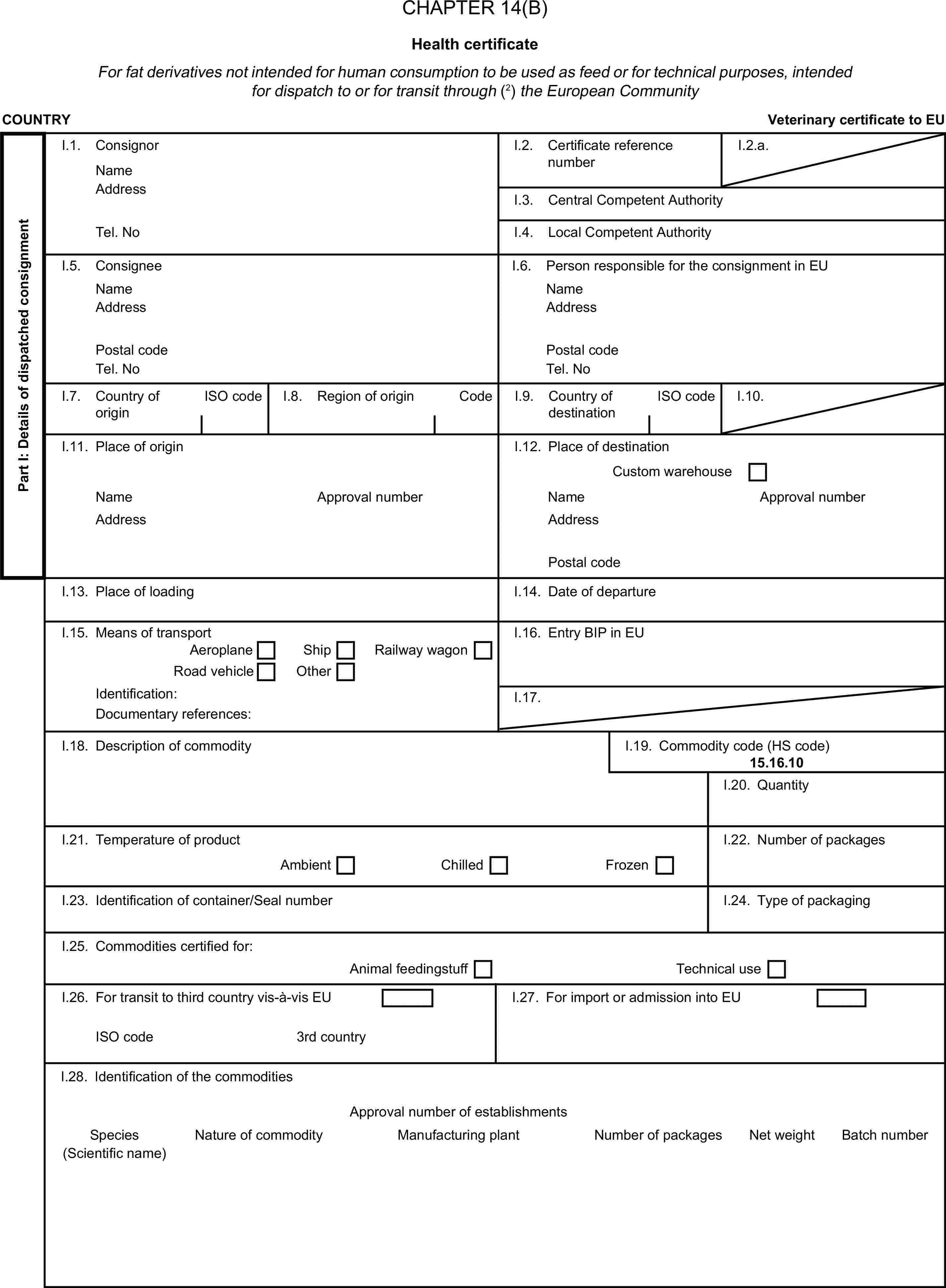 CHAPTER 14(B)Health certificateFor fat derivatives not intended for human consumption to be used as feed or for technical purposes, intended for dispatch to or for transit through (2) the European CommunityCOUNTRYVeterinary certificate to EUPart I: Details of dispatched consignmentI.1. ConsignorNameI.2. Certificate reference numberI.2.a.AddressI.3. Central Competent AuthorityTel. NoI.4. Local Competent AuthorityI.5. ConsigneeI.6. Person responsible for the consignment in EUNameNameAddressAddressPostal codePostal codeTel. NoTel. NoI.7. Country of originISO codeI.8. Region of originCodeI.9. Country of destinationISO codeI.10.I.11. Place of originI.12. Place of destinationCustom warehouseNameApproval numberNameApproval numberAddressAddressPostal codeI.13. Place of loadingI.14. Date of departureI.15. Means of transportI.16. Entry BIP in EUAeroplaneShipRoad vehicleOtherRailway wagonIdentification:I.17.Documentary references:I.18. Description of commodityI.19. Commodity code (HS code)15.16.10I.20. QuantityI.21. Temperature of productI.22. Number of packagesAmbientChilledFrozenI.23. Identification of container/Seal numberI.24. Type of packagingI.25. Commodities certified for:Animal feedingstuffTechnical useI.26. For transit to third country vis-à-vis EUI.27. For import or admission into EUISO code3rd countryI.28. Identification of the commoditiesApproval number of establishmentsSpeciesNature of commodityManufacturing plantNumber of packagesNet weightBatch number(Scientific name)