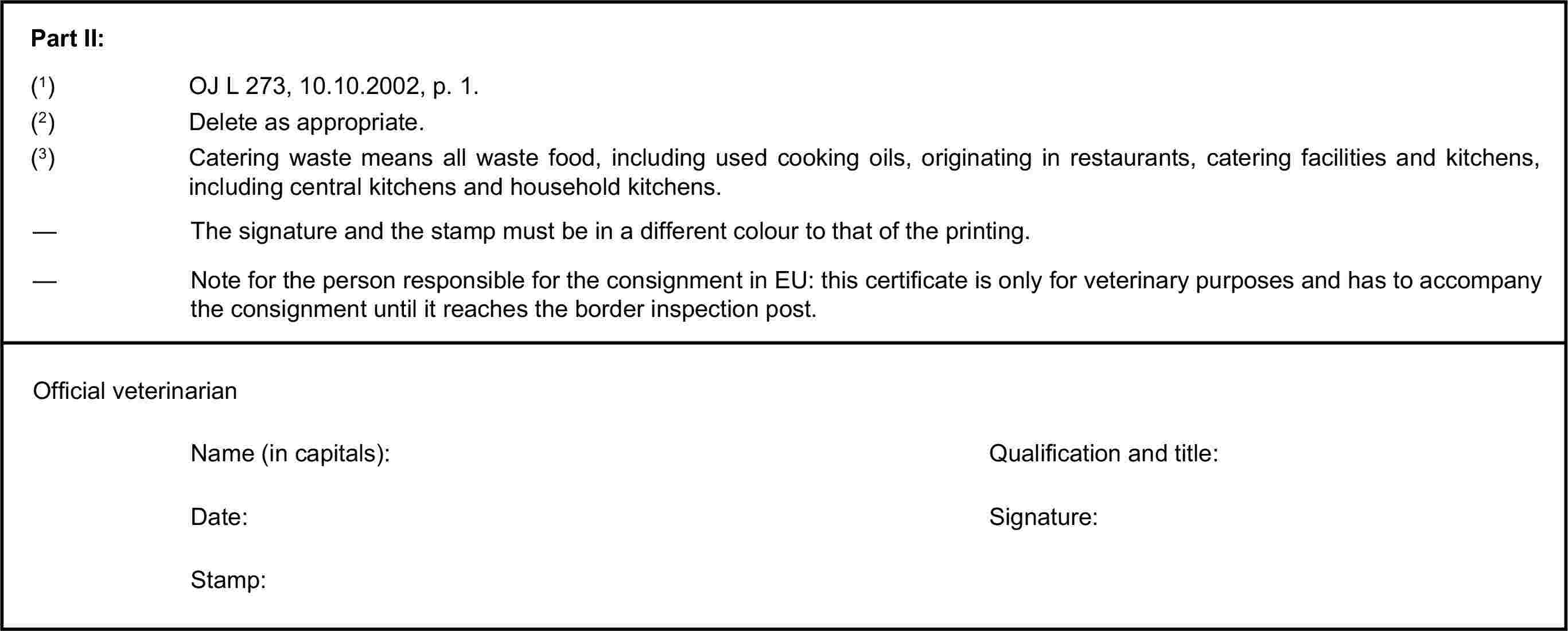 Part II:(1) OJ L 273, 10.10.2002, p. 1.(2) Delete as appropriate.(3) Catering waste means all waste food, including used cooking oils, originating in restaurants, catering facilities and kitchens, including central kitchens and household kitchens.— The signature and the stamp must be in a different colour to that of the printing.— Note for the person responsible for the consignment in EU: this certificate is only for veterinary purposes and has to accompany the consignment until it reaches the border inspection post.Official veterinarianName (in capitals):Qualification and title:Date:Signature:Stamp: