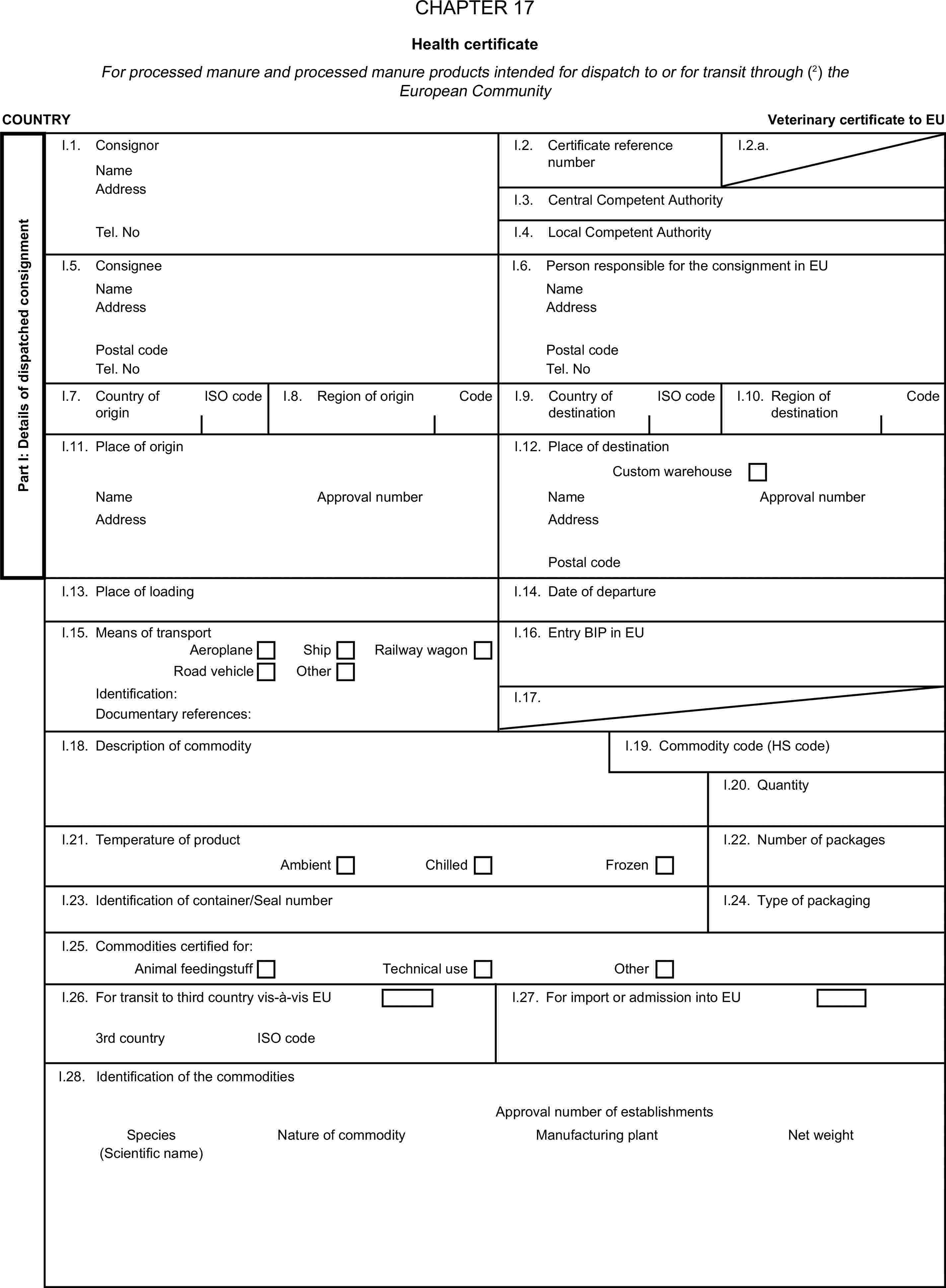 CHAPTER 17Health certificateFor processed manure and processed manure products intended for dispatch to or for transit through (2) the European CommunityCOUNTRYVeterinary certificate to EUPart I: Details of dispatched consignmentI.1. ConsignorNameI.2. Certificate reference numberI.2.a.AddressI.3. Central Competent AuthorityTel. NoI.4. Local Competent AuthorityI.5. ConsigneeI.6. Person responsible for the consignment in EUNameNameAddressAddressPostal codePostal codeTel. NoTel. NoI.7. Country of originISO codeI.8. Region of originCodeI.9. Country of destinationISO codeI.10. Region of destinationCodeI.11. Place of originI.12. Place of destinationCustom warehouseNameApproval numberNameApproval numberAddressAddressPostal codeI.13. Place of loadingI.14. Date of departureI.15. Means of transportI.16. Entry BIP in EUAeroplaneShipRoad vehicleOtherRailway wagonIdentification:I.17.Documentary references:I.18. Description of commodityI.19. Commodity code (HS code)I.20. QuantityI.21. Temperature of productI.22. Number of packagesAmbientChilledFrozenI.23. Identification of container/Seal numberI.24. Type of packagingI.25. Commodities certified for:Animal feedingstuffTechnical useOtherI.26. For transit to third country vis-à-vis EUI.27. For import or admission into EU3rd countryISO codeI.28. Identification of the commoditiesApproval number of establishmentsSpeciesNature of commodityManufacturing plantNet weight(Scientific name)