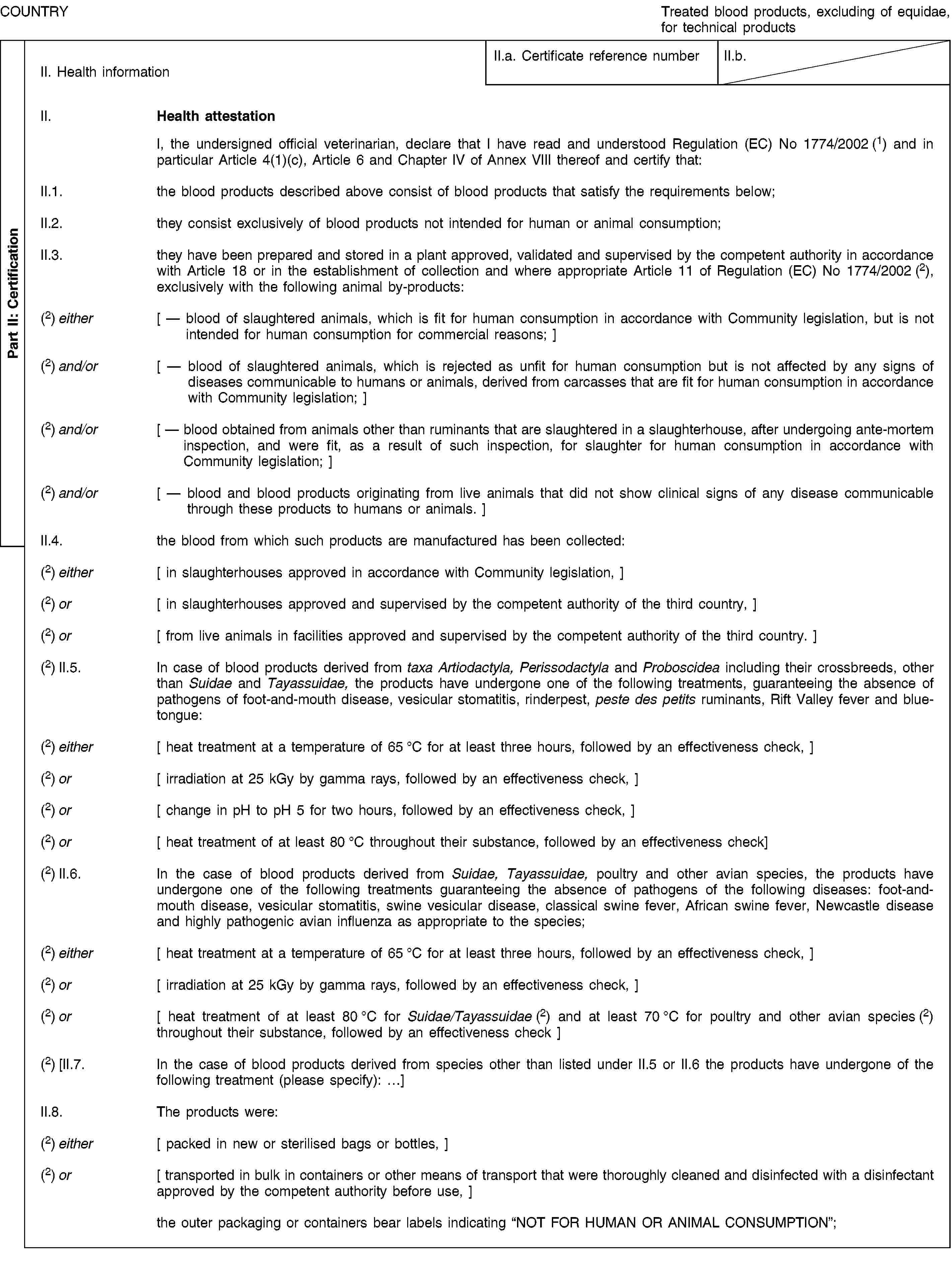 Part II: CertificationCOUNTRYTreated blood products, excluding of equidae, for technical productsII. Health informationII.a. Certificate reference numberII.b.II. Health attestationI, the undersigned official veterinarian, declare that I have read and understood Regulation (EC) No 1774/2002 (1) and in particular Article 4(1)(c), Article 6 and Chapter IV of Annex VIII thereof and certify that:II.1. the blood products described above consist of blood products that satisfy the requirements below;II.2. they consist exclusively of blood products not intended for human or animal consumption;II.3. they have been prepared and stored in a plant approved, validated and supervised by the competent authority in accordance with Article 18 or in the establishment of collection and where appropriate Article 11 of Regulation (EC) No 1774/2002 (2), exclusively with the following animal by-products:(2) either [ — blood of slaughtered animals, which is fit for human consumption in accordance with Community legislation, but is not intended for human consumption for commercial reasons; ](2) and/or [ — blood of slaughtered animals, which is rejected as unfit for human consumption but is not affected by any signs of diseases communicable to humans or animals, derived from carcasses that are fit for human consumption in accordance with Community legislation; ](2) and/or [ — blood obtained from animals other than ruminants that are slaughtered in a slaughterhouse, after undergoing ante-mortem inspection, and were fit, as a result of such inspection, for slaughter for human consumption in accordance with Community legislation; ](2) and/or [ — blood and blood products originating from live animals that did not show clinical signs of any disease communicable through these products to humans or animals. ]II.4. the blood from which such products are manufactured has been collected:(2) either [ in slaughterhouses approved in accordance with Community legislation, ](2) or [ in slaughterhouses approved and supervised by the competent authority of the third country, ](2) or [ from live animals in facilities approved and supervised by the competent authority of the third country. ](2) II.5. In case of blood products derived from taxa Artiodactyla, Perissodactyla and Proboscidea including their crossbreeds, other than Suidae and Tayassuidae, the products have undergone one of the following treatments, guaranteeing the absence of pathogens of foot-and-mouth disease, vesicular stomatitis, rinderpest, peste des petits ruminants, Rift Valley fever and bluetongue:(2) either [ heat treatment at a temperature of 65 °C for at least three hours, followed by an effectiveness check, ](2) or [ irradiation at 25 kGy by gamma rays, followed by an effectiveness check, ](2) or [ change in pH to pH 5 for two hours, followed by an effectiveness check, ](2) or [ heat treatment of at least 80 °C throughout their substance, followed by an effectiveness check](2) II.6. In the case of blood products derived from Suidae, Tayassuidae, poultry and other avian species, the products have undergone one of the following treatments guaranteeing the absence of pathogens of the following diseases: foot-and-mouth disease, vesicular stomatitis, swine vesicular disease, classical swine fever, African swine fever, Newcastle disease and highly pathogenic avian influenza as appropriate to the species;(2) either [ heat treatment at a temperature of 65 °C for at least three hours, followed by an effectiveness check, ](2) or [ irradiation at 25 kGy by gamma rays, followed by an effectiveness check, ](2) or [ heat treatment of at least 80 °C for Suidae/Tayassuidae (2) and at least 70 °C for poultry and other avian species (2) throughout their substance, followed by an effectiveness check ](2) [II.7. In the case of blood products derived from species other than listed under II.5 or II.6 the products have undergone of the following treatment (please specify): …]II.8. The products were:(2) either [ packed in new or sterilised bags or bottles, ](2) or [ transported in bulk in containers or other means of transport that were thoroughly cleaned and disinfected with a disinfectant approved by the competent authority before use, ]the outer packaging or containers bear labels indicating “NOT FOR HUMAN OR ANIMAL CONSUMPTION”;