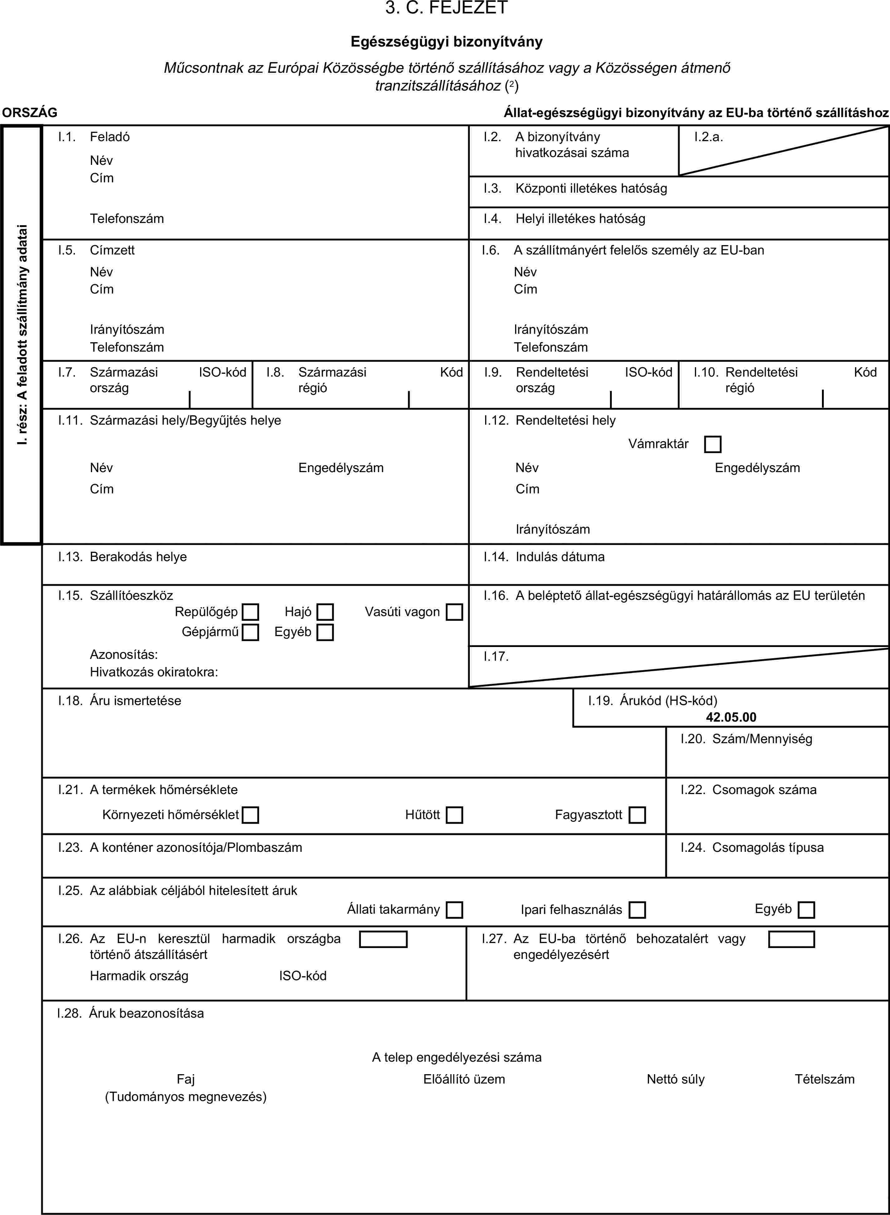 3. C. FEJEZETEgészségügyi bizonyítványMűcsontnak az Európai Közösségbe történő szállításához vagy a Közösségen átmenő tranzitszállításához (2)ORSZÁGÁllat-egészségügyi bizonyítvány az EU-ba történő szállításhozI. rész: A feladott szállítmány adataiI.1. FeladóNévCímI.2. A bizonyítvány hivatkozásai számaI.2.a.I.3. Központi illetékes hatóságTelefonszámI.4. Helyi illetékes hatóságI.5. CímzettI.6. A szállítmányért felelős személy az EU-banNévNévCímCímIrányítószámIrányítószámTelefonszámTelefonszámI.7. Származási országISO-kódI.8. Származási régióKódI.9. Rendeltetési országISO-kódI.10. Rendeltetési régióKódI.11. Származási hely/Begyűjtés helyeI.12. Rendeltetési helyVámraktárNévEngedélyszámNévEngedélyszámCímCímIrányítószámI.13. Berakodás helyeI.14. Indulás dátumaI.15. SzállítóeszközI.16. A beléptető állat-egészségügyi határállomás az EU területénRepülőgépHajóGépjárműEgyébVasúti vagonAzonosítás:I.17.Hivatkozás okiratokra:I.18. Áru ismertetéseI.19. Árukód (HS-kód)42.05.00I.20. Szám/MennyiségI.21. A termékek hőmérsékleteI.22. Csomagok számaKörnyezeti hőmérsékletHűtöttFagyasztottI.23. A konténer azonosítója/PlombaszámI.24. Csomagolás típusaI.25. Az alábbiak céljából hitelesített árukÁllati takarmányIpari felhasználásEgyébI.26. Az EU-n keresztül harmadik országba történő átszállításértI.27. Az EU-ba történő behozatalért vagy engedélyezésértHarmadik országISO-kódI.28. Áruk beazonosításaA telep engedélyezési számaFajElőállító üzemNettó súlyTételszám(Tudományos megnevezés)