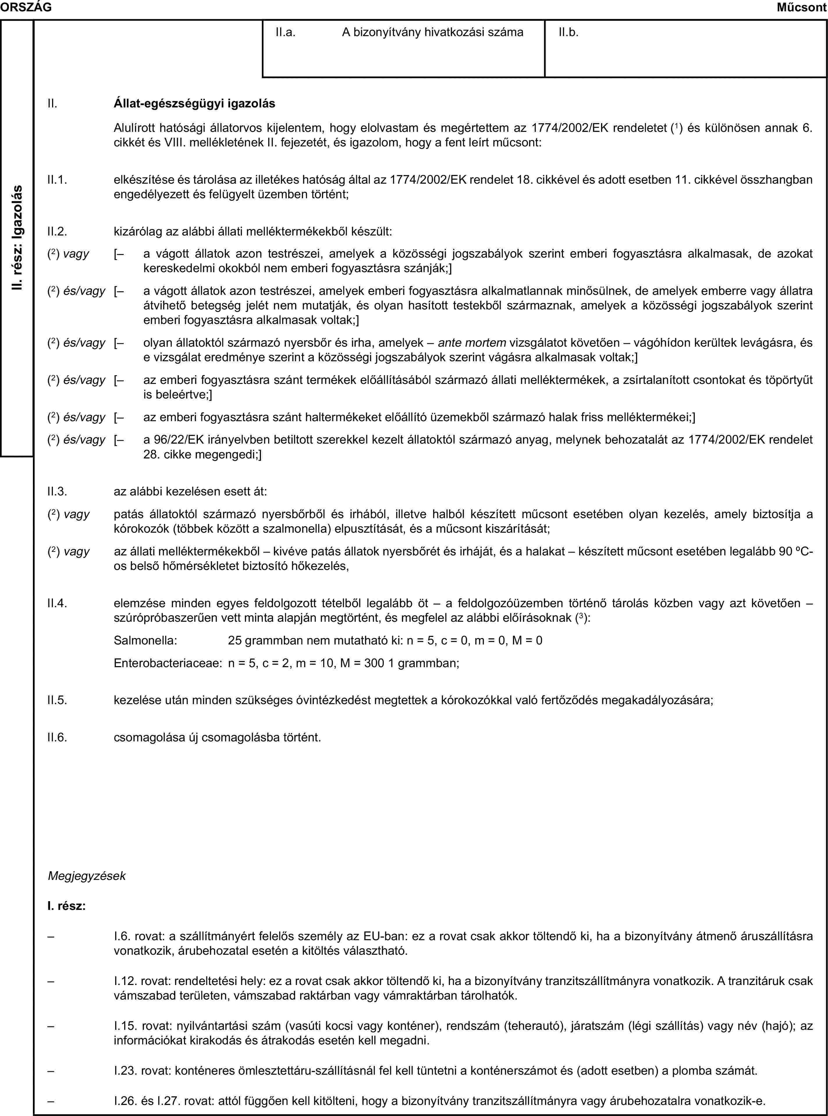 ORSZÁGMűcsontII. rész: IgazolásII. Állat-egészségügyi igazolásII.2. kizárólag az alábbi állati melléktermékekből készült:(2) és/vagy [– az emberi fogyasztásra szánt haltermékeket előállító üzemekből származó halak friss melléktermékei;]II.3. az alábbi kezelésen esett át:Salmonella: 25 grammban nem mutatható ki: n = 5, c = 0, m = 0, M = 0Enterobacteriaceae: n = 5, c = 2, m = 10, M = 300 1 grammban;II.5. kezelése után minden szükséges óvintézkedést megtettek a kórokozókkal való fertőződés megakadályozására;II.6. csomagolása új csomagolásba történt.MegjegyzésekI. rész:– I.6. rovat: a szállítmányért felelős személy az EU-ban: ez a rovat csak akkor töltendő ki, ha a bizonyítvány átmenő áruszállításra vonatkozik, árubehozatal esetén a kitöltés választható.– I.12. rovat: rendeltetési hely: ez a rovat csak akkor töltendő ki, ha a bizonyítvány tranzitszállítmányra vonatkozik. A tranzitáruk csak vámszabad területen, vámszabad raktárban vagy vámraktárban tárolhatók.– I.15. rovat: nyilvántartási szám (vasúti kocsi vagy konténer), rendszám (teherautó), járatszám (légi szállítás) vagy név (hajó); az információkat kirakodás és átrakodás esetén kell megadni.– I.23. rovat: konténeres ömlesztettáru-szállításnál fel kell tüntetni a konténerszámot és (adott esetben) a plomba számát.– I.26. és I.27. rovat: attól függően kell kitölteni, hogy a bizonyítvány tranzitszállítmányra vagy árubehozatalra vonatkozik-e.II.a. A bizonyítvány hivatkozási számaAlulírott hatósági állatorvos kijelentem, hogy elolvastam és megértettem az 1774/2002/EK rendeletet (1) és különösen annak 6. cikkét és VIII. mellékletének II. fejezetét, és igazolom, hogy a fent leírt műcsont:II.b.II.1. elkészítése és tárolása az illetékes hatóság által az 1774/2002/EK rendelet 18. cikkével és adott esetben 11. cikkével összhangban engedélyezett és felügyelt üzemben történt;(2) vagy [– a vágott állatok azon testrészei, amelyek a közösségi jogszabályok szerint emberi fogyasztásra alkalmasak, de azokat kereskedelmi okokból nem emberi fogyasztásra szánják;](2) és/vagy [– a vágott állatok azon testrészei, amelyek emberi fogyasztásra alkalmatlannak minősülnek, de amelyek emberre vagy állatra átvihető betegség jelét nem mutatják, és olyan hasított testekből származnak, amelyek a közösségi jogszabályok szerint emberi fogyasztásra alkalmasak voltak;](2) és/vagy [– olyan állatoktól származó nyersbőr és irha, amelyek – ante mortem vizsgálatot követően – vágóhídon kerültek levágásra, és e vizsgálat eredménye szerint a közösségi jogszabályok szerint vágásra alkalmasak voltak;](2) és/vagy [– a 96/22/EK irányelvben betiltott szerekkel kezelt állatoktól származó anyag, melynek behozatalát az 1774/2002/EK rendelet 28. cikke megengedi;](2) és/vagy [– az emberi fogyasztásra szánt termékek előállításából származó állati melléktermékek, a zsírtalanított csontokat és töpörtyűt is beleértve;](2) vagy patás állatoktól származó nyersbőrből és irhából, illetve halból készített műcsont esetében olyan kezelés, amely biztosítja a kórokozók (többek között a szalmonella) elpusztítását, és a műcsont kiszárítását;(2) vagy az állati melléktermékekből – kivéve patás állatok nyersbőrét és irháját, és a halakat – készített műcsont esetében legalább 90 °C-os belső hőmérsékletet biztosító hőkezelés,II.4. elemzése minden egyes feldolgozott tételből legalább öt – a feldolgozóüzemben történő tárolás közben vagy azt követően – szúrópróbaszerűen vett minta alapján megtörtént, és megfelel az alábbi előírásoknak (3):
