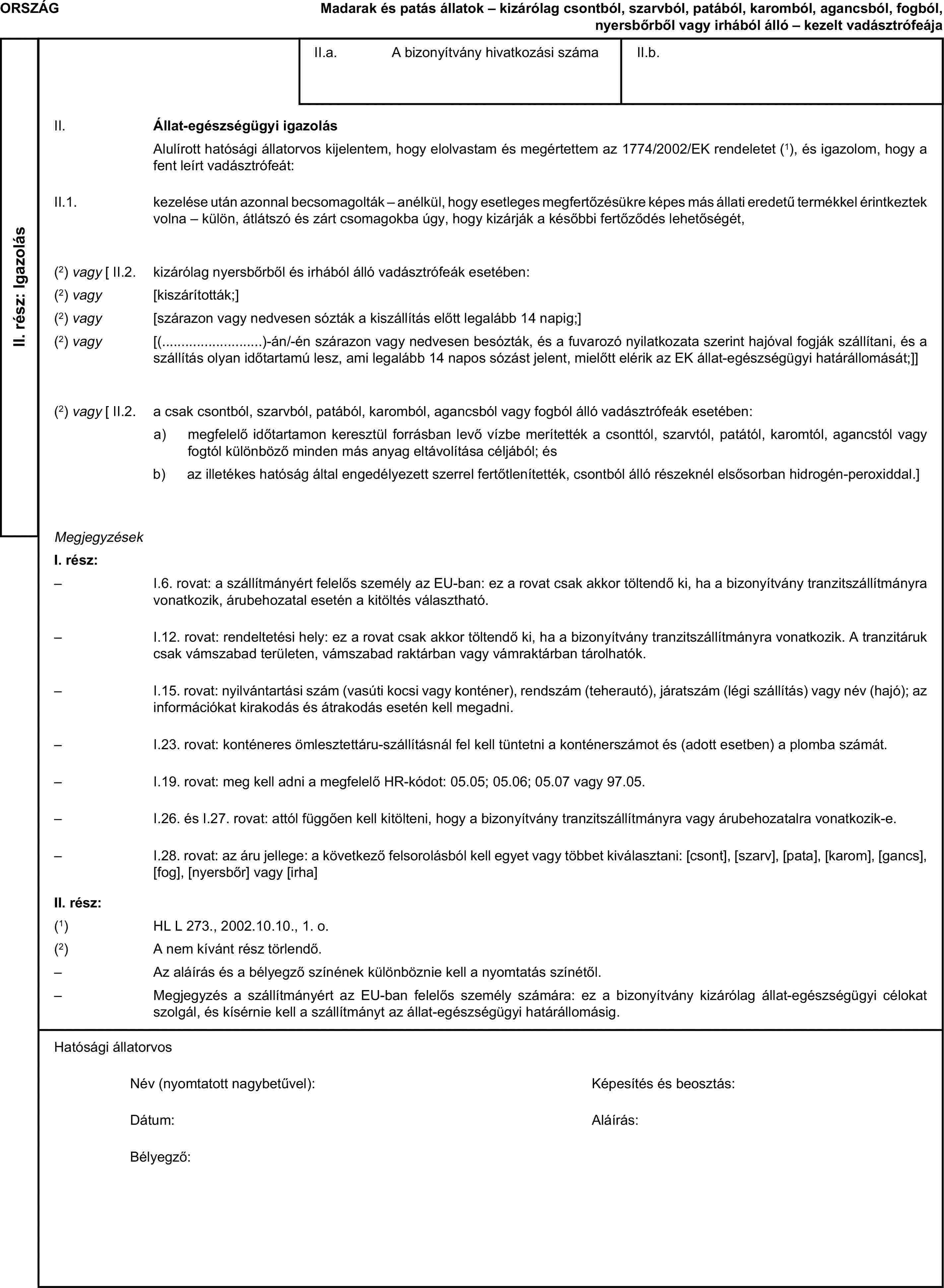 ORSZÁGMadarak és patás állatok – kizárólag csontból, szarvból, patából, karomból, agancsból, fogból, nyersbőrből vagy irhából álló – kezelt vadásztrófeájaII. rész: IgazolásII.a. A bizonyítvány hivatkozási számaII.b.II. Állat-egészségügyi igazolásAlulírott hatósági állatorvos kijelentem, hogy elolvastam és megértettem az 1774/2002/EK rendeletet (1), és igazolom, hogy a fent leírt vadásztrófeát:II.1. kezelése után azonnal becsomagolták – anélkül, hogy esetleges megfertőzésükre képes más állati eredetű termékkel érintkeztek volna – külön, átlátszó és zárt csomagokba úgy, hogy kizárják a későbbi fertőződés lehetőségét,(2) vagy [ II.2. kizárólag nyersbőrből és irhából álló vadásztrófeák esetében:(2) vagy [kiszárították;](2) vagy [szárazon vagy nedvesen sózták a kiszállítás előtt legalább 14 napig;](2) vagy [(…)-án/-én szárazon vagy nedvesen besózták, és a fuvarozó nyilatkozata szerint hajóval fogják szállítani, és a szállítás olyan időtartamú lesz, ami legalább 14 napos sózást jelent, mielőtt elérik az EK állat-egészségügyi határállomását;]](2) vagy [ II.2. a csak csontból, szarvból, patából, karomból, agancsból vagy fogból álló vadásztrófeák esetében:a) megfelelő időtartamon keresztül forrásban levő vízbe merítették a csonttól, szarvtól, patától, karomtól, agancstól vagy fogtól különböző minden más anyag eltávolítása céljából; ésb) az illetékes hatóság által engedélyezett szerrel fertőtlenítették, csontból álló részeknél elsősorban hidrogén-peroxiddal.]MegjegyzésekI. rész:– I.6. rovat: a szállítmányért felelős személy az EU-ban: ez a rovat csak akkor töltendő ki, ha a bizonyítvány tranzitszállítmányra vonatkozik, árubehozatal esetén a kitöltés választható.– I.12. rovat: rendeltetési hely: ez a rovat csak akkor töltendő ki, ha a bizonyítvány tranzitszállítmányra vonatkozik. A tranzitáruk csak vámszabad területen, vámszabad raktárban vagy vámraktárban tárolhatók.– I.15. rovat: nyilvántartási szám (vasúti kocsi vagy konténer), rendszám (teherautó), járatszám (légi szállítás) vagy név (hajó); az információkat kirakodás és átrakodás esetén kell megadni.– I.23. rovat: konténeres ömlesztettáru-szállításnál fel kell tüntetni a konténerszámot és (adott esetben) a plomba számát.– I.19. rovat: meg kell adni a megfelelő HR-kódot: 05.05; 05.06; 05.07 vagy 97.05.– I.26. és I.27. rovat: attól függően kell kitölteni, hogy a bizonyítvány tranzitszállítmányra vagy árubehozatalra vonatkozik-e.– I.28. rovat: az áru jellege: a következő felsorolásból kell egyet vagy többet kiválasztani: [csont], [szarv], [pata], [karom], [gancs], [fog], [nyersbőr] vagy [irha]II. rész:(1) HL L 273., 2002.10.10., 1. o.(2) A nem kívánt rész törlendő.– Az aláírás és a bélyegző színének különböznie kell a nyomtatás színétől.– Megjegyzés a szállítmányért az EU-ban felelős személy számára: ez a bizonyítvány kizárólag állat-egészségügyi célokat szolgál, és kísérnie kell a szállítmányt az állat-egészségügyi határállomásig.Hatósági állatorvosNév (nyomtatott nagybetűvel):Képesítés és beosztás:Dátum:Aláírás:Bélyegző: