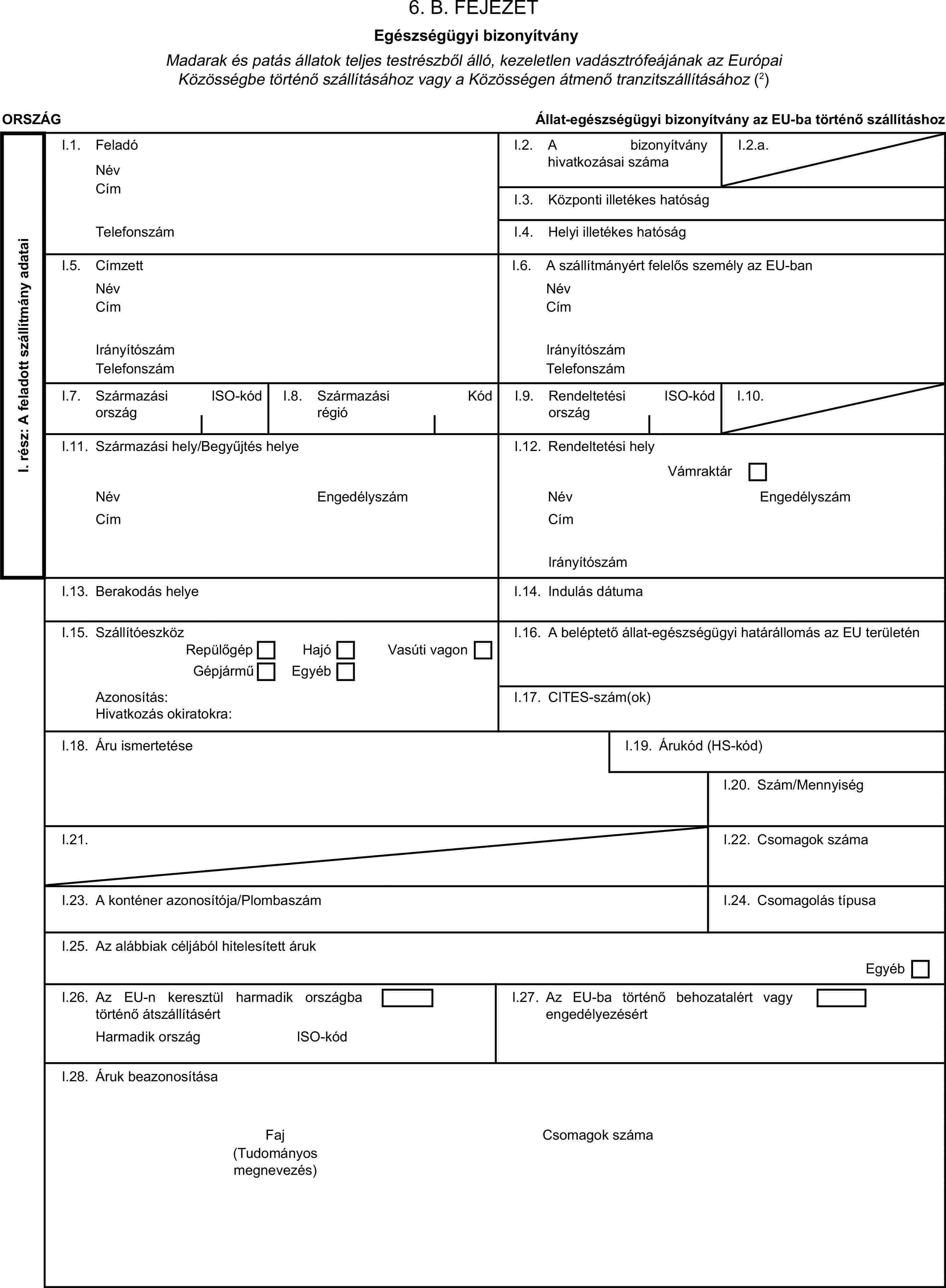 6. B. FEJEZETEgészségügyi bizonyítványMadarak és patás állatok teljes testrészből álló, kezeletlen vadásztrófeájának az Európai Közösségbe történő szállításához vagy a Közösségen átmenő tranzitszállításához (2)ORSZÁGÁllat-egészségügyi bizonyítvány az EU-ba történő szállításhozI. rész: A feladott szállítmány adataiI.1. FeladóNévI.2. A bizonyítvány hivatkozásai számaI.2.a.CímI.3. Központi illetékes hatóságTelefonszámI.4. Helyi illetékes hatóságI.5. CímzettI.6. A szállítmányért felelős személy az EU-banNévNévCímCímIrányítószámIrányítószámTelefonszámTelefonszámI.7. Származási országISO-kódI.8. Származási régióKódI.9. Rendeltetési országISO-kódI.10.I.11. Származási hely/Begyűjtés helyeI.12. Rendeltetési helyVámraktárNévEngedélyszámNévEngedélyszámCímCímIrányítószámI.13. Berakodás helyeI.14. Indulás dátumaI.15. SzállítóeszközI.16. A beléptető állat-egészségügyi határállomás az EU területénRepülőgépHajóGépjárműEgyébVasúti vagonAzonosítás:I.17. CITES-szám(ok)Hivatkozás okiratokra:I.18. Áru ismertetéseI.19. Árukód (HS-kód)I.20. Szám/MennyiségI.21.I.22. Csomagok számaI.23. A konténer azonosítója/PlombaszámI.24. Csomagolás típusaI.25. Az alábbiak céljából hitelesített árukEgyébI.26. Az EU-n keresztül harmadik országba történő átszállításértI.27. Az EU-ba történő behozatalért vagy engedélyezésértHarmadik országISO-kódI.28. Áruk beazonosításaFajCsomagok száma(Tudományos megnevezés)