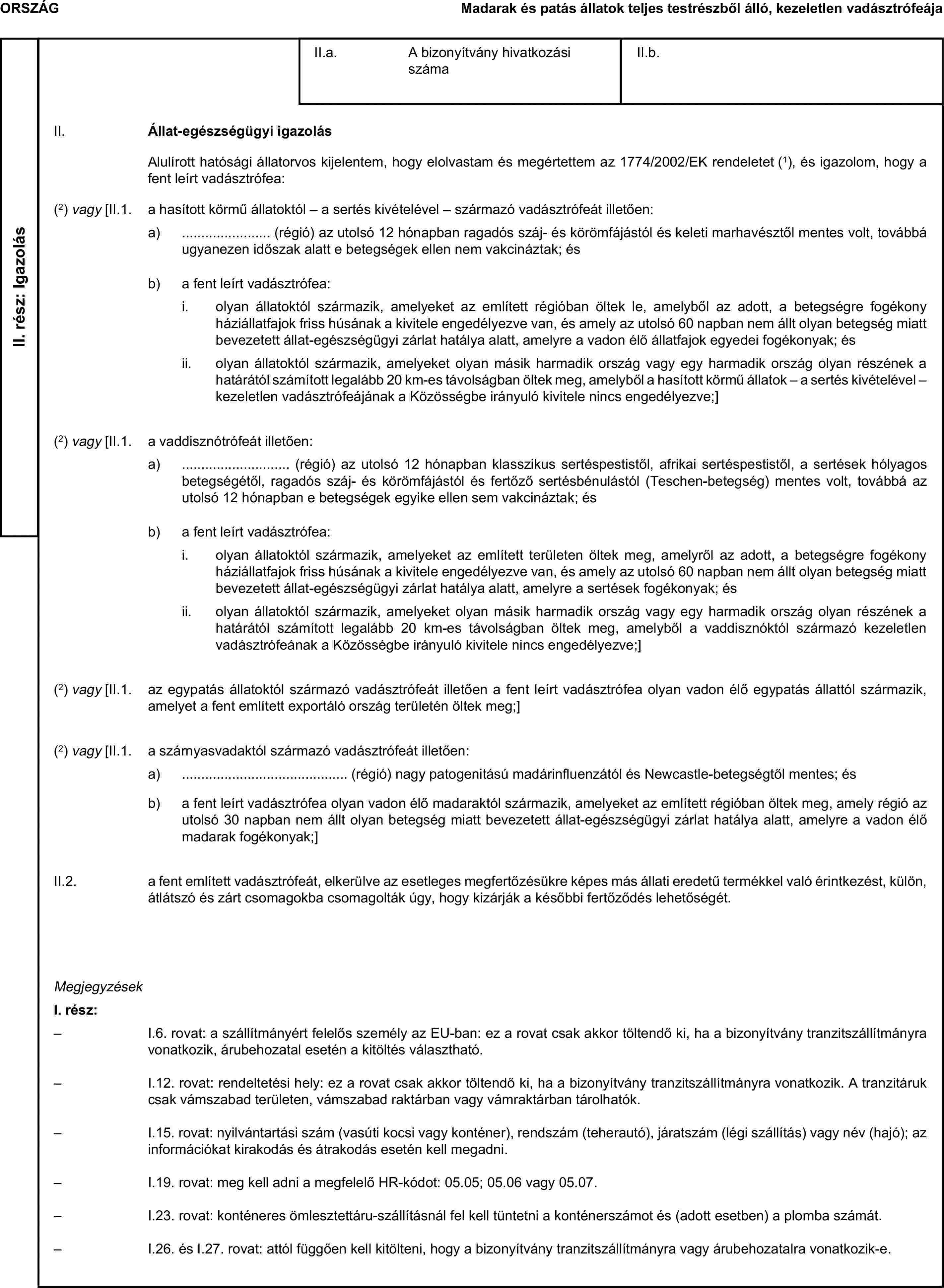 ORSZÁGMadarak és patás állatok teljes testrészből álló, kezeletlen vadásztrófeájaII. rész: IgazolásII.a. A bizonyítvány hivatkozási számaII.b.II. Állat-egészségügyi igazolásAlulírott hatósági állatorvos kijelentem, hogy elolvastam és megértettem az 1774/2002/EK rendeletet (1), és igazolom, hogy a fent leírt vadásztrófea:(2) vagy [II.1. a hasított körmű állatoktól – a sertés kivételével – származó vadásztrófeát illetően:a) … (régió) az utolsó 12 hónapban ragadós száj- és körömfájástól és keleti marhavésztől mentes volt, továbbá ugyanezen időszak alatt e betegségek ellen nem vakcináztak; ésb) a fent leírt vadásztrófea:i. olyan állatoktól származik, amelyeket az említett régióban öltek le, amelyből az adott, a betegségre fogékony háziállatfajok friss húsának a kivitele engedélyezve van, és amely az utolsó 60 napban nem állt olyan betegség miatt bevezetett állat-egészségügyi zárlat hatálya alatt, amelyre a vadon élő állatfajok egyedei fogékonyak; ésii. olyan állatoktól származik, amelyeket olyan másik harmadik ország vagy egy harmadik ország olyan részének a határától számított legalább 20 km-es távolságban öltek meg, amelyből a hasított körmű állatok – a sertés kivételével – kezeletlen vadásztrófeájának a Közösségbe irányuló kivitele nincs engedélyezve;](2) vagy [II.1. a vaddisznótrófeát illetően:a) … (régió) az utolsó 12 hónapban klasszikus sertéspestistől, afrikai sertéspestistől, a sertések hólyagos betegségétől, ragadós száj- és körömfájástól és fertőző sertésbénulástól (Teschen-betegség) mentes volt, továbbá az utolsó 12 hónapban e betegségek egyike ellen sem vakcináztak; ésb) a fent leírt vadásztrófea:i. olyan állatoktól származik, amelyeket az említett területen öltek meg, amelyről az adott, a betegségre fogékony háziállatfajok friss húsának a kivitele engedélyezve van, és amely az utolsó 60 napban nem állt olyan betegség miatt bevezetett állat-egészségügyi zárlat hatálya alatt, amelyre a sertések fogékonyak; ésii. olyan állatoktól származik, amelyeket olyan másik harmadik ország vagy egy harmadik ország olyan részének a határától számított legalább 20 km-es távolságban öltek meg, amelyből a vaddisznóktól származó kezeletlen vadásztrófeának a Közösségbe irányuló kivitele nincs engedélyezve;](2) vagy [II.1. az egypatás állatoktól származó vadásztrófeát illetően a fent leírt vadásztrófea olyan vadon élő egypatás állattól származik, amelyet a fent említett exportáló ország területén öltek meg;](2) vagy [II.1. a szárnyasvadaktól származó vadásztrófeát illetően:a) … (régió) nagy patogenitású madárinfluenzától és Newcastle-betegségtől mentes; ésb) a fent leírt vadásztrófea olyan vadon élő madaraktól származik, amelyeket az említett régióban öltek meg, amely régió az utolsó 30 napban nem állt olyan betegség miatt bevezetett állat-egészségügyi zárlat hatálya alatt, amelyre a vadon élő madarak fogékonyak;]II.2. a fent említett vadásztrófeát, elkerülve az esetleges megfertőzésükre képes más állati eredetű termékkel való érintkezést, külön, átlátszó és zárt csomagokba csomagolták úgy, hogy kizárják a későbbi fertőződés lehetőségét.MegjegyzésekI. rész:– I.6. rovat: a szállítmányért felelős személy az EU-ban: ez a rovat csak akkor töltendő ki, ha a bizonyítvány tranzitszállítmányra vonatkozik, árubehozatal esetén a kitöltés választható.– I.12. rovat: rendeltetési hely: ez a rovat csak akkor töltendő ki, ha a bizonyítvány tranzitszállítmányra vonatkozik. A tranzitáruk csak vámszabad területen, vámszabad raktárban vagy vámraktárban tárolhatók.– I.15. rovat: nyilvántartási szám (vasúti kocsi vagy konténer), rendszám (teherautó), járatszám (légi szállítás) vagy név (hajó); az információkat kirakodás és átrakodás esetén kell megadni.– I.19. rovat: meg kell adni a megfelelő HR-kódot: 05.05; 05.06 vagy 05.07.– I.23. rovat: konténeres ömlesztettáru-szállításnál fel kell tüntetni a konténerszámot és (adott esetben) a plomba számát.– I.26. és I.27. rovat: attól függően kell kitölteni, hogy a bizonyítvány tranzitszállítmányra vagy árubehozatalra vonatkozik-e.