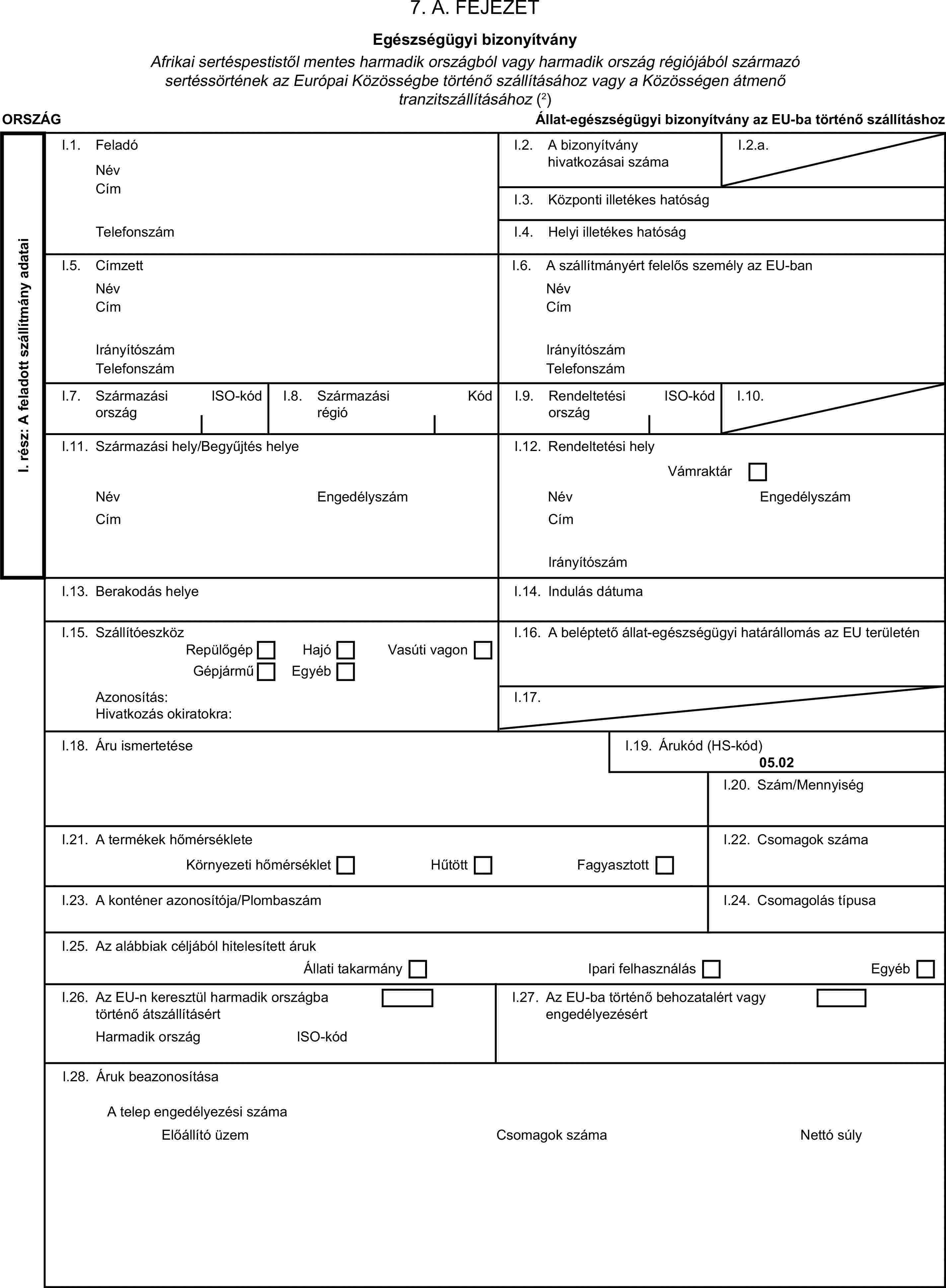 7. A. FEJEZETEgészségügyi bizonyítványAfrikai sertéspestistől mentes harmadik országból vagy harmadik ország régiójából származó sertéssörtének az Európai Közösségbe történő szállításához vagy a Közösségen átmenő tranzitszállításához (2)ORSZÁGÁllat-egészségügyi bizonyítvány az EU-ba történő szállításhozI. rész: A feladott szállítmány adataiI.1. FeladóNévI.2. A bizonyítvány hivatkozásai számaI.2.a.CímI.3. Központi illetékes hatóságTelefonszámI.4. Helyi illetékes hatóságI.5. CímzettI.6. A szállítmányért felelős személy az EU-banNévNévCímCímIrányítószámIrányítószámTelefonszámTelefonszámI.7. Származási országISO-kódI.8. Származási régióKódI.9. Rendeltetési országISO-kódI.10.I.11. Származási hely/Begyűjtés helyeI.12. Rendeltetési helyVámraktárNévEngedélyszámNévEngedélyszámCímCímIrányítószámI.13. Berakodás helyeI.14. Indulás dátumaI.15. SzállítóeszközI.16. A beléptető állat-egészségügyi határállomás az EU területénRepülőgépHajóGépjárműEgyébVasúti vagonAzonosítás:I.17.Hivatkozás okiratokra:I.18. Áru ismertetéseI.19. Árukód (HS-kód)05.02I.20. Szám/MennyiségI.21. A termékek hőmérsékleteI.22. Csomagok számaKörnyezeti hőmérsékletHűtöttFagyasztottI.23. A konténer azonosítója/PlombaszámI.24. Csomagolás típusaI.25. Az alábbiak céljából hitelesített árukÁllati takarmányIpari felhasználásEgyébI.26. Az EU-n keresztül harmadik országba történő átszállításértI.27. Az EU-ba történő behozatalért vagy engedélyezésértHarmadik országISO-kódI.28. Áruk beazonosításaCsomagok számaA telep engedélyezési számaElőállító üzemNettó súly