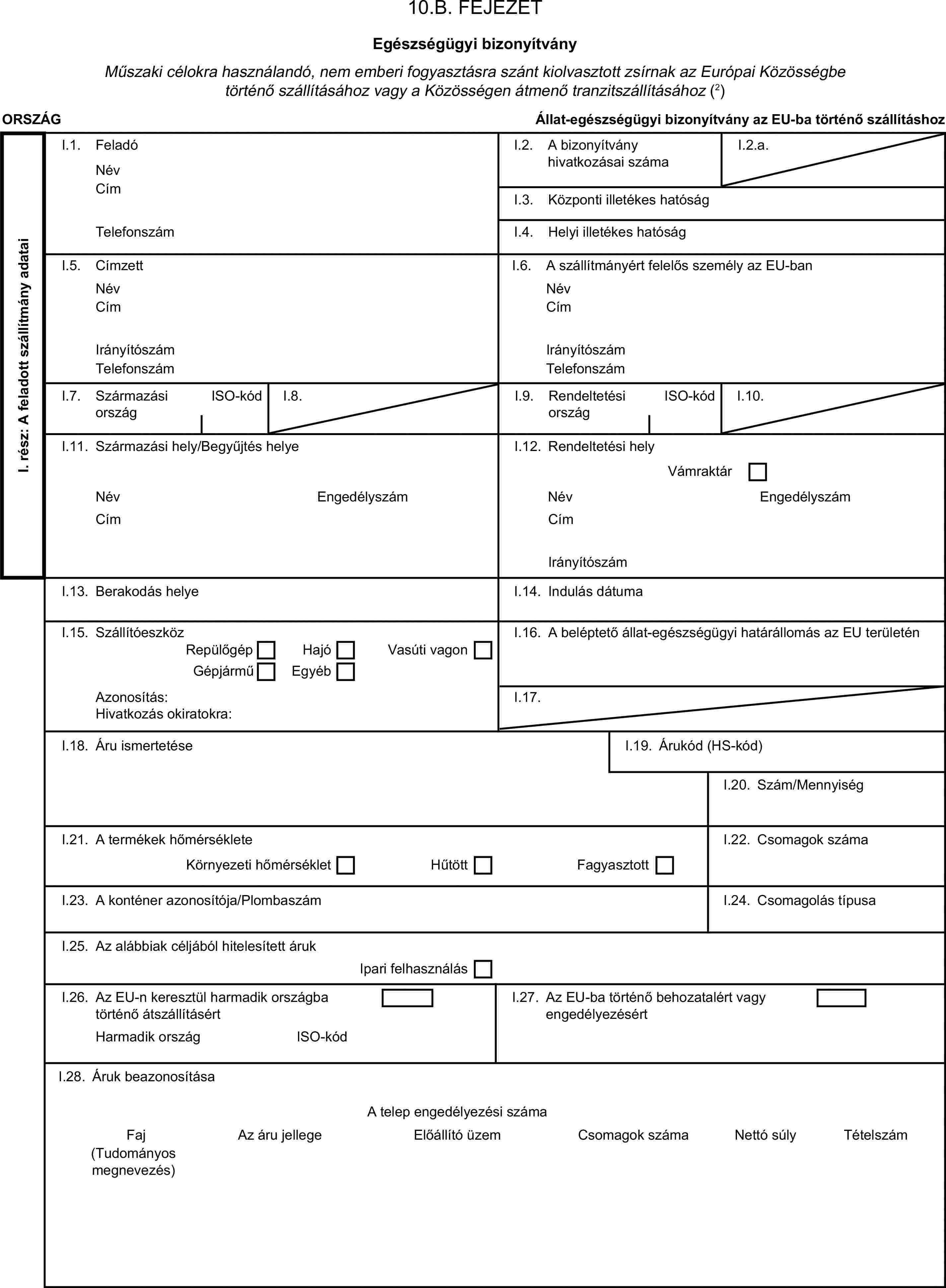 10.B. FEJEZETEgészségügyi bizonyítványMűszaki célokra használandó, nem emberi fogyasztásra szánt kiolvasztott zsírnak az Európai Közösségbe történő szállításához vagy a Közösségen átmenő tranzitszállításához (2)ORSZÁGÁllat-egészségügyi bizonyítvány az EU-ba történő szállításhozI. rész: A feladott szállítmány adataiI.1. FeladóNévI.2. A bizonyítvány hivatkozásai számaI.2.a.CímI.3. Központi illetékes hatóságTelefonszámI.4. Helyi illetékes hatóságI.5. CímzettI.6. A szállítmányért felelős személy az EU-banNévNévCímCímIrányítószámIrányítószámTelefonszámTelefonszámI.7. Származási országISO-kódI.8.I.9. Rendeltetési országISO-kódI.10.I.11. Származási hely/Begyűjtés helyeI.12. Rendeltetési helyVámraktárNévEngedélyszámNévEngedélyszámCímCímIrányítószámI.13. Berakodás helyeI.14. Indulás dátumaI.15. SzállítóeszközI.16. A beléptető állat-egészségügyi határállomás az EU területénRepülőgépHajóGépjárműVasúti vagonEgyébAzonosítás:I.17.Hivatkozás okiratokra:I.18. Áru ismertetéseI.19. Árukód (HS-kód)I.20. Szám/MennyiségI.21. A termékek hőmérsékleteI.22. Csomagok számaKörnyezeti hőmérsékletHűtöttFagyasztottI.23. A konténer azonosítója/PlombaszámI.24. Csomagolás típusaI.25. Az alábbiak céljából hitelesített árukIpari felhasználásI.26. Az EU-n keresztül harmadik országba történő átszállításértI.27. Az EU-ba történő behozatalért vagy engedélyezésértHarmadik országISO-kódI.28. Áruk beazonosításaA telep engedélyezési számaFajAz áru jellegeElőállító üzemCsomagok számaNettó súlyTételszám(Tudományos megnevezés)