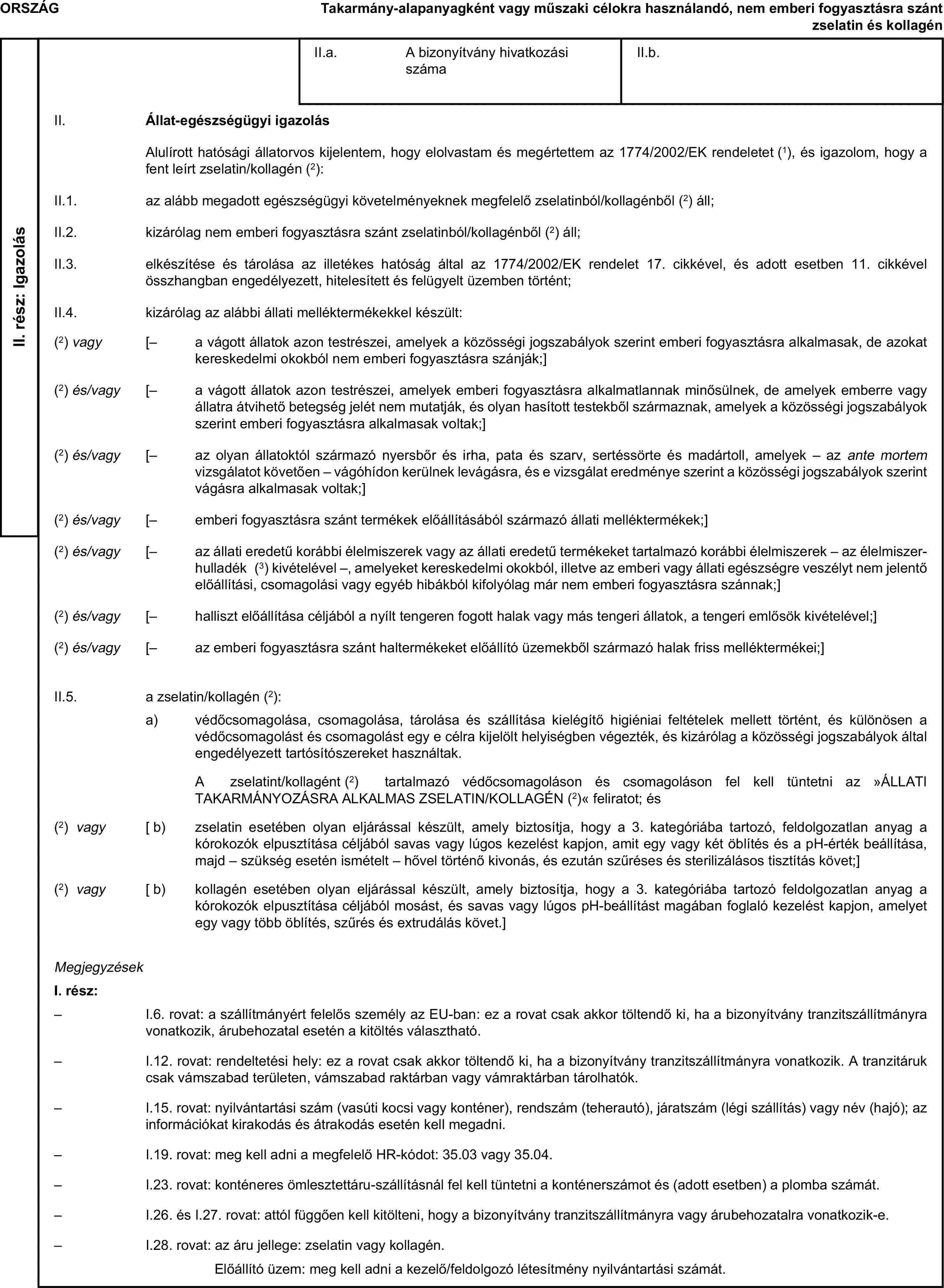 ORSZÁGTakarmány-alapanyagként vagy műszaki célokra használandó, nem emberi fogyasztásra szánt zselatin és kollagénII. rész: IgazolásII.a. A bizonyítvány hivatkozási számaII.b.II. Állat-egészségügyi igazolásAlulírott hatósági állatorvos kijelentem, hogy elolvastam és megértettem az 1774/2002/EK rendeletet (1), és igazolom, hogy a fent leírt zselatin/kollagén (2):II.1. az alább megadott egészségügyi követelményeknek megfelelő zselatinból/kollagénből (2) áll;II.2. kizárólag nem emberi fogyasztásra szánt zselatinból/kollagénből (2) áll;II.3. elkészítése és tárolása az illetékes hatóság által az 1774/2002/EK rendelet 17. cikkével, és adott esetben 11. cikkével összhangban engedélyezett, hitelesített és felügyelt üzemben történt;II.4. kizárólag az alábbi állati melléktermékekkel készült:(2) vagy [– a vágott állatok azon testrészei, amelyek a közösségi jogszabályok szerint emberi fogyasztásra alkalmasak, de azokat kereskedelmi okokból nem emberi fogyasztásra szánják;](2) és/vagy [– a vágott állatok azon testrészei, amelyek emberi fogyasztásra alkalmatlannak minősülnek, de amelyek emberre vagy állatra átvihető betegség jelét nem mutatják, és olyan hasított testekből származnak, amelyek a közösségi jogszabályok szerint emberi fogyasztásra alkalmasak voltak;](2) és/vagy [– az olyan állatoktól származó nyersbőr és irha, pata és szarv, sertéssörte és madártoll, amelyek – az ante mortem vizsgálatot követően – vágóhídon kerülnek levágásra, és e vizsgálat eredménye szerint a közösségi jogszabályok szerint vágásra alkalmasak voltak;](2) és/vagy [– emberi fogyasztásra szánt termékek előállításából származó állati melléktermékek;](2) és/vagy [– az állati eredetű korábbi élelmiszerek vagy az állati eredetű termékeket tartalmazó korábbi élelmiszerek – az élelmiszer-hulladék (3) kivételével –, amelyeket kereskedelmi okokból, illetve az emberi vagy állati egészségre veszélyt nem jelentő előállítási, csomagolási vagy egyéb hibákból kifolyólag már nem emberi fogyasztásra szánnak;](2) és/vagy [– halliszt előállítása céljából a nyílt tengeren fogott halak vagy más tengeri állatok, a tengeri emlősök kivételével;](2) és/vagy [– az emberi fogyasztásra szánt haltermékeket előállító üzemekből származó halak friss melléktermékei;]II.5. a zselatin/kollagén (2):a) védőcsomagolása, csomagolása, tárolása és szállítása kielégítő higiéniai feltételek mellett történt, és különösen a védőcsomagolást és csomagolást egy e célra kijelölt helyiségben végezték, és kizárólag a közösségi jogszabályok által engedélyezett tartósítószereket használtak.A zselatint/kollagént (2) tartalmazó védőcsomagoláson és csomagoláson fel kell tüntetni az »ÁLLATI TAKARMÁNYOZÁSRA ALKALMAS ZSELATIN/KOLLAGÉN (2)« feliratot; és(2) vagy [ b) zselatin esetében olyan eljárással készült, amely biztosítja, hogy a 3. kategóriába tartozó, feldolgozatlan anyag a kórokozók elpusztítása céljából savas vagy lúgos kezelést kapjon, amit egy vagy két öblítés és a pH-érték beállítása, majd – szükség esetén ismételt – hővel történő kivonás, és ezután szűréses és sterilizálásos tisztítás követ;](2) vagy [ b) kollagén esetében olyan eljárással készült, amely biztosítja, hogy a 3. kategóriába tartozó feldolgozatlan anyag a kórokozók elpusztítása céljából mosást, és savas vagy lúgos pH-beállítást magában foglaló kezelést kapjon, amelyet egy vagy több öblítés, szűrés és extrudálás követ.]MegjegyzésekI. rész:– I.6. rovat: a szállítmányért felelős személy az EU-ban: ez a rovat csak akkor töltendő ki, ha a bizonyítvány tranzitszállítmányra vonatkozik, árubehozatal esetén a kitöltés választható.– I.12. rovat: rendeltetési hely: ez a rovat csak akkor töltendő ki, ha a bizonyítvány tranzitszállítmányra vonatkozik. A tranzitáruk csak vámszabad területen, vámszabad raktárban vagy vámraktárban tárolhatók.– I.15. rovat: nyilvántartási szám (vasúti kocsi vagy konténer), rendszám (teherautó), járatszám (légi szállítás) vagy név (hajó); az információkat kirakodás és átrakodás esetén kell megadni.– I.19. rovat: meg kell adni a megfelelő HR-kódot: 35.03 vagy 35.04.– I.23. rovat: konténeres ömlesztettáru-szállításnál fel kell tüntetni a konténerszámot és (adott esetben) a plomba számát.– I.26. és I.27. rovat: attól függően kell kitölteni, hogy a bizonyítvány tranzitszállítmányra vagy árubehozatalra vonatkozik-e.– I.28. rovat: az áru jellege: zselatin vagy kollagén.Előállító üzem: meg kell adni a kezelő/feldolgozó létesítmény nyilvántartási számát.