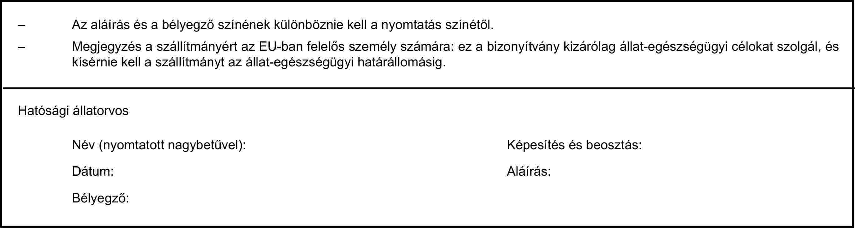 – Az aláírás és a bélyegző színének különböznie kell a nyomtatás színétől.– Megjegyzés a szállítmányért az EU-ban felelős személy számára: ez a bizonyítvány kizárólag állat-egészségügyi célokat szolgál, és kísérnie kell a szállítmányt az állat-egészségügyi határállomásig.Hatósági állatorvosNév (nyomtatott nagybetűvel):Képesítés és beosztás:Dátum:Aláírás:Bélyegző: