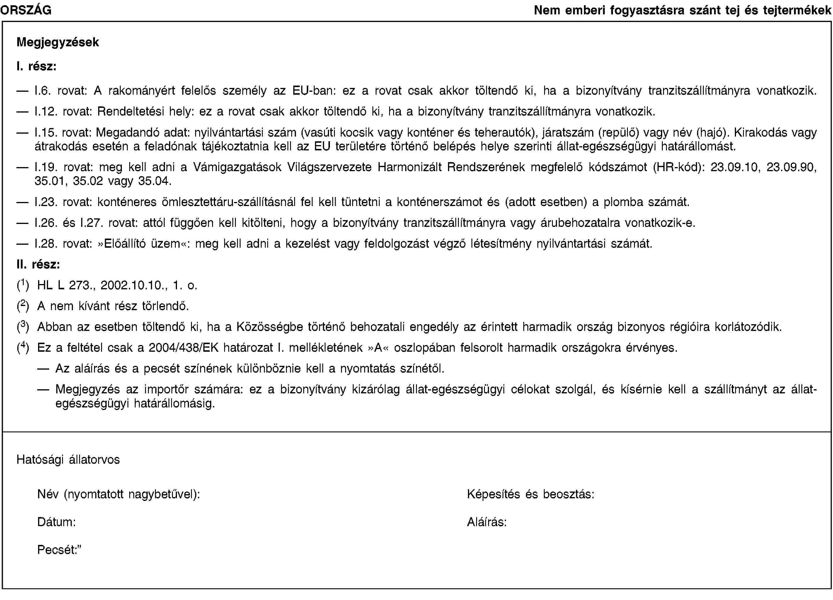 ORSZÁGNem emberi fogyasztásra szánt tej és tejtermékekMegjegyzésekI. rész:I.6. rovat: A rakományért felelős személy az EU-ban: ez a rovat csak akkor töltendő ki, ha a bizonyítvány tranzitszállítmányra vonatkozik.I.12. rovat: Rendeltetési hely: ez a rovat csak akkor töltendő ki, ha a bizonyítvány tranzitszállítmányra vonatkozik.I.15. rovat: Megadandó adat: nyilvántartási szám (vasúti kocsik vagy konténer és teherautók), járatszám (repülő) vagy név (hajó). Kirakodás vagy átrakodás esetén a feladónak tájékoztatnia kell az EU területére történő belépés helye szerinti állat-egészségügyi határállomást.I.19. rovat: meg kell adni a Vámigazgatások Világszervezete Harmonizált Rendszerének megfelelő kódszámot (HR-kód): 23.09.10, 23.09.90, 35.01, 35.02 vagy 35.04.I.23. rovat: konténeres ömlesztettáru-szállításnál fel kell tüntetni a konténerszámot és (adott esetben) a plomba számát.I.26. és I.27. rovat: attól függően kell kitölteni, hogy a bizonyítvány tranzitszállítmányra vagy árubehozatalra vonatkozik-e.I.28. rovat: »Előállító üzem«: meg kell adni a kezelést vagy feldolgozást végző létesítmény nyilvántartási számát.II. rész:(1) HL L 273., 2002.10.10., 1. o.(2) A nem kívánt rész törlendő.(3) Abban az esetben töltendő ki, ha a Közösségbe történő behozatali engedély az érintett harmadik ország bizonyos régióira korlátozódik.(4) Ez a feltétel csak a 2004/438/EK határozat I. mellékletének »A« oszlopában felsorolt harmadik országokra érvényes.Az aláírás és a pecsét színének különböznie kell a nyomtatás színétől.Megjegyzés az importőr számára: ez a bizonyítvány kizárólag állat-egészségügyi célokat szolgál, és kísérnie kell a szállítmányt az állat-egészségügyi határállomásig.Hatósági állatorvosNév (nyomtatott nagybetűvel):Képesítés és beosztás:Dátum:Aláírás:Pecsét: