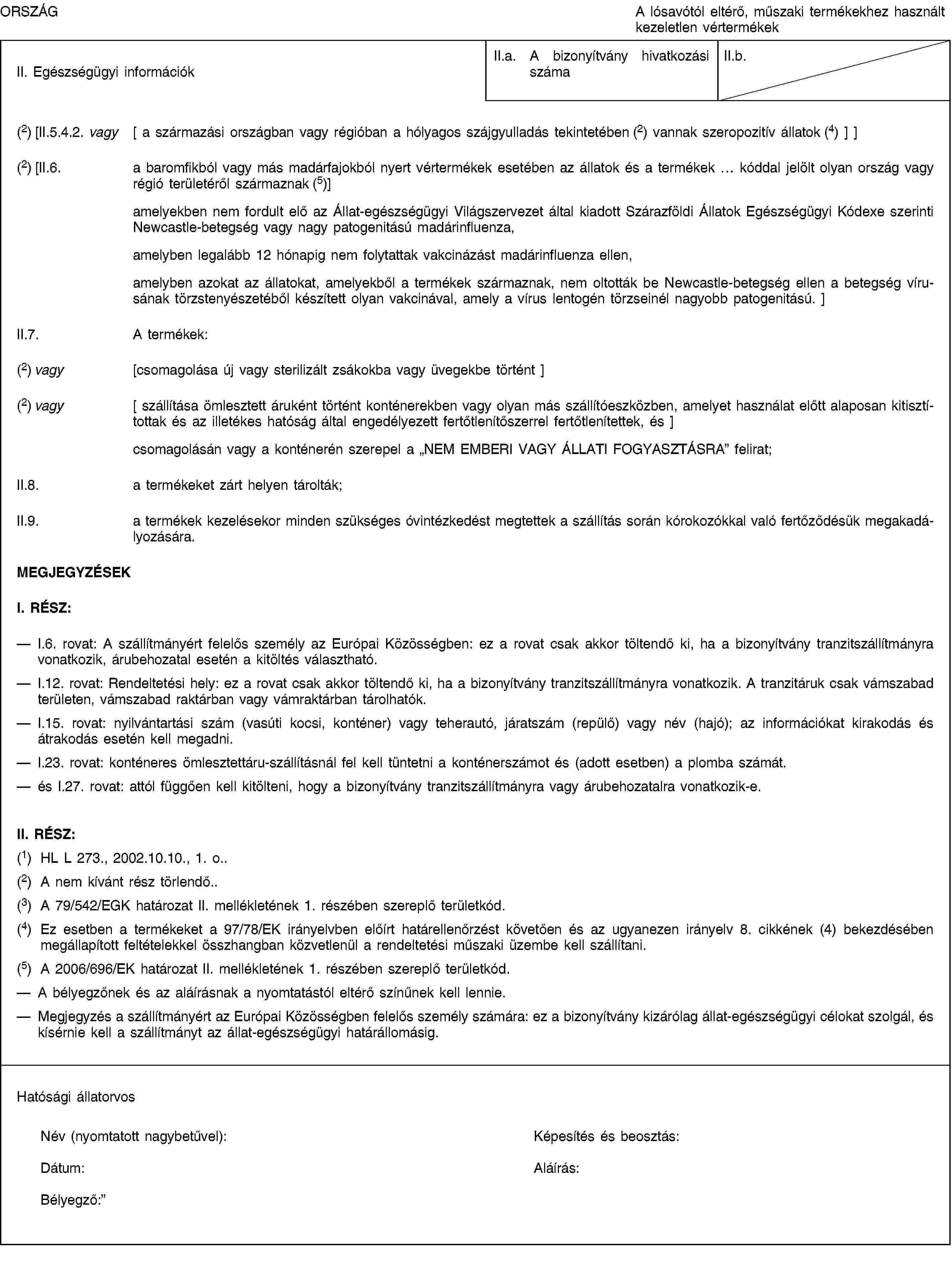ORSZÁGA lósavótól eltérő, műszaki termékekhez használt kezeletlen vértermékekII. Egészségügyi információkII.a. A bizonyítvány hivatkozási számaII.b.(2) [II.5.4.2. vagy [ a származási országban vagy régióban a hólyagos szájgyulladás tekintetében (2) vannak szeropozitív állatok (4) ] ](2) [II.6. a baromfikból vagy más madárfajokból nyert vértermékek esetében az állatok és a termékek … kóddal jelölt olyan ország vagy régió területéről származnak (5)]amelyekben nem fordult elő az Állat-egészségügyi Világszervezet által kiadott Szárazföldi Állatok Egészségügyi Kódexe szerinti Newcastle-betegség vagy nagy patogenitású madárinfluenza,amelyben legalább 12 hónapig nem folytattak vakcinázást madárinfluenza ellen,amelyben azokat az állatokat, amelyekből a termékek származnak, nem oltották be Newcastle-betegség ellen a betegség vírusának törzstenyészetéből készített olyan vakcinával, amely a vírus lentogén törzseinél nagyobb patogenitású. ]II.7. A termékek:(2) vagy [csomagolása új vagy sterilizált zsákokba vagy üvegekbe történt ](2) vagy [ szállítása ömlesztett áruként történt konténerekben vagy olyan más szállítóeszközben, amelyet használat előtt alaposan kitisztítottak és az illetékes hatóság által engedélyezett fertőtlenítőszerrel fertőtlenítettek, és ]csomagolásán vagy a konténerén szerepel a „NEM EMBERI VAGY ÁLLATI FOGYASZTÁSRA” felirat;II.8. a termékeket zárt helyen tárolták;II.9. a termékek kezelésekor minden szükséges óvintézkedést megtettek a szállítás során kórokozókkal való fertőződésük megakadályozására.MEGJEGYZÉSEKI. RÉSZ:I.6. rovat: A szállítmányért felelős személy az Európai Közösségben: ez a rovat csak akkor töltendő ki, ha a bizonyítvány tranzitszállítmányra vonatkozik, árubehozatal esetén a kitöltés választható.I.12. rovat: Rendeltetési hely: ez a rovat csak akkor töltendő ki, ha a bizonyítvány tranzitszállítmányra vonatkozik. A tranzitáruk csak vámszabad területen, vámszabad raktárban vagy vámraktárban tárolhatók.I.15. rovat: nyilvántartási szám (vasúti kocsi, konténer) vagy teherautó, járatszám (repülő) vagy név (hajó); az információkat kirakodás és átrakodás esetén kell megadni.I.23. rovat: konténeres ömlesztettáru-szállításnál fel kell tüntetni a konténerszámot és (adott esetben) a plomba számát.és I.27. rovat: attól függően kell kitölteni, hogy a bizonyítvány tranzitszállítmányra vagy árubehozatalra vonatkozik-e.II. RÉSZ:(1) HL L 273., 2002.10.10., 1. o..(2) A nem kívánt rész törlendő..(3) A 79/542/EGK határozat II. mellékletének 1. részében szereplő területkód.(4) Ez esetben a termékeket a 97/78/EK irányelvben előírt határellenőrzést követően és az ugyanezen irányelv 8. cikkének (4) bekezdésében megállapított feltételekkel összhangban közvetlenül a rendeltetési műszaki üzembe kell szállítani.(5) A 2006/696/EK határozat II. mellékletének 1. részében szereplő területkód.A bélyegzőnek és az aláírásnak a nyomtatástól eltérő színűnek kell lennie.Megjegyzés a szállítmányért az Európai Közösségben felelős személy számára: ez a bizonyítvány kizárólag állat-egészségügyi célokat szolgál, és kísérnie kell a szállítmányt az állat-egészségügyi határállomásig.Hatósági állatorvosNév (nyomtatott nagybetűvel):Képesítés és beosztás:Dátum:Aláírás:Bélyegző: