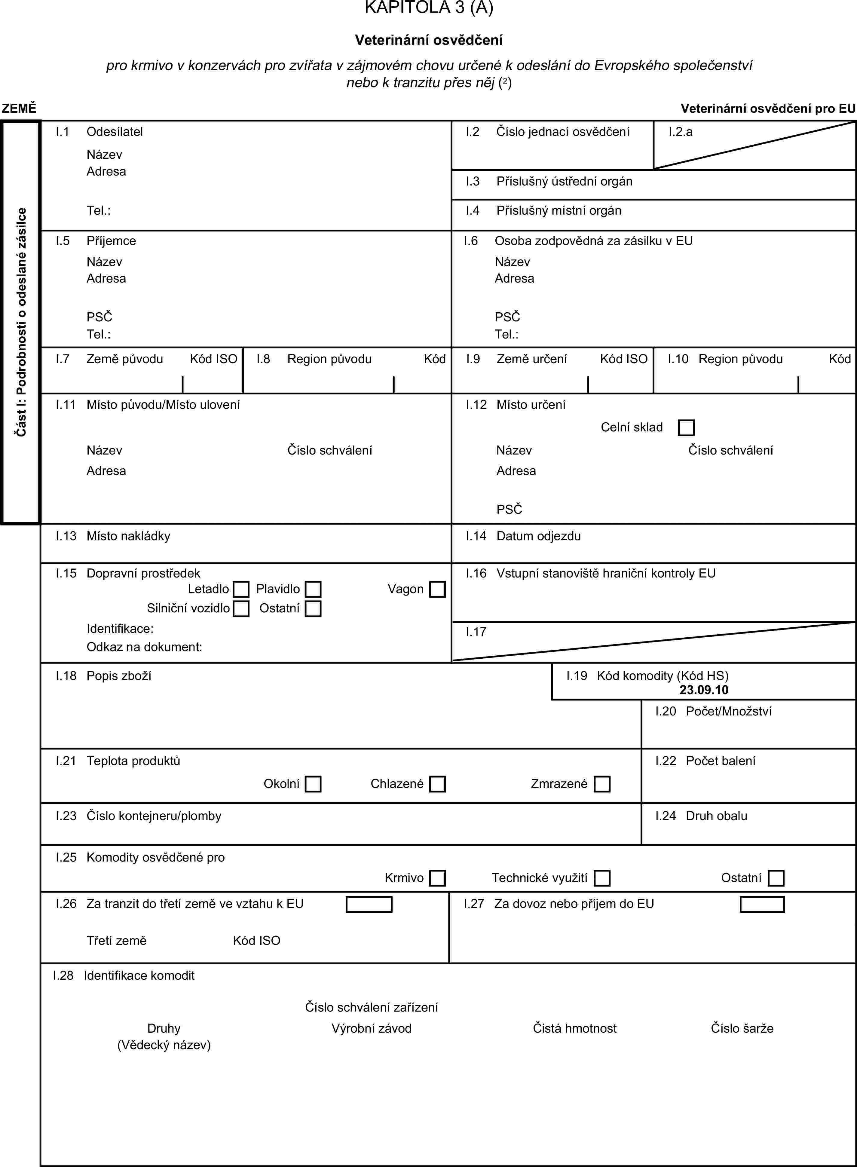 KAPITOLA 3 (A)Veterinární osvědčenípro krmivo v konzervách pro zvířata v zájmovém chovu určené k odeslání do Evropského společenství nebo k tranzitu přes něj (2)ZEMĚVeterinární osvědčení pro EUČást I: Podrobnosti o odeslané zásilceI.1 OdesílatelNázevI.2 Číslo jednací osvědčeníI.2.aAdresaI.3 Příslušný ústřední orgánTel.:I.4 Příslušný místní orgánI.5 PříjemceI.6 Osoba zodpovědná za zásilku v EUNázevNázevAdresaAdresaPSČPSČTel.:Tel.:I.7 Země původuKód ISOI.8 Region původuKódI.9 Země určeníKód ISOI.10 Region původuKódI.11 Místo původu/Místo uloveníI.12 Místo určeníCelní skladNázevČíslo schváleníNázevČíslo schváleníAdresaAdresaPSČI.13 Místo nakládkyI.14 Datum odjezduI.15 Dopravní prostředekI.16 Vstupní stanoviště hraniční kontroly EULetadloPlavidloSilniční vozidloOstatníVagonIdentifikace:I.17Odkaz na dokument:I.18 Popis zbožíI.19 Kód komodity (Kód HS)23.09.10I.20 Počet/MnožstvíI.21 Teplota produktůI.22 Počet baleníOkolníChlazenéZmrazenéI.23 Číslo kontejneru/plombyI.24 Druh obaluI.25 Komodity osvědčené proKrmivoTechnické využitíOstatníI.26 Za tranzit do třetí země ve vztahu k EUI.27 Za dovoz nebo příjem do EUTřetí zeměKód ISOI.28 Identifikace komoditČíslo schválení zařízeníDruhyVýrobní závodČistá hmotnostČíslo šarže(Vědecký název)