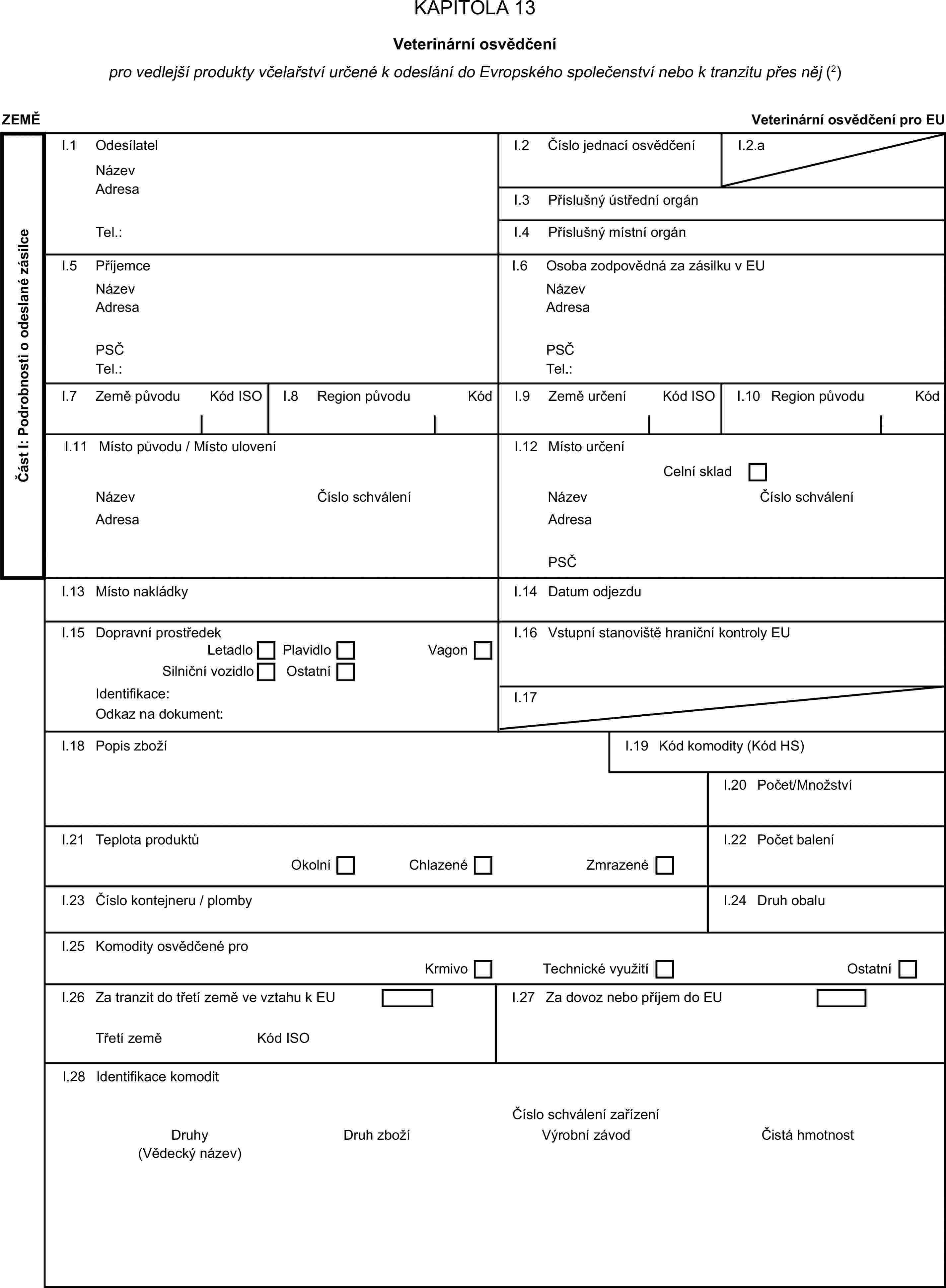 KAPITOLA 13Veterinární osvědčenípro vedlejší produkty včelařství určené k odeslání do Evropského společenství nebo k tranzitu přes něj (2)ZEMĚVeterinární osvědčení pro EUČást I: Podrobnosti o odeslané zásilceI.1 OdesílatelNázevI.2 Číslo jednací osvědčeníI.2.aAdresaI.3 Příslušný ústřední orgánTel.:I.4 Příslušný místní orgánI.5 PříjemceI.6 Osoba zodpovědná za zásilku v EUNázevNázevAdresaAdresaPSČPSČTel.:Tel.:I.7 Země původuKód ISOI.8 Region původuKódI.9 Země určeníKód ISOI.10 Region původuKódI.11 Místo původu / Místo uloveníI.12 Místo určeníCelní skladNázevČíslo schváleníNázevČíslo schváleníAdresaAdresaPSČI.13 Místo nakládkyI.14 Datum odjezduI.15 Dopravní prostředekI.16 Vstupní stanoviště hraniční kontroly EULetadloPlavidloSilniční vozidloOstatníVagonIdentifikace:I.17Odkaz na dokument:I.18 Popis zbožíI.19 Kód komodity (Kód HS)I.20 Počet/MnožstvíI.21 Teplota produktůI.22 Počet baleníOkolníChlazenéZmrazenéI.23 Číslo kontejneru / plombyI.24 Druh obaluI.25 Komodity osvědčené proKrmivoTechnické využitíOstatníI.26 Za tranzit do třetí země ve vztahu k EUI.27 Za dovoz nebo příjem do EUTřetí zeměKód ISOI.28 Identifikace komoditČíslo schválení zařízeníDruhyDruh zbožíVýrobní závodČistá hmotnost(Vědecký název)