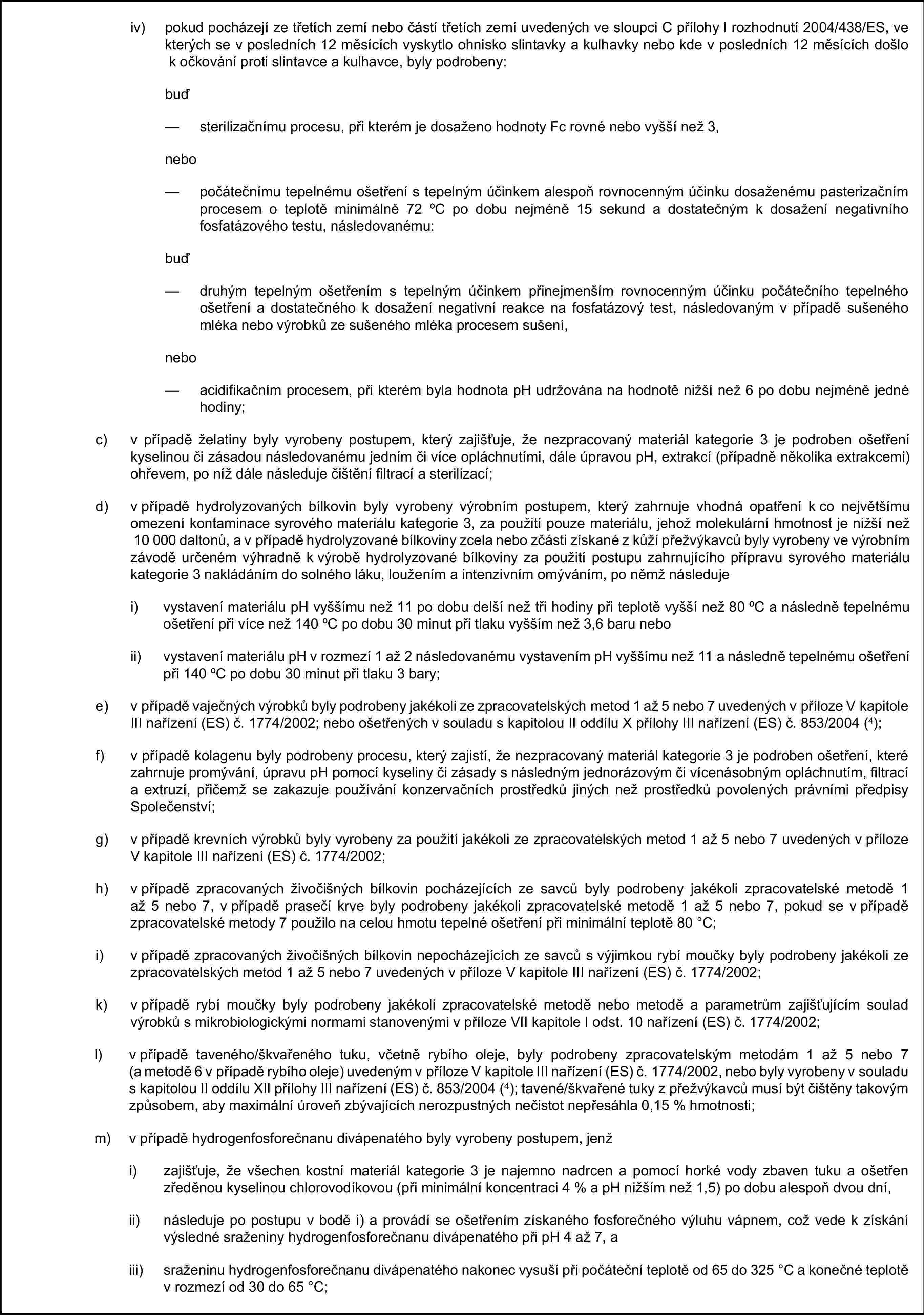 iv) pokud pocházejí ze třetích zemí nebo částí třetích zemí uvedených ve sloupci C přílohy I rozhodnutí 2004/438/ES, ve kterých se v posledních 12 měsících vyskytlo ohnisko slintavky a kulhavky nebo kde v posledních 12 měsících došlo k očkování proti slintavce a kulhavce, byly podrobeny:buď— sterilizačnímu procesu, při kterém je dosaženo hodnoty Fc rovné nebo vyšší než 3,nebo— počátečnímu tepelnému ošetření s tepelným účinkem alespoň rovnocenným účinku dosaženému pasterizačním procesem o teplotě minimálně 72 oC po dobu nejméně 15 sekund a dostatečným k dosažení negativního fosfatázového testu, následovanému:buď— druhým tepelným ošetřením s tepelným účinkem přinejmenším rovnocenným účinku počátečního tepelného ošetření a dostatečného k dosažení negativní reakce na fosfatázový test, následovaným v případě sušeného mléka nebo výrobků ze sušeného mléka procesem sušení,nebo— acidifikačním procesem, při kterém byla hodnota pH udržována na hodnotě nižší než 6 po dobu nejméně jedné hodiny;c) v případě želatiny byly vyrobeny postupem, který zajišťuje, že nezpracovaný materiál kategorie 3 je podroben ošetření kyselinou či zásadou následovanému jedním či více opláchnutími, dále úpravou pH, extrakcí (případně několika extrakcemi) ohřevem, po níž dále následuje čištění filtrací a sterilizací;d) v případě hydrolyzovaných bílkovin byly vyrobeny výrobním postupem, který zahrnuje vhodná opatření k co největšímu omezení kontaminace syrového materiálu kategorie 3, za použití pouze materiálu, jehož molekulární hmotnost je nižší než 10 000 daltonů, a v případě hydrolyzované bílkoviny zcela nebo zčásti získané z kůží přežvýkavců byly vyrobeny ve výrobním závodě určeném výhradně k výrobě hydrolyzované bílkoviny za použití postupu zahrnujícího přípravu syrového materiálu kategorie 3 nakládáním do solného láku, loužením a intenzivním omýváním, po němž následujei) vystavení materiálu pH vyššímu než 11 po dobu delší než tři hodiny při teplotě vyšší než 80 oC a následně tepelnému ošetření při více než 140 oC po dobu 30 minut při tlaku vyšším než 3,6 baru neboii) vystavení materiálu pH v rozmezí 1 až 2 následovanému vystavením pH vyššímu než 11 a následně tepelnému ošetření při 140 oC po dobu 30 minut při tlaku 3 bary;e) v případě vaječných výrobků byly podrobeny jakékoli ze zpracovatelských metod 1 až 5 nebo 7 uvedených v příloze V kapitole III nařízení (ES) č. 1774/2002; nebo ošetřených v souladu s kapitolou II oddílu X přílohy III nařízení (ES) č. 853/2004 (4);f) v případě kolagenu byly podrobeny procesu, který zajistí, že nezpracovaný materiál kategorie 3 je podroben ošetření, které zahrnuje promývání, úpravu pH pomocí kyseliny či zásady s následným jednorázovým či vícenásobným opláchnutím, filtrací a extruzí, přičemž se zakazuje používání konzervačních prostředků jiných než prostředků povolených právními předpisy Společenství;g) v případě krevních výrobků byly vyrobeny za použití jakékoli ze zpracovatelských metod 1 až 5 nebo 7 uvedených v příloze V kapitole III nařízení (ES) č. 1774/2002;h) v případě zpracovaných živočišných bílkovin pocházejících ze savců byly podrobeny jakékoli zpracovatelské metodě 1 až 5 nebo 7, v případě prasečí krve byly podrobeny jakékoli zpracovatelské metodě 1 až 5 nebo 7, pokud se v případě zpracovatelské metody 7 použilo na celou hmotu tepelné ošetření při minimální teplotě 80 °C;i) v případě zpracovaných živočišných bílkovin nepocházejících ze savců s výjimkou rybí moučky byly podrobeny jakékoli ze zpracovatelských metod 1 až 5 nebo 7 uvedených v příloze V kapitole III nařízení (ES) č. 1774/2002;k) v případě rybí moučky byly podrobeny jakékoli zpracovatelské metodě nebo metodě a parametrům zajišťujícím soulad výrobků s mikrobiologickými normami stanovenými v příloze VII kapitole I odst. 10 nařízení (ES) č. 1774/2002;l) v případě taveného/škvařeného tuku, včetně rybího oleje, byly podrobeny zpracovatelským metodám 1 až 5 nebo 7 (a metodě 6 v případě rybího oleje) uvedeným v příloze V kapitole III nařízení (ES) č. 1774/2002, nebo byly vyrobeny v souladu s kapitolou II oddílu XII přílohy III nařízení (ES) č. 853/2004 (4); tavené/škvařené tuky z přežvýkavců musí být čištěny takovým způsobem, aby maximální úroveň zbývajících nerozpustných nečistot nepřesáhla 0,15 % hmotnosti;m) v případě hydrogenfosforečnanu divápenatého byly vyrobeny postupem, jenži) zajišťuje, že všechen kostní materiál kategorie 3 je najemno nadrcen a pomocí horké vody zbaven tuku a ošetřen zředěnou kyselinou chlorovodíkovou (při minimální koncentraci 4 % a pH nižším než 1,5) po dobu alespoň dvou dní,ii) následuje po postupu v bodě i) a provádí se ošetřením získaného fosforečného výluhu vápnem, což vede k získání výsledné sraženiny hydrogenfosforečnanu divápenatého při pH 4 až 7, aiii) sraženinu hydrogenfosforečnanu divápenatého nakonec vysuší při počáteční teplotě od 65 do 325 °C a konečné teplotě v rozmezí od 30 do 65 °C;