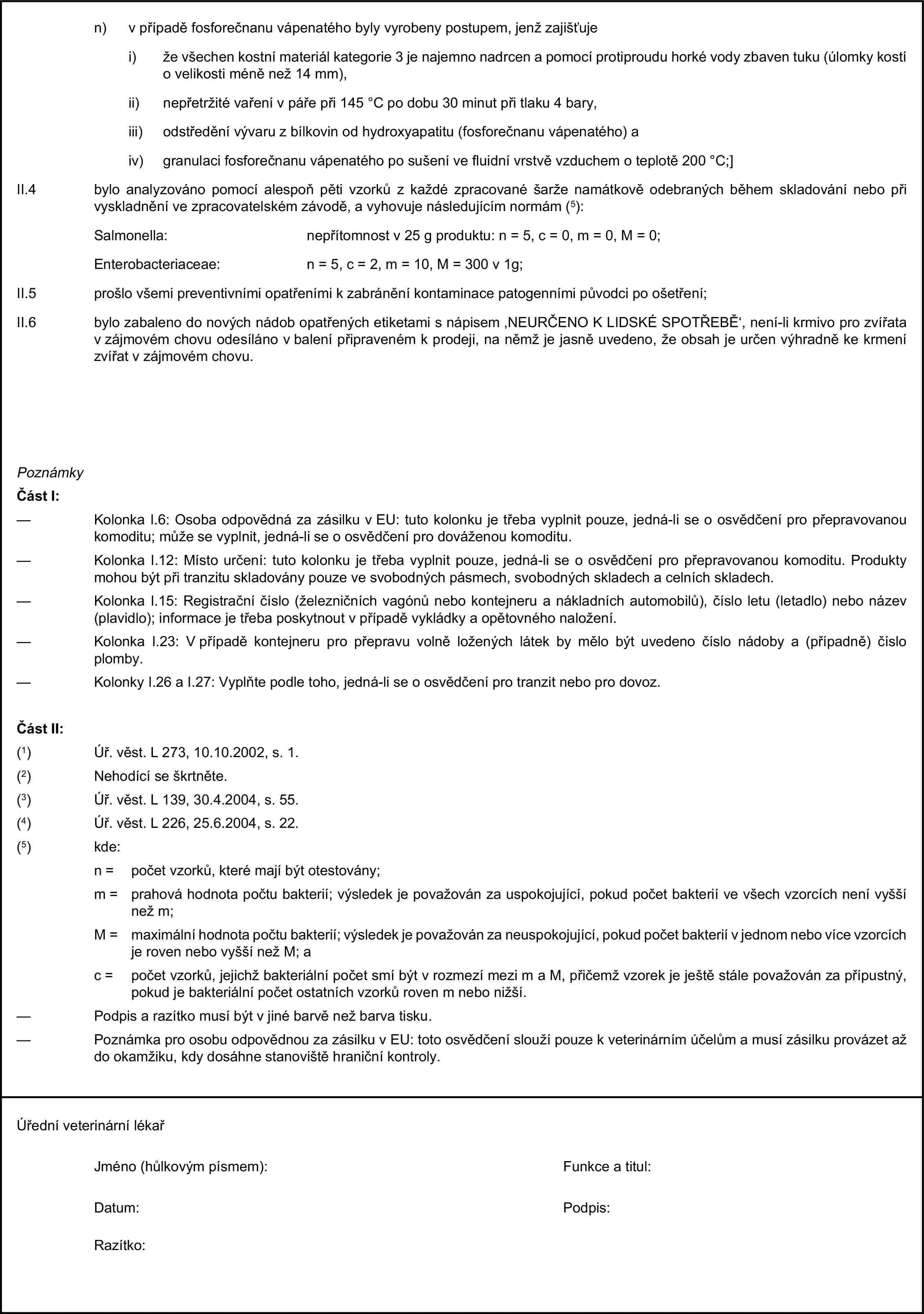 n) v případě fosforečnanu vápenatého byly vyrobeny postupem, jenž zajišťujei) že všechen kostní materiál kategorie 3 je najemno nadrcen a pomocí protiproudu horké vody zbaven tuku (úlomky kostí o velikosti méně než 14 mm),ii) nepřetržité vaření v páře při 145 °C po dobu 30 minut při tlaku 4 bary,iii) odstředění vývaru z bílkovin od hydroxyapatitu (fosforečnanu vápenatého) aiv) granulaci fosforečnanu vápenatého po sušení ve fluidní vrstvě vzduchem o teplotě 200 °C;]II.4 bylo analyzováno pomocí alespoň pěti vzorků z každé zpracované šarže namátkově odebraných během skladování nebo při vyskladnění ve zpracovatelském závodě, a vyhovuje následujícím normám (5):Salmonella: nepřítomnost v 25 g produktu: n = 5, c = 0, m = 0, M = 0;Enterobacteriaceae: n = 5, c = 2, m = 10, M = 300 v 1g;II.5 prošlo všemi preventivními opatřeními k zabránění kontaminace patogenními původci po ošetření;II.6 bylo zabaleno do nových nádob opatřených etiketami s nápisem ‚NEURČENO K LIDSKÉ SPOTŘEBĚ‘, není-li krmivo pro zvířata v zájmovém chovu odesíláno v balení připraveném k prodeji, na němž je jasně uvedeno, že obsah je určen výhradně ke krmení zvířat v zájmovém chovu.PoznámkyČást I:— Kolonka I.6: Osoba odpovědná za zásilku v EU: tuto kolonku je třeba vyplnit pouze, jedná-li se o osvědčení pro přepravovanou komoditu; může se vyplnit, jedná-li se o osvědčení pro dováženou komoditu.— Kolonka I.12: Místo určení: tuto kolonku je třeba vyplnit pouze, jedná-li se o osvědčení pro přepravovanou komoditu. Produkty mohou být při tranzitu skladovány pouze ve svobodných pásmech, svobodných skladech a celních skladech.— Kolonka I.15: Registrační číslo (železničních vagónů nebo kontejneru a nákladních automobilů), číslo letu (letadlo) nebo název (plavidlo); informace je třeba poskytnout v případě vykládky a opětovného naložení.— Kolonka I.23: V případě kontejneru pro přepravu volně ložených látek by mělo být uvedeno číslo nádoby a (případně) číslo plomby.— Kolonky I.26 a I.27: Vyplňte podle toho, jedná-li se o osvědčení pro tranzit nebo pro dovoz.Část II:(1) Úř. věst. L 273, 10.10.2002, s. 1.(2) Nehodící se škrtněte.(3) Úř. věst. L 139, 30.4.2004, s. 55.(4) Úř. věst. L 226, 25.6.2004, s. 22.(5) kde:n = počet vzorků, které mají být otestovány;m = prahová hodnota počtu bakterií; výsledek je považován za uspokojující, pokud počet bakterií ve všech vzorcích není vyšší než m;M = maximální hodnota počtu bakterií; výsledek je považován za neuspokojující, pokud počet bakterií v jednom nebo více vzorcích je roven nebo vyšší než M; ac = počet vzorků, jejichž bakteriální počet smí být v rozmezí mezi m a M, přičemž vzorek je ještě stále považován za přípustný, pokud je bakteriální počet ostatních vzorků roven m nebo nižší.— Podpis a razítko musí být v jiné barvě než barva tisku.— Poznámka pro osobu odpovědnou za zásilku v EU: toto osvědčení slouží pouze k veterinárním účelům a musí zásilku provázet až do okamžiku, kdy dosáhne stanoviště hraniční kontroly.Úřední veterinární lékařJméno (hůlkovým písmem):Funkce a titul:Datum:Podpis:Razítko:
