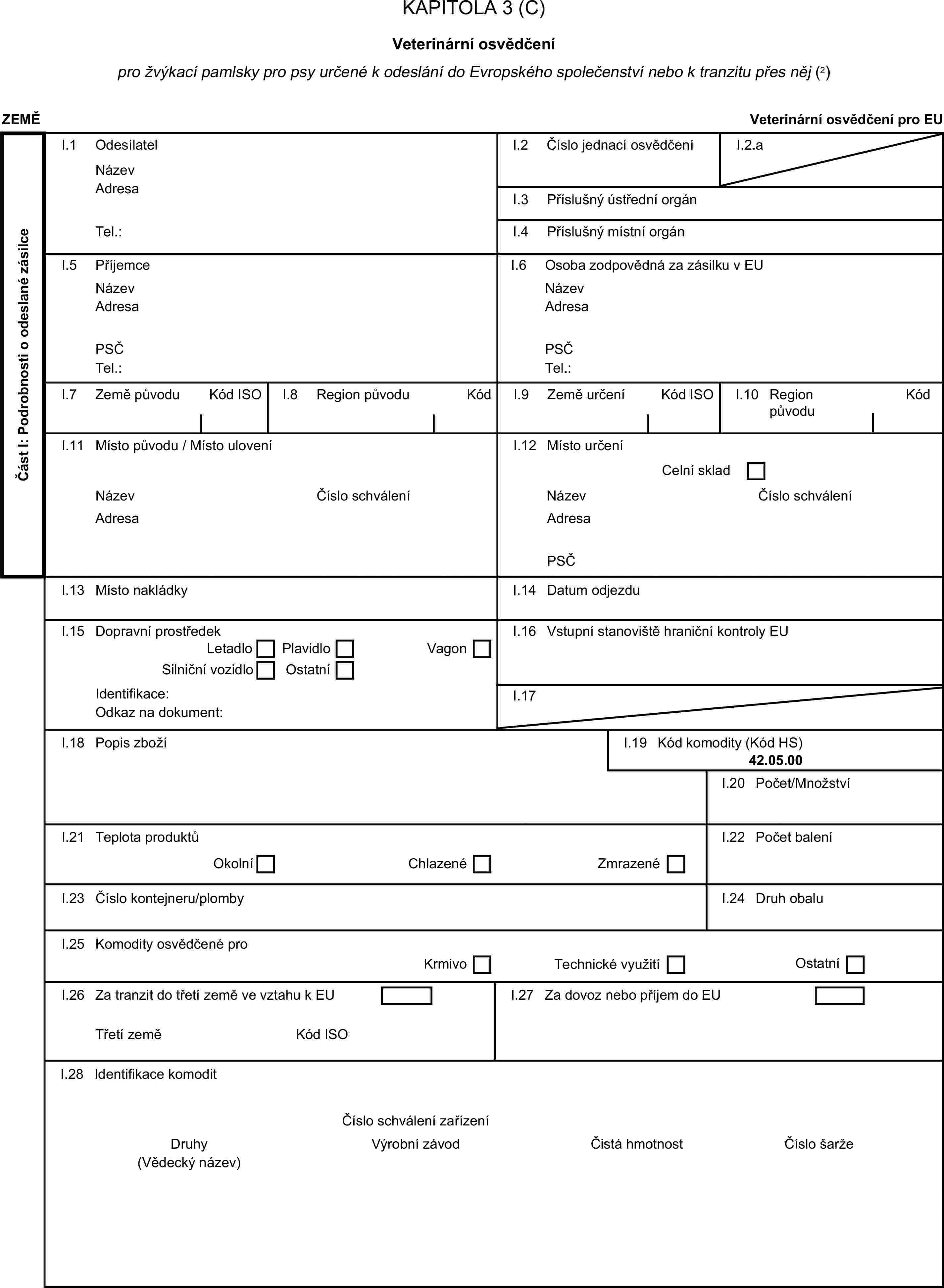 KAPITOLA 3 (C)Veterinární osvědčenípro žvýkací pamlsky pro psy určené k odeslání do Evropského společenství nebo k tranzitu přes něj (2)ZEMĚVeterinární osvědčení pro EUČást I: Podrobnosti o odeslané zásilceI.1 OdesílatelNázevI.2 Číslo jednací osvědčeníI.2.aAdresaI.3 Příslušný ústřední orgánTel.:I.4 Příslušný místní orgánI.5 PříjemceI.6 Osoba zodpovědná za zásilku v EUNázevNázevAdresaAdresaPSČPSČTel.:Tel.:I.7 Země původuKód ISOI.8 Region původuKódI.9 Země určeníKód ISOI.10 Region původuKódI.11 Místo původu / Místo uloveníI.12 Místo určeníCelní skladNázevČíslo schváleníNázevČíslo schváleníAdresaAdresaPSČI.13 Místo nakládkyI.14 Datum odjezduI.15 Dopravní prostředekI.16 Vstupní stanoviště hraniční kontroly EULetadloPlavidloSilniční vozidloOstatníVagonIdentifikace:I.17Odkaz na dokument:I.18 Popis zbožíI.19 Kód komodity (Kód HS)42.05.00I.20 Počet/MnožstvíI.21 Teplota produktůI.22 Počet baleníOkolníChlazenéZmrazenéI.23 Číslo kontejneru/plombyI.24 Druh obaluI.25 Komodity osvědčené proKrmivoTechnické využitíOstatníI.26 Za tranzit do třetí země ve vztahu k EUI.27 Za dovoz nebo příjem do EUTřetí zeměKód ISOI.28 Identifikace komoditČíslo schválení zařízeníDruhyVýrobní závodČistá hmotnostČíslo šarže(Vědecký název)