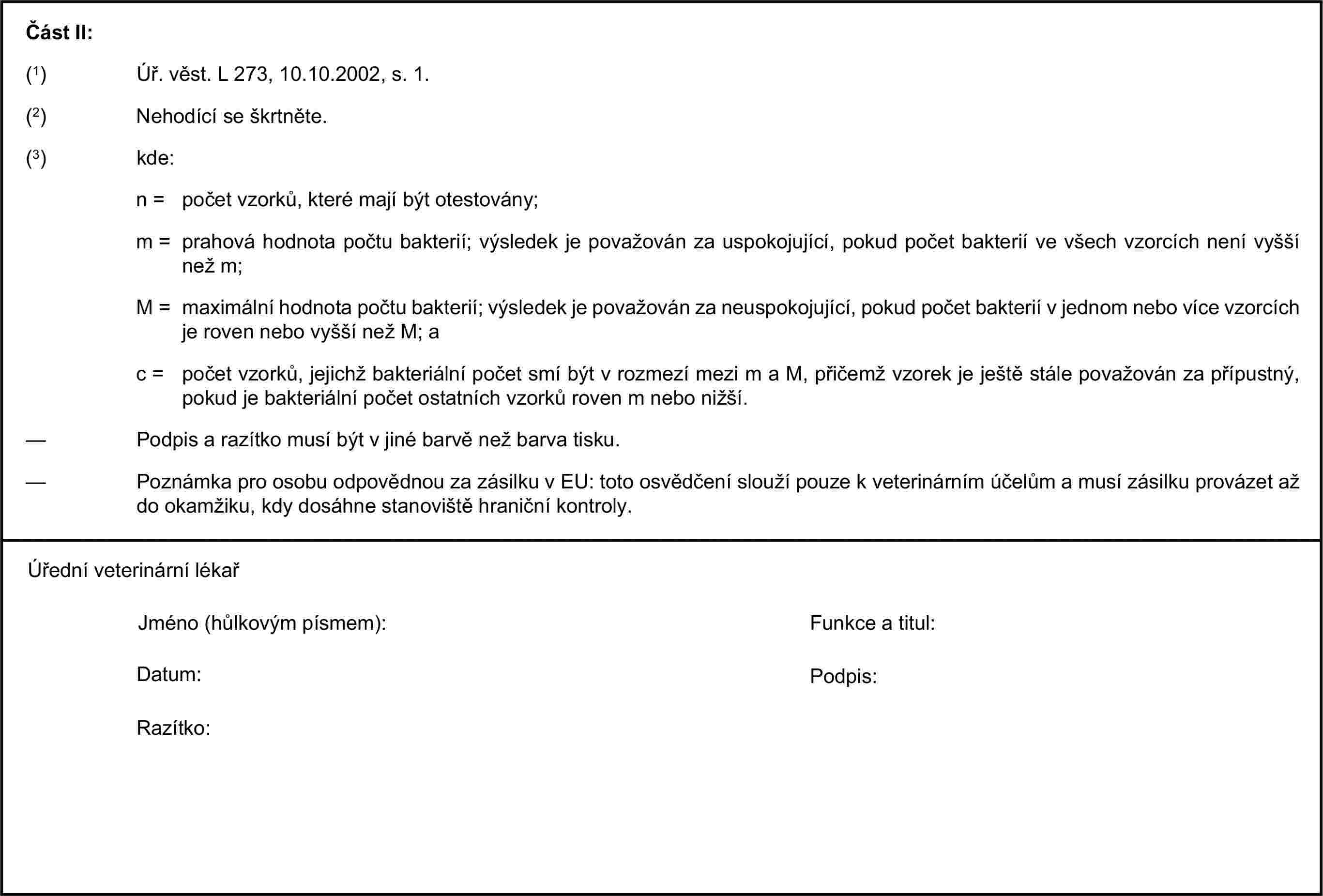 Část II:(1) Úř. věst. L 273, 10.10.2002, s. 1.(2) Nehodící se škrtněte.(3) kde:n = počet vzorků, které mají být otestovány;m = prahová hodnota počtu bakterií; výsledek je považován za uspokojující, pokud počet bakterií ve všech vzorcích není vyšší než m;M = maximální hodnota počtu bakterií; výsledek je považován za neuspokojující, pokud počet bakterií v jednom nebo více vzorcích je roven nebo vyšší než M; ac = počet vzorků, jejichž bakteriální počet smí být v rozmezí mezi m a M, přičemž vzorek je ještě stále považován za přípustný, pokud je bakteriální počet ostatních vzorků roven m nebo nižší.— Podpis a razítko musí být v jiné barvě než barva tisku.— Poznámka pro osobu odpovědnou za zásilku v EU: toto osvědčení slouží pouze k veterinárním účelům a musí zásilku provázet až do okamžiku, kdy dosáhne stanoviště hraniční kontroly.Úřední veterinární lékařJméno (hůlkovým písmem):Funkce a titul:Datum:Podpis:Razítko: