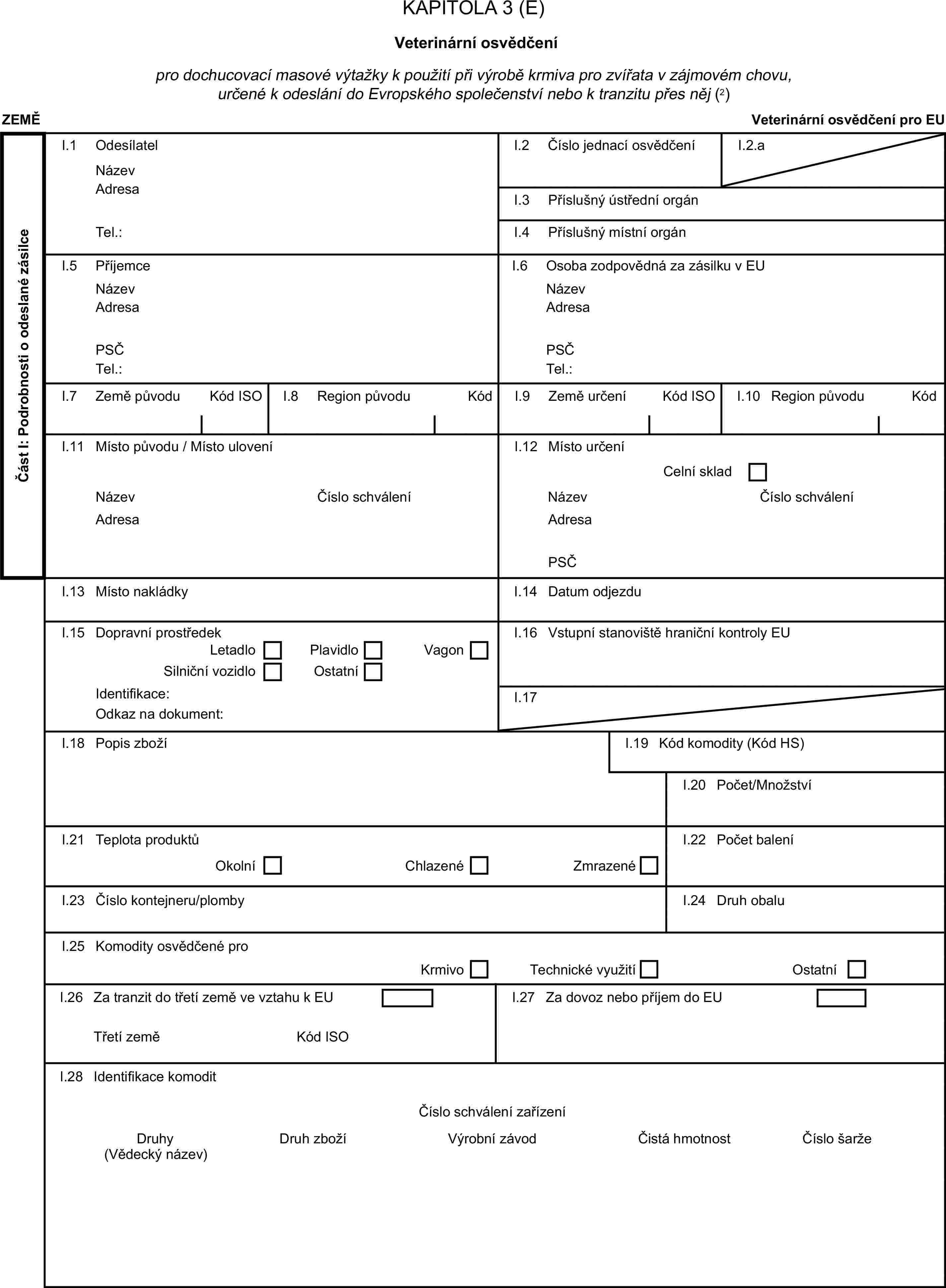 KAPITOLA 3 (E)Veterinární osvědčenípro dochucovací masové výtažky k použití při výrobě krmiva pro zvířata v zájmovém chovu, určené k odeslání do Evropského společenství nebo k tranzitu přes něj (2)ZEMĚVeterinární osvědčení pro EUČást I: Podrobnosti o odeslané zásilceI.1 OdesílatelNázevI.2 Číslo jednací osvědčeníI.2.aAdresaI.3 Příslušný ústřední orgánTel.:I.4 Příslušný místní orgánI.5 PříjemceI.6 Osoba zodpovědná za zásilku v EUNázevNázevAdresaAdresaPSČPSČTel.:Tel.:I.7 Země původuKód ISOI.8 Region původuKódI.9 Země určeníKód ISOI.10 Region původuKódI.11 Místo původu / Místo uloveníI.12 Místo určeníCelní skladNázevČíslo schváleníNázevČíslo schváleníAdresaAdresaPSČI.13 Místo nakládkyI.14 Datum odjezduI.15 Dopravní prostředekI.16 Vstupní stanoviště hraniční kontroly EULetadloPlavidloSilniční vozidloOstatníVagonIdentifikace:I.17Odkaz na dokument:I.18 Popis zbožíI.19 Kód komodity (Kód HS)I.20 Počet/MnožstvíI.21 Teplota produktůOkolníChlazenéZmrazenéI.22 Počet baleníI.23 Číslo kontejneru/plombyI.24 Druh obaluI.25 Komodity osvědčené proKrmivoTechnické využitíOstatníI.26 Za tranzit do třetí země ve vztahu k EUI.27 Za dovoz nebo příjem do EUTřetí zeměKód ISOI.28 Identifikace komoditČíslo schválení zařízeníDruhyDruh zbožíVýrobní závodČistá hmotnostČíslo šarže(Vědecký název)