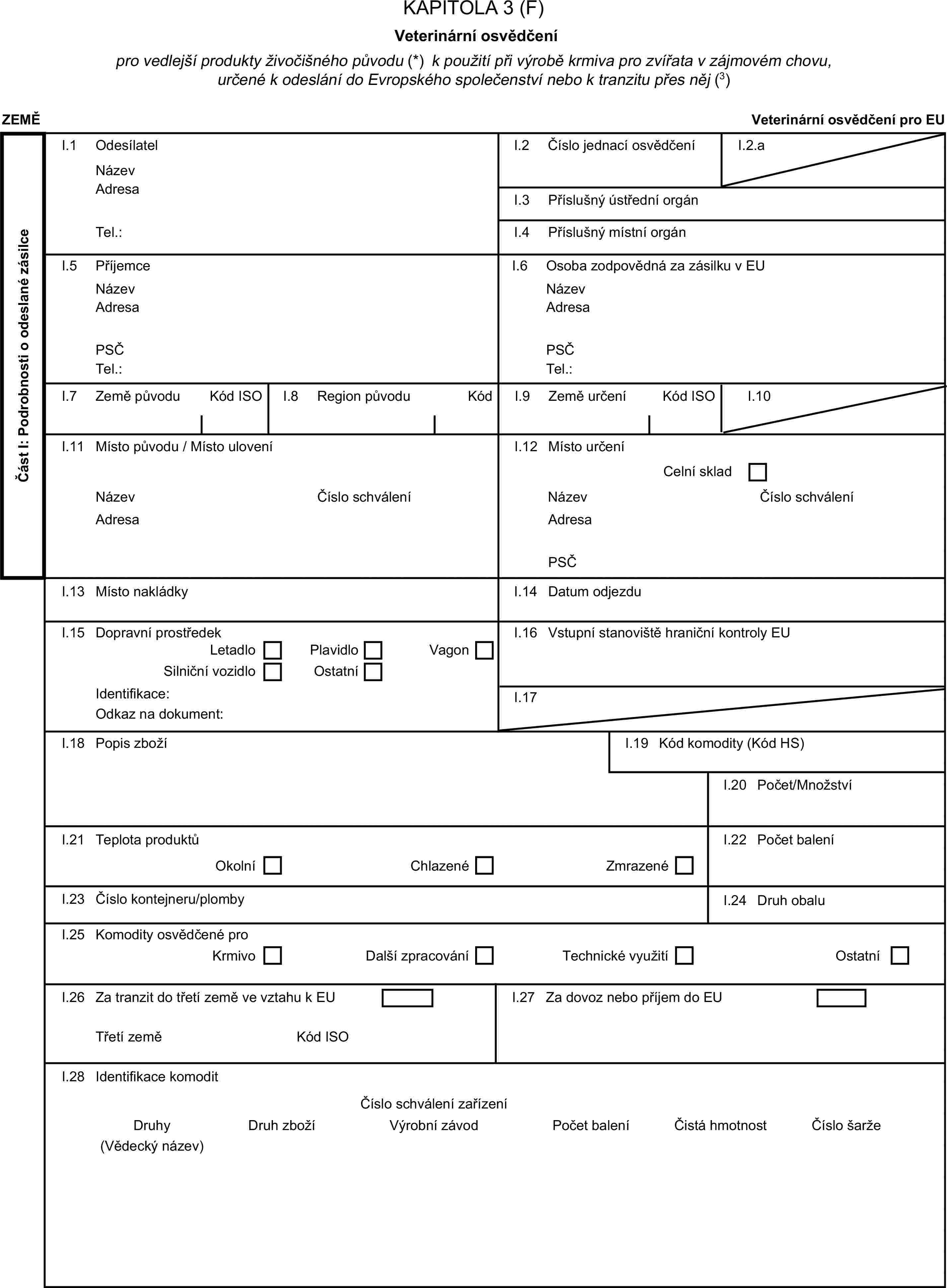 KAPITOLA 3 (F)Veterinární osvědčenípro vedlejší produkty živočišného původu (*) k použití při výrobě krmiva pro zvířata v zájmovém chovu, určené k odeslání do Evropského společenství nebo k tranzitu přes něj (3)ZEMĚVeterinární osvědčení pro EUČást I: Podrobnosti o odeslané zásilceI.1 OdesílatelNázevI.2 Číslo jednací osvědčeníI.2.aAdresaI.3 Příslušný ústřední orgánTel.:I.4 Příslušný místní orgánI.5 PříjemceI.6 Osoba zodpovědná za zásilku v EUNázevNázevAdresaAdresaPSČPSČTel.:Tel.:I.7 Země původuKód ISOI.8 Region původuKódI.9 Země určeníKód ISOI.10I.11 Místo původu / Místo uloveníI.12 Místo určeníCelní skladNázevČíslo schváleníNázevČíslo schváleníAdresaAdresaPSČI.13 Místo nakládkyI.14 Datum odjezduI.15 Dopravní prostředekI.16 Vstupní stanoviště hraniční kontroly EULetadloPlavidloSilniční vozidloOstatníVagonIdentifikace:I.17Odkaz na dokument:I.18 Popis zbožíI.19 Kód komodity (Kód HS)I.20 Počet/MnožstvíI.21 Teplota produktůOkolníChlazenéZmrazenéI.22 Počet baleníI.23 Číslo kontejneru/plombyI.24 Druh obaluI.25 Komodity osvědčené proKrmivoDalší zpracováníTechnické využitíOstatníI.26 Za tranzit do třetí země ve vztahu k EUTřetí zeměKód ISOI.28 Identifikace komoditDruh zbožíPočet baleníČistá hmotnostČíslo šarže(Vědecký název)DruhyVýrobní závodČíslo schválení zařízeníI.27 Za dovoz nebo příjem do EU