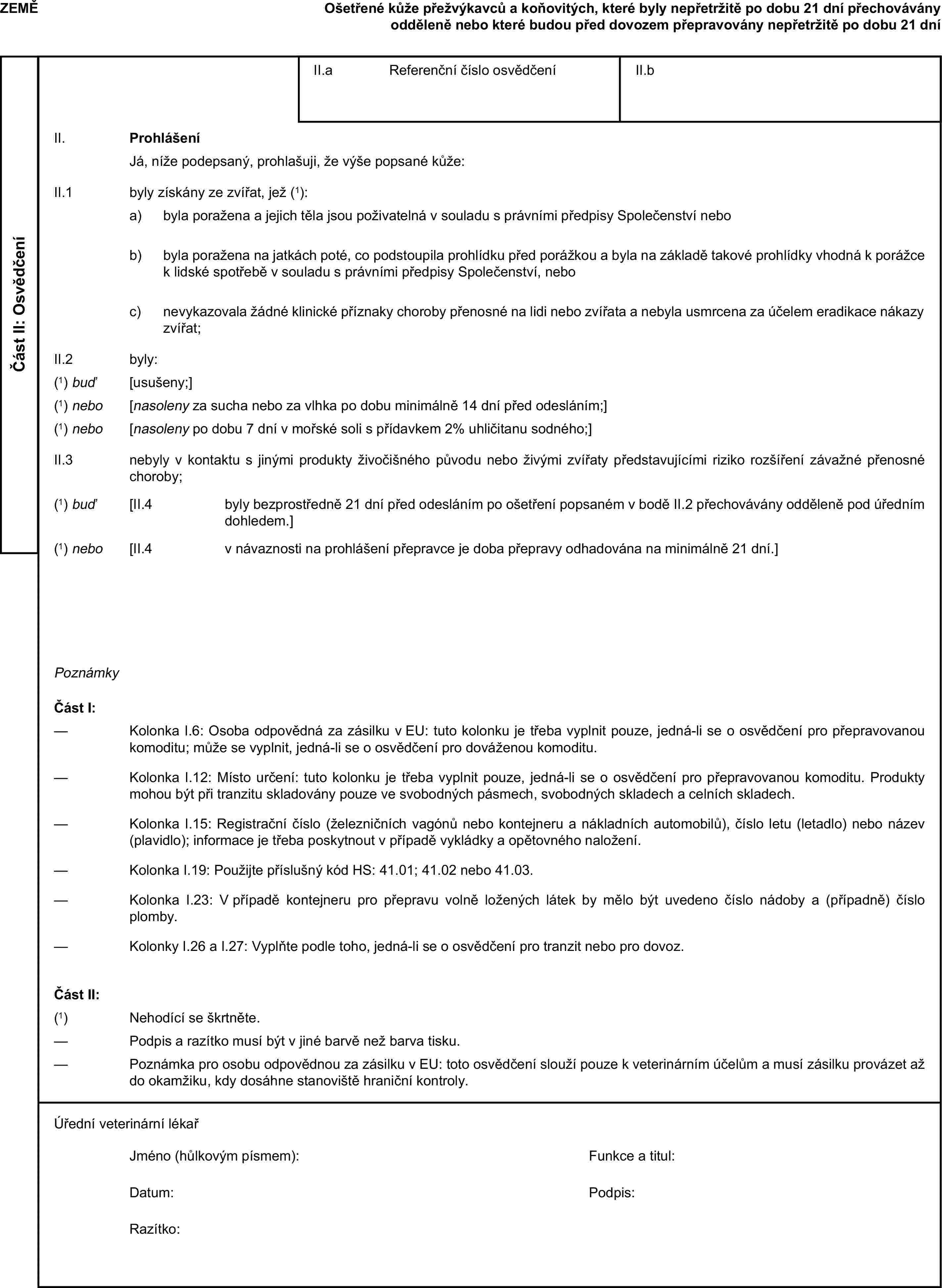 ZEMĚOšetřené kůže přežvýkavců a koňovitých, které byly nepřetržitě po dobu 21 dní přechovávány odděleně nebo které budou před dovozem přepravovány nepřetržitě po dobu 21 dníČást II: OsvědčeníII.a Referenční číslo osvědčeníII.bII. ProhlášeníJá, níže podepsaný, prohlašuji, že výše popsané kůže:II.1 byly získány ze zvířat, jež (1):a) byla poražena a jejich těla jsou poživatelná v souladu s právními předpisy Společenství nebob) byla poražena na jatkách poté, co podstoupila prohlídku před porážkou a byla na základě takové prohlídky vhodná k porážce k lidské spotřebě v souladu s právními předpisy Společenství, neboc) nevykazovala žádné klinické příznaky choroby přenosné na lidi nebo zvířata a nebyla usmrcena za účelem eradikace nákazy zvířat;II.2 byly:(1) buď [usušeny;](1) nebo [nasoleny za sucha nebo za vlhka po dobu minimálně 14 dní před odesláním;](1) nebo [nasoleny po dobu 7 dní v mořské soli s přídavkem 2 % uhličitanu sodného;]II.3 nebyly v kontaktu s jinými produkty živočišného původu nebo živými zvířaty představujícími riziko rozšíření závažné přenosné choroby;(1) buď [II.4 byly bezprostředně 21 dní před odesláním po ošetření popsaném v bodě II.2 přechovávány odděleně pod úředním dohledem.](1) nebo [II.4 v návaznosti na prohlášení přepravce je doba přepravy odhadována na minimálně 21 dní.]PoznámkyČást I:— Kolonka I.6: Osoba odpovědná za zásilku v EU: tuto kolonku je třeba vyplnit pouze, jedná-li se o osvědčení pro přepravovanou komoditu; může se vyplnit, jedná-li se o osvědčení pro dováženou komoditu.— Kolonka I.12: Místo určení: tuto kolonku je třeba vyplnit pouze, jedná-li se o osvědčení pro přepravovanou komoditu. Produkty mohou být při tranzitu skladovány pouze ve svobodných pásmech, svobodných skladech a celních skladech.— Kolonka I.15: Registrační číslo (železničních vagónů nebo kontejneru a nákladních automobilů), číslo letu (letadlo) nebo název (plavidlo); informace je třeba poskytnout v případě vykládky a opětovného naložení.— Kolonka I.19: Použijte příslušný kód HS: 41.01; 41.02 nebo 41.03.— Kolonka I.23: V případě kontejneru pro přepravu volně ložených látek by mělo být uvedeno číslo nádoby a (případně) číslo plomby.— Kolonky I.26 a I.27: Vyplňte podle toho, jedná-li se o osvědčení pro tranzit nebo pro dovoz.Část II:(1) Nehodící se škrtněte.— Podpis a razítko musí být v jiné barvě než barva tisku.— Poznámka pro osobu odpovědnou za zásilku v EU: toto osvědčení slouží pouze k veterinárním účelům a musí zásilku provázet až do okamžiku, kdy dosáhne stanoviště hraniční kontroly.Úřední veterinární lékařJméno (hůlkovým písmem):Funkce a titul:Datum:Podpis:Razítko:
