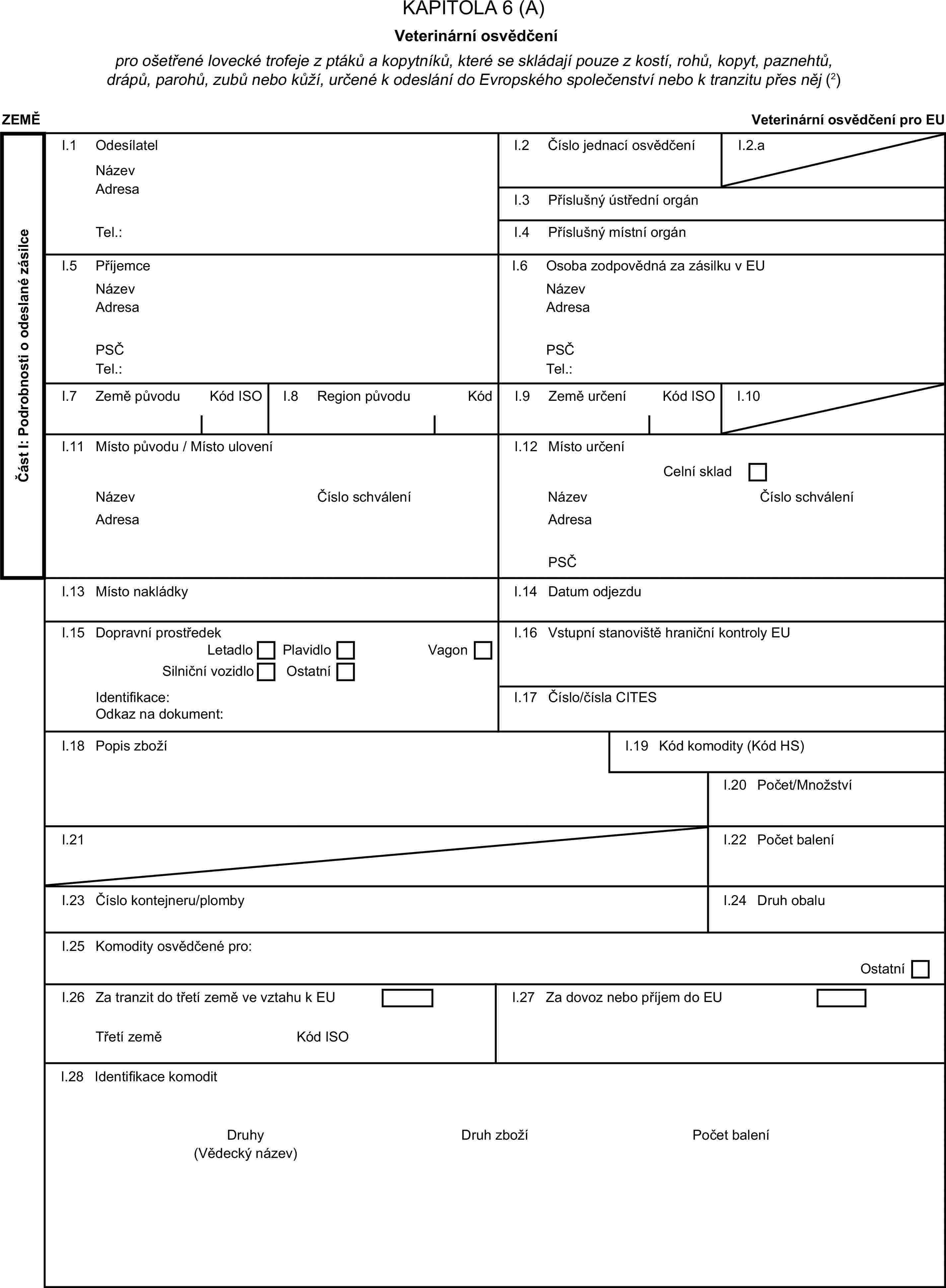 KAPITOLA 6 (A)Veterinární osvědčenípro ošetřené lovecké trofeje z ptáků a kopytníků, které se skládají pouze z kostí, rohů, kopyt, paznehtů, drápů, parohů, zubů nebo kůží, určené k odeslání do Evropského společenství nebo k tranzitu přes něj (2)ZEMĚVeterinární osvědčení pro EUČást I: Podrobnosti o odeslané zásilceI.1 OdesílatelNázevI.2 Číslo jednací osvědčeníI.2.aAdresaI.3 Příslušný ústřední orgánTel.:I.4 Příslušný místní orgánI.5 PříjemceI.6 Osoba zodpovědná za zásilku v EUNázevNázevAdresaAdresaPSČPSČTel.:Tel.:I.7 Země původuKód ISOI.8 Region původuKódI.9 Země určeníKód ISOI.10I.11 Místo původu / Místo uloveníI.12 Místo určeníCelní skladNázevČíslo schváleníNázevČíslo schváleníAdresaAdresaPSČI.13 Místo nakládkyI.14 Datum odjezduI.15 Dopravní prostředekI.16 Vstupní stanoviště hraniční kontroly EULetadloPlavidloSilniční vozidloOstatníVagonIdentifikace:I.17 Číslo/čísla CITESOdkaz na dokument:I.18 Popis zbožíI.19 Kód komodity (Kód HS)I.20 Počet/MnožstvíI.21I.22 Počet baleníI.23 Číslo kontejneru/plombyI.24 Druh obaluI.25 Komodity osvědčené pro:OstatníI.26 Za tranzit do třetí země ve vztahu k EUI.27 Za dovoz nebo příjem do EUTřetí zeměKód ISOI.28 Identifikace komoditDruhyDruh zbožíPočet balení(Vědecký název)