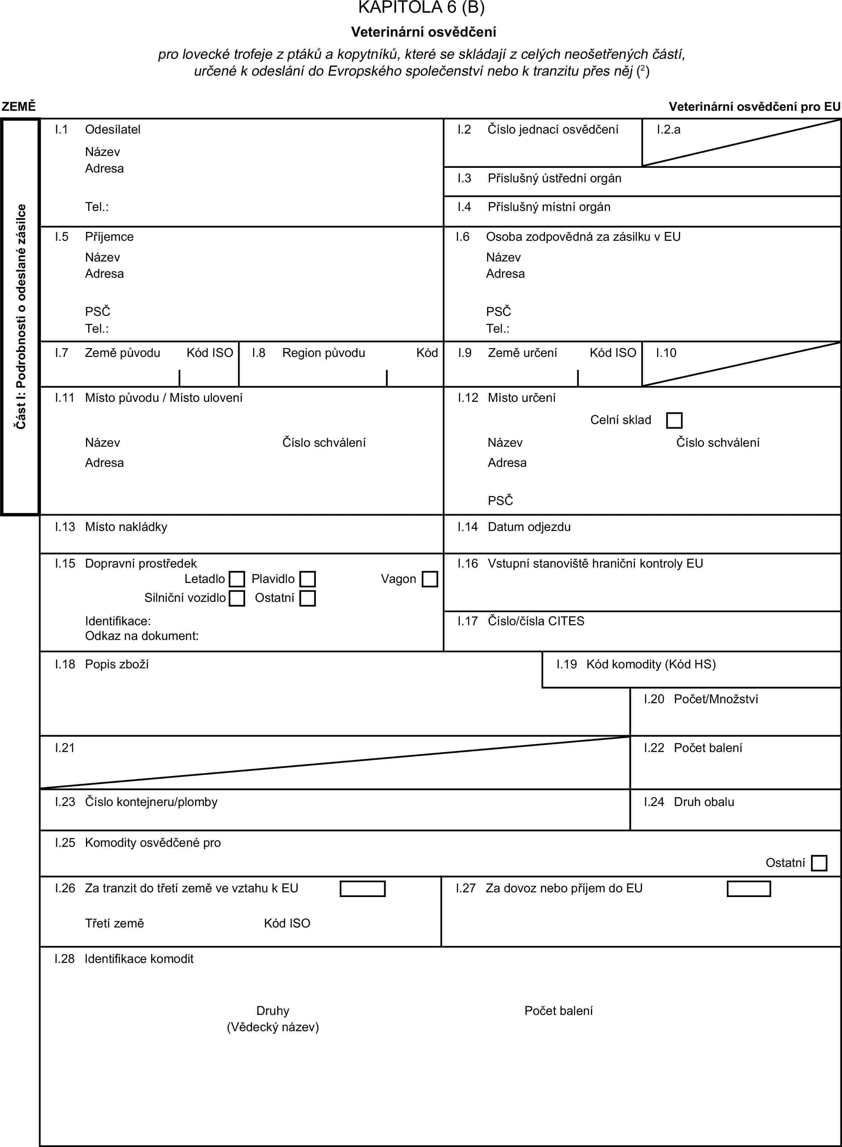 KAPITOLA 6 (B)Veterinární osvědčenípro lovecké trofeje z ptáků a kopytníků, které se skládají z celých neošetřených částí, určené k odeslání do Evropského společenství nebo k tranzitu přes něj (2)ZEMĚVeterinární osvědčení pro EUČást I: Podrobnosti o odeslané zásilceI.1 OdesílatelNázevI.2 Číslo jednací osvědčeníI.2.aAdresaI.3 Příslušný ústřední orgánTel.:I.4 Příslušný místní orgánI.5 PříjemceI.6 Osoba zodpovědná za zásilku v EUNázevNázevAdresaAdresaPSČPSČTel.:Tel.:I.7 Země původuKód ISOI.8 Region původuKódI.9 Země určeníKód ISOI.10I.11 Místo původu / Místo uloveníI.12 Místo určeníCelní skladNázevČíslo schváleníNázevČíslo schváleníAdresaAdresaPSČI.13 Místo nakládkyI.14 Datum odjezduI.15 Dopravní prostředekI.16 Vstupní stanoviště hraniční kontroly EULetadloPlavidloSilniční vozidloOstatníVagonIdentifikace:I.17 Číslo/čísla CITESOdkaz na dokument:I.18 Popis zbožíI.19 Kód komodity (Kód HS)I.20 Počet/MnožstvíI.21I.22 Počet baleníI.23 Číslo kontejneru/plombyI.24 Druh obaluI.25 Komodity osvědčené proOstatníI.26 Za tranzit do třetí země ve vztahu k EUI.27 Za dovoz nebo příjem do EUTřetí zeměKód ISOI.28 Identifikace komoditDruhyPočet balení(Vědecký název)