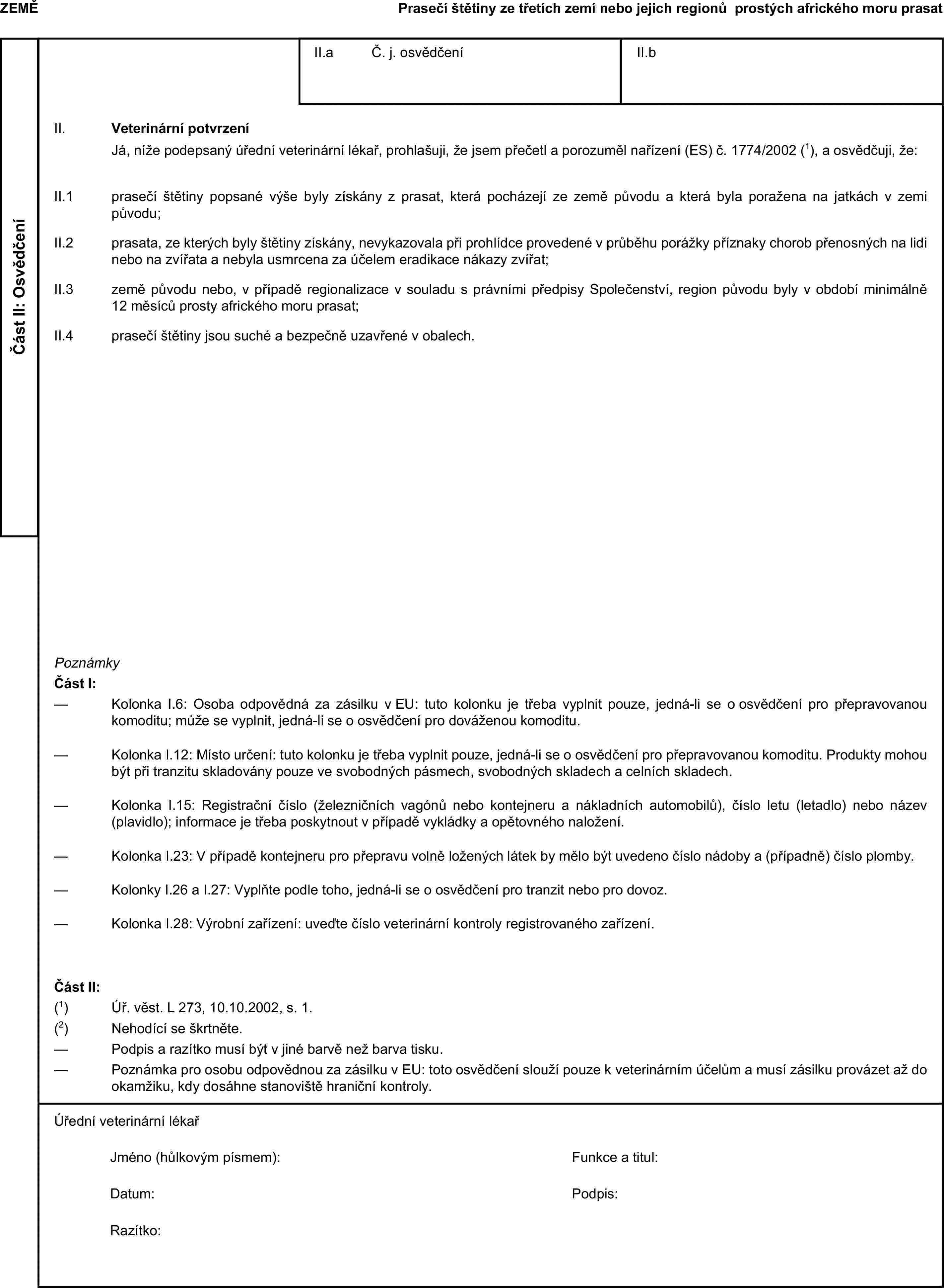 ZEMĚPrasečí štětiny ze třetích zemí nebo jejich regionů prostých afrického moru prasatČást II: OsvědčeníII.a Č. j. osvědčeníII.bII. Veterinární potvrzeníJá, níže podepsaný úřední veterinární lékař, prohlašuji, že jsem přečetl a porozuměl nařízení (ES) č. 1774/2002 (1), a osvědčuji, že:II.1 prasečí štětiny popsané výše byly získány z prasat, která pocházejí ze země původu a která byla poražena na jatkách v zemi původu;II.2 prasata, ze kterých byly štětiny získány, nevykazovala při prohlídce provedené v průběhu porážky příznaky chorob přenosných na lidi nebo na zvířata a nebyla usmrcena za účelem eradikace nákazy zvířat;II.3 země původu nebo, v případě regionalizace v souladu s právními předpisy Společenství, region původu byly v období minimálně 12 měsíců prosty afrického moru prasat;II.4 prasečí štětiny jsou suché a bezpečně uzavřené v obalech.PoznámkyČást I:— Kolonka I.6: Osoba odpovědná za zásilku v EU: tuto kolonku je třeba vyplnit pouze, jedná-li se o osvědčení pro přepravovanou komoditu; může se vyplnit, jedná-li se o osvědčení pro dováženou komoditu.— Kolonka I.12: Místo určení: tuto kolonku je třeba vyplnit pouze, jedná-li se o osvědčení pro přepravovanou komoditu. Produkty mohou být při tranzitu skladovány pouze ve svobodných pásmech, svobodných skladech a celních skladech.— Kolonka I.15: Registrační číslo (železničních vagónů nebo kontejneru a nákladních automobilů), číslo letu (letadlo) nebo název (plavidlo); informace je třeba poskytnout v případě vykládky a opětovného naložení.— Kolonka I.23: V případě kontejneru pro přepravu volně ložených látek by mělo být uvedeno číslo nádoby a (případně) číslo plomby.— Kolonky I.26 a I.27: Vyplňte podle toho, jedná-li se o osvědčení pro tranzit nebo pro dovoz.— Kolonka I.28: Výrobní zařízení: uveďte číslo veterinární kontroly registrovaného zařízení.Část II:(1) Úř. věst. L 273, 10.10.2002, s. 1.(2) Nehodící se škrtněte.— Podpis a razítko musí být v jiné barvě než barva tisku.— Poznámka pro osobu odpovědnou za zásilku v EU: toto osvědčení slouží pouze k veterinárním účelům a musí zásilku provázet až do okamžiku, kdy dosáhne stanoviště hraniční kontroly.Úřední veterinární lékařJméno (hůlkovým písmem):Funkce a titul:Datum:Podpis:Razítko: