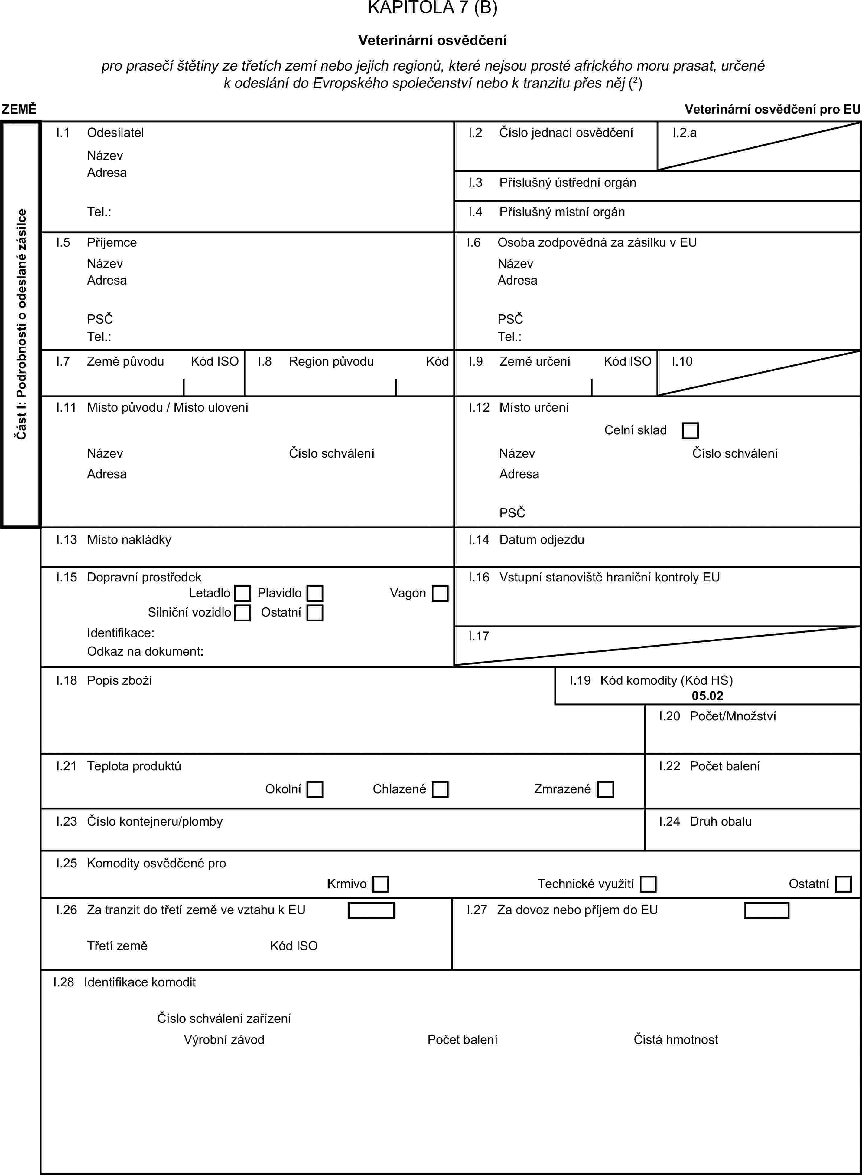 KAPITOLA 7 (B)Veterinární osvědčenípro prasečí štětiny ze třetích zemí nebo jejich regionů, které nejsou prosté afrického moru prasat, určené k odeslání do Evropského společenství nebo k tranzitu přes něj (2)ZEMĚVeterinární osvědčení pro EUČást I: Podrobnosti o odeslané zásilceI.1 OdesílatelNázevI.2 Číslo jednací osvědčeníI.2.aAdresaI.3 Příslušný ústřední orgánTel.:I.4 Příslušný místní orgánI.5 PříjemceI.6 Osoba zodpovědná za zásilku v EUNázevNázevAdresaAdresaPSČPSČTel.:Tel.:I.7 Země původuKód ISOI.8 Region původuKódI.9 Země určeníKód ISOI.10I.11 Místo původu / Místo uloveníI.12 Místo určeníCelní skladNázevČíslo schváleníNázevČíslo schváleníAdresaAdresaPSČI.13 Místo nakládkyI.14 Datum odjezduI.15 Dopravní prostředekI.16 Vstupní stanoviště hraniční kontroly EULetadloPlavidloVagonSilniční vozidloOstatníIdentifikace:I.17Odkaz na dokument:I.18 Popis zbožíI.19 Kód komodity (Kód HS)05.02I.20 Počet/MnožstvíI.21 Teplota produktůI.22 Počet baleníOkolníChlazenéZmrazenéI.23 Číslo kontejneru/plombyI.24 Druh obaluI.25 Komodity osvědčené proKrmivoTechnické využitíOstatníI.26 Za tranzit do třetí země ve vztahu k EUI.27 Za dovoz nebo příjem do EUTřetí zeměKód ISOI.28 Identifikace komoditČíslo schválení zařízeníVýrobní závodPočet baleníČistá hmotnost