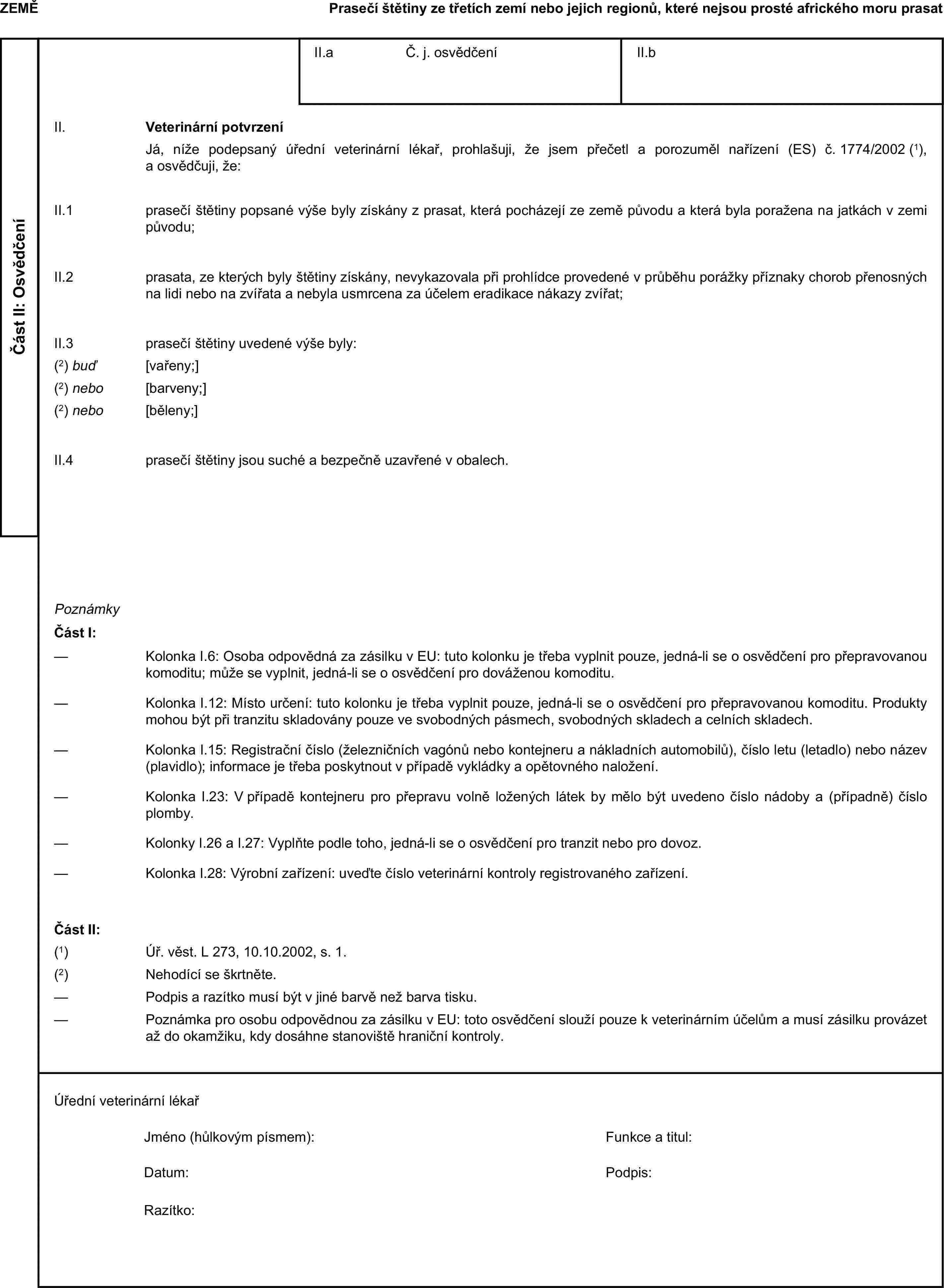 ZEMĚPrasečí štětiny ze třetích zemí nebo jejich regionů, které nejsou prosté afrického moru prasatČást II: OsvědčeníII.a Č. j. osvědčeníII.bII. Veterinární potvrzeníJá, níže podepsaný úřední veterinární lékař, prohlašuji, že jsem přečetl a porozuměl nařízení (ES) č. 1774/2002 (1), a osvědčuji, že:II.1 prasečí štětiny popsané výše byly získány z prasat, která pocházejí ze země původu a která byla poražena na jatkách v zemi původu;II.2 prasata, ze kterých byly štětiny získány, nevykazovala při prohlídce provedené v průběhu porážky příznaky chorob přenosných na lidi nebo na zvířata a nebyla usmrcena za účelem eradikace nákazy zvířat;II.3 prasečí štětiny uvedené výše byly:(2) buď [vařeny;](2) nebo [barveny;](2) nebo [běleny;]II.4 prasečí štětiny jsou suché a bezpečně uzavřené v obalech.PoznámkyČást I:— Kolonka I.6: Osoba odpovědná za zásilku v EU: tuto kolonku je třeba vyplnit pouze, jedná-li se o osvědčení pro přepravovanou komoditu; může se vyplnit, jedná-li se o osvědčení pro dováženou komoditu.— Kolonka I.12: Místo určení: tuto kolonku je třeba vyplnit pouze, jedná-li se o osvědčení pro přepravovanou komoditu. Produkty mohou být při tranzitu skladovány pouze ve svobodných pásmech, svobodných skladech a celních skladech.— Kolonka I.15: Registrační číslo (železničních vagónů nebo kontejneru a nákladních automobilů), číslo letu (letadlo) nebo název (plavidlo); informace je třeba poskytnout v případě vykládky a opětovného naložení.— Kolonka I.23: V případě kontejneru pro přepravu volně ložených látek by mělo být uvedeno číslo nádoby a (případně) číslo plomby.— Kolonky I.26 a I.27: Vyplňte podle toho, jedná-li se o osvědčení pro tranzit nebo pro dovoz.— Kolonka I.28: Výrobní zařízení: uveďte číslo veterinární kontroly registrovaného zařízení.Část II:(1) Úř. věst. L 273, 10.10.2002, s. 1.(2) Nehodící se škrtněte.— Podpis a razítko musí být v jiné barvě než barva tisku.— Poznámka pro osobu odpovědnou za zásilku v EU: toto osvědčení slouží pouze k veterinárním účelům a musí zásilku provázet až do okamžiku, kdy dosáhne stanoviště hraniční kontroly.Úřední veterinární lékařJméno (hůlkovým písmem):Funkce a titul:Datum:Podpis:Razítko: