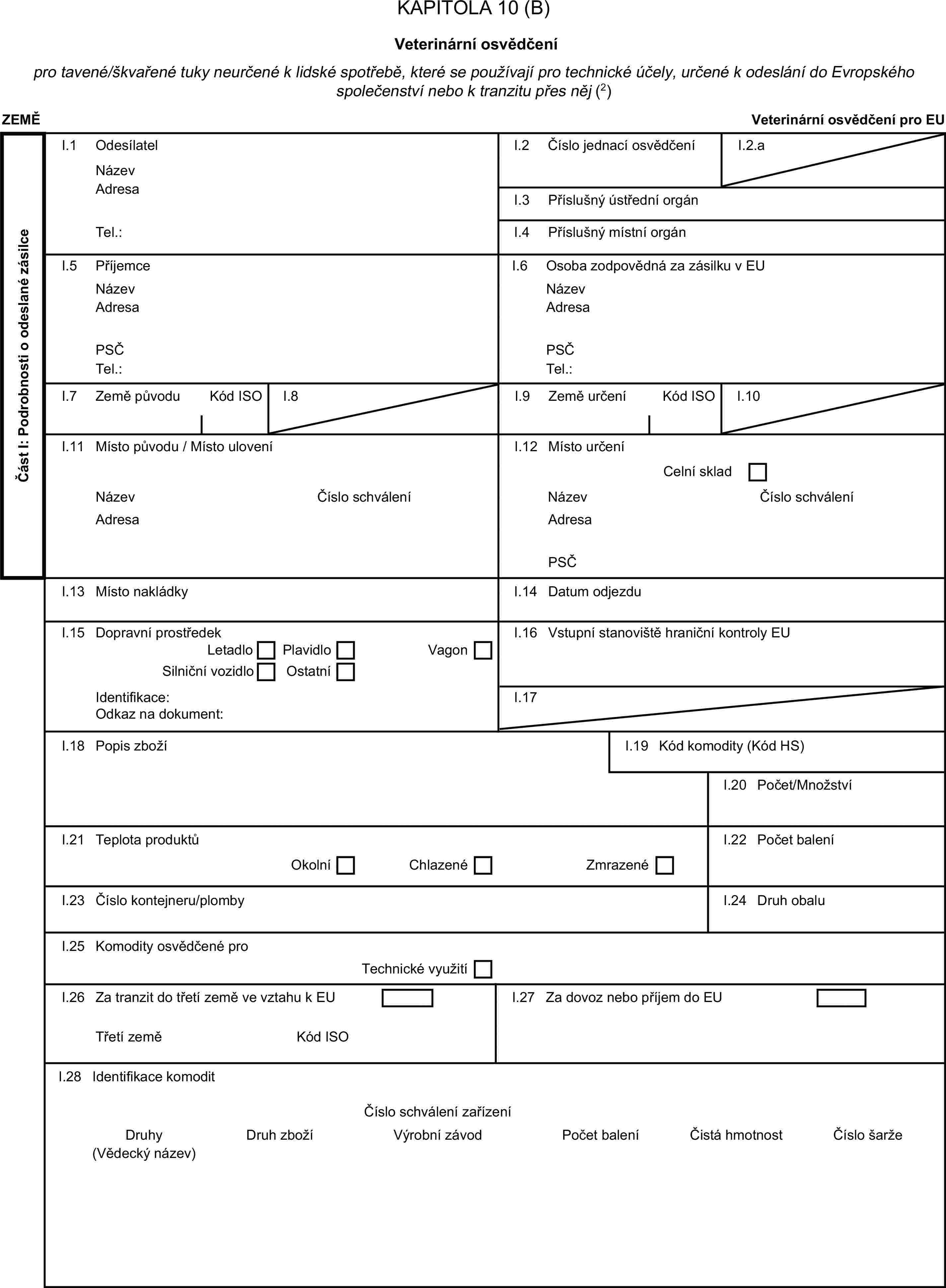 KAPITOLA 10 (B)Veterinární osvědčenípro tavené/škvařené tuky neurčené k lidské spotřebě, které se používají pro technické účely, určené k odeslání do Evropského společenství nebo k tranzitu přes něj (2)ZEMĚVeterinární osvědčení pro EUČást I: Podrobnosti o odeslané zásilceI.1 OdesílatelNázevI.2 Číslo jednací osvědčeníI.2.aAdresaI.3 Příslušný ústřední orgánTel.:I.4 Příslušný místní orgánI.5 PříjemceI.6 Osoba zodpovědná za zásilku v EUNázevNázevAdresaAdresaPSČPSČTel.:Tel.:I.7 Země původuKód ISOI.8I.9 Země určeníKód ISOI.10I.11 Místo původu / Místo uloveníI.12 Místo určeníCelní skladNázevČíslo schváleníNázevČíslo schváleníAdresaAdresaPSČI.13 Místo nakládkyI.14 Datum odjezduI.15 Dopravní prostředekI.16 Vstupní stanoviště hraniční kontroly EULetadloPlavidloSilniční vozidloVagonOstatníIdentifikace:I.17Odkaz na dokument:I.18 Popis zbožíI.19 Kód komodity (Kód HS)I.20 Počet/MnožstvíI.21 Teplota produktůI.22 Počet baleníOkolníChlazenéZmrazenéI.23 Číslo kontejneru/plombyI.24 Druh obaluI.25 Komodity osvědčené proTechnické využitíI.26 Za tranzit do třetí země ve vztahu k EUI.27 Za dovoz nebo příjem do EUTřetí zeměKód ISOI.28 Identifikace komoditČíslo schválení zařízeníDruhyDruh zbožíVýrobní závodPočet baleníČistá hmotnostČíslo šarže(Vědecký název)