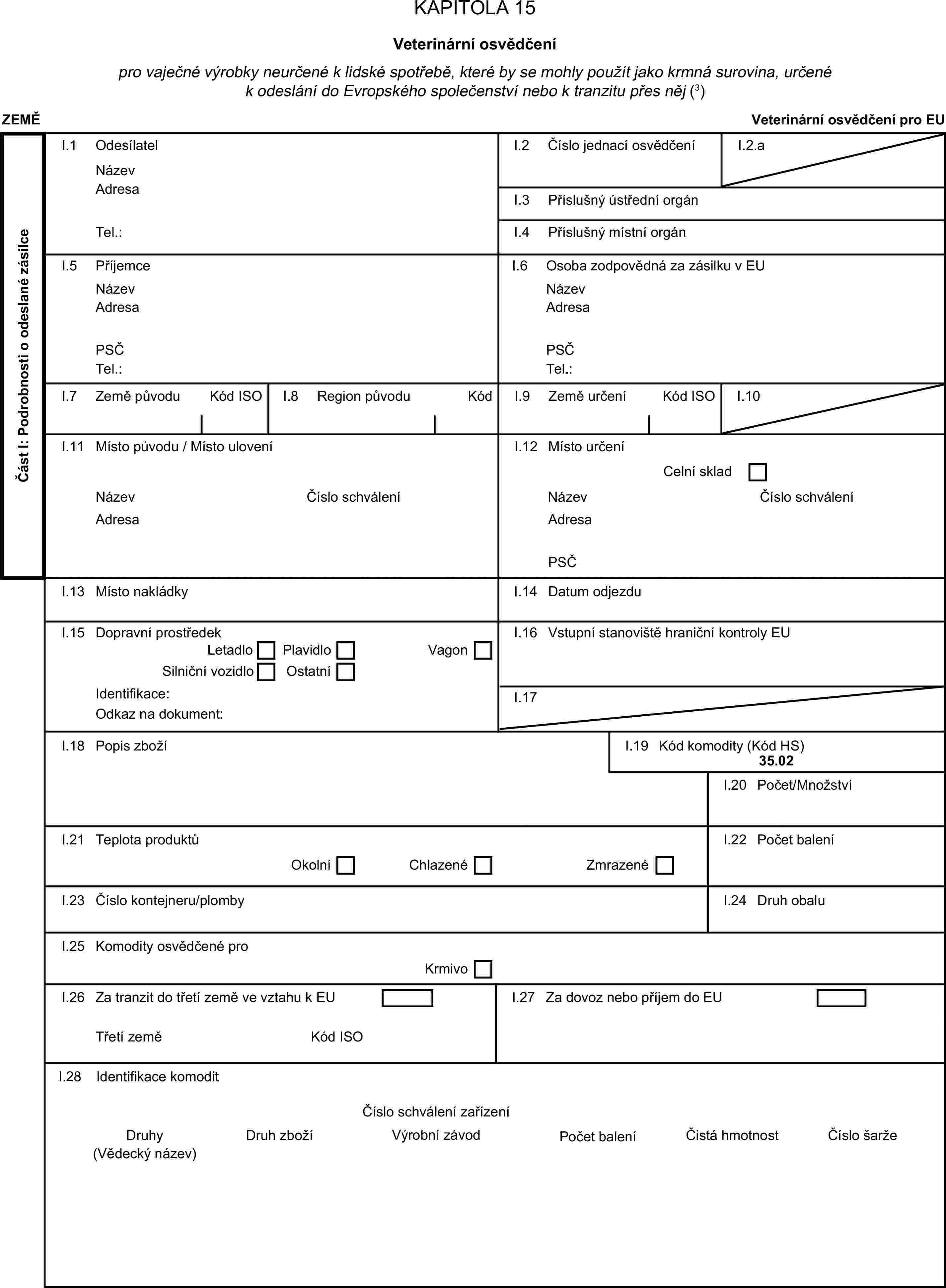 KAPITOLA 15Veterinární osvědčenípro vaječné výrobky neurčené k lidské spotřebě, které by se mohly použít jako krmná surovina, určené k odeslání do Evropského společenství nebo k tranzitu přes něj (3)ZEMĚVeterinární osvědčení pro EUČást I: Podrobnosti o odeslané zásilceI.1 OdesílatelNázevI.2 Číslo jednací osvědčeníI.2.aAdresaI.3 Příslušný ústřední orgánTel.:I.4 Příslušný místní orgánI.5 PříjemceI.6 Osoba zodpovědná za zásilku v EUNázevNázevAdresaAdresaPSČPSČTel.:Tel.:I.7 Země původuKód ISOI.8 Region původuKódI.9 Země určeníKód ISOI.10I.11 Místo původu / Místo uloveníI.12 Místo určeníCelní skladNázevČíslo schváleníNázevČíslo schváleníAdresaAdresaPSČI.13 Místo nakládkyI.14 Datum odjezduI.15 Dopravní prostředekI.16 Vstupní stanoviště hraniční kontroly EULetadloPlavidloSilniční vozidloOstatníVagonIdentifikace:I.17Odkaz na dokument:I.18 Popis zbožíI.19 Kód komodity (Kód HS)35.02I.20 Počet/MnožstvíI.21 Teplota produktůI.22 Počet baleníOkolníChlazenéZmrazenéI.23 Číslo kontejneru/plombyI.24 Druh obaluI.25 Komodity osvědčené proKrmivoI.26 Za tranzit do třetí země ve vztahu k EUI.27 Za dovoz nebo příjem do EUTřetí zeměKód ISOI.28 Identifikace komoditČíslo schválení zařízeníDruhyDruh zbožíVýrobní závodPočet baleníČistá hmotnostČíslo šarže(Vědecký název)