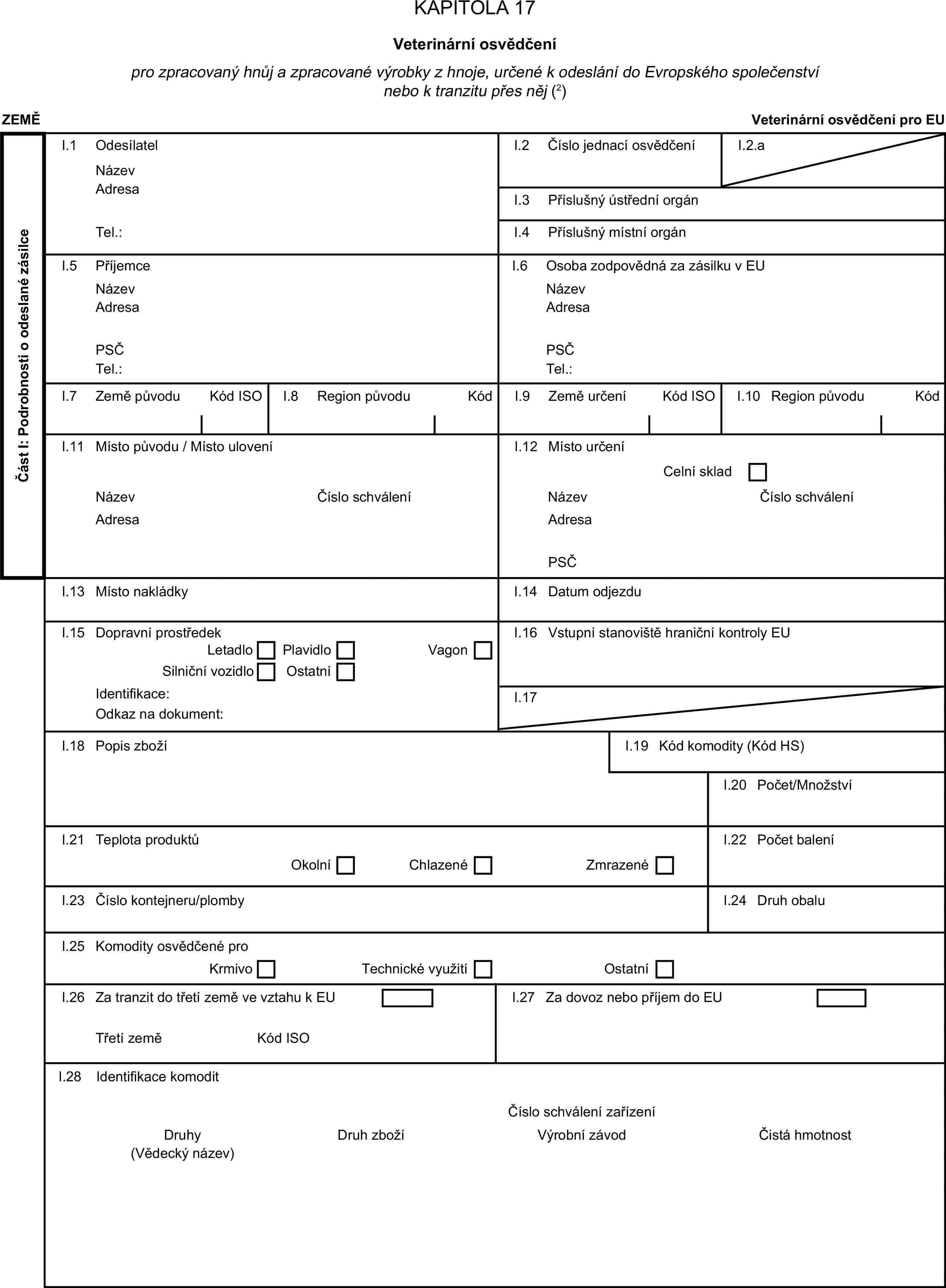 KAPITOLA 17Veterinární osvědčenípro zpracovaný hnůj a zpracované výrobky z hnoje, určené k odeslání do Evropského společenství nebo k tranzitu přes něj (2)ZEMĚVeterinární osvědčení pro EUČást I: Podrobnosti o odeslané zásilceI.1 OdesílatelNázevI.2 Číslo jednací osvědčeníI.2.aAdresaI.3 Příslušný ústřední orgánTel.:I.4 Příslušný místní orgánI.5 PříjemceI.6 Osoba zodpovědná za zásilku v EUNázevNázevAdresaAdresaPSČPSČTel.:Tel.:I.7 Země původuKód ISOI.8 Region původuKódI.9 Země určeníKód ISOI.10 Region původuKódI.11 Místo původu / Místo uloveníI.12 Místo určeníCelní skladNázevČíslo schváleníNázevČíslo schváleníAdresaAdresaPSČI.13 Místo nakládkyI.14 Datum odjezduI.15 Dopravní prostředekI.16 Vstupní stanoviště hraniční kontroly EULetadloPlavidloSilniční vozidloOstatníVagonIdentifikace:I.17Odkaz na dokument:I.18 Popis zbožíI.19 Kód komodity (Kód HS)I.20 Počet/MnožstvíI.21 Teplota produktůI.22 Počet baleníOkolníChlazenéZmrazenéI.23 Číslo kontejneru/plombyI.24 Druh obaluI.25 Komodity osvědčené proKrmivoTechnické využitíOstatníI.26 Za tranzit do třetí země ve vztahu k EUI.27 Za dovoz nebo příjem do EUTřetí zeměKód ISOI.28 Identifikace komoditČíslo schválení zařízeníDruhyDruh zbožíVýrobní závodČistá hmotnost(Vědecký název)
