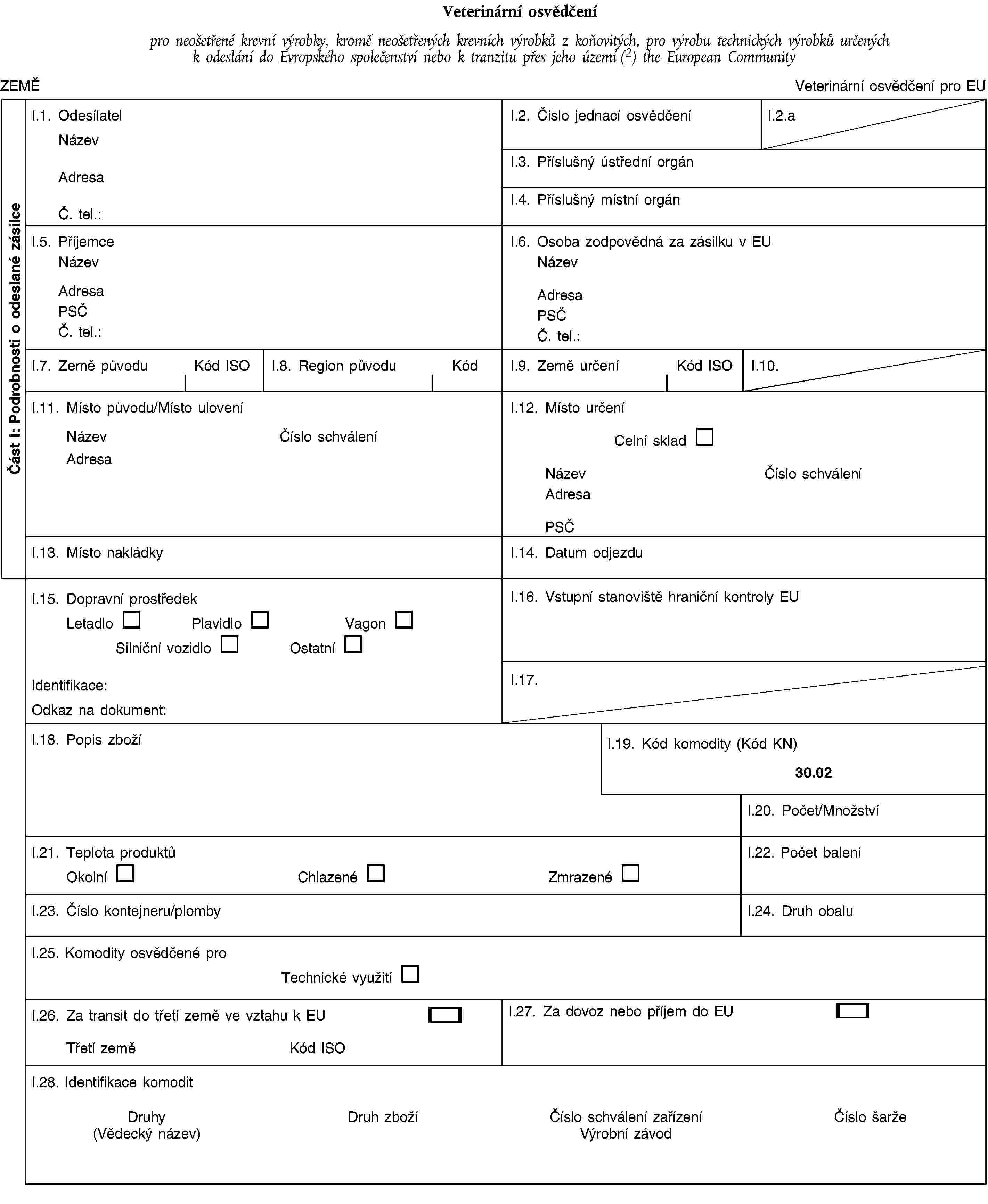 Část I: Podrobnosti o odeslané zásilceVeterinární osvědčenípro neošetřené krevní výrobky, kromě neošetřených krevních výrobků z koňovitých, pro výrobu technických výrobků určených k odeslání do Evropského společenství nebo k tranzitu přes jeho území (2) the European CommunityZEMĚVeterinární osvědčení pro EUI.1. OdesílatelNázevAdresaČ. tel.:I.2. Číslo jednací osvědčeníI.2.aI.3. Příslušný ústřední orgánI.4. Příslušný místní orgánI.5. PříjemceNázevAdresaPSČČ. tel.:I.6. Osoba zodpovědná za zásilku v EUNázevAdresaPSČČ. tel.:I.7. Země původuKód ISOI.8. Region původuKódI.9. Země určeníKód ISOI.10.I.11. Místo původu/Místo uloveníNázevČíslo schváleníAdresaI.12. Místo určeníCelní skladNázevČíslo schváleníAdresaPSČI.13. Místo nakládkyI.14. Datum odjezduI.15. Dopravní prostředekLetadloPlavidloVagonSilniční vozidloOstatníIdentifikace:Odkaz na dokument:I.16. Vstupní stanoviště hraniční kontroly EUI.17.I.18. Popis zbožíI.19. Kód komodity (Kód KN)30.02I.20. Počet/MnožstvíI.21. Teplota produktůOkolníChlazenéZmrazenéI.22. Počet baleníI.23. Číslo kontejneru/plombyI.24. Druh obaluI.25. Komodity osvědčené proTechnické využitíI.26. Za transit do třetí země ve vztahu k EUTřetí zeměKód ISOI.27. Za dovoz nebo příjem do EUI.28. Identifikace komoditDruhy(Vědecký název)Druh zbožíČíslo schválení zařízeníVýrobní závodČíslo šarže