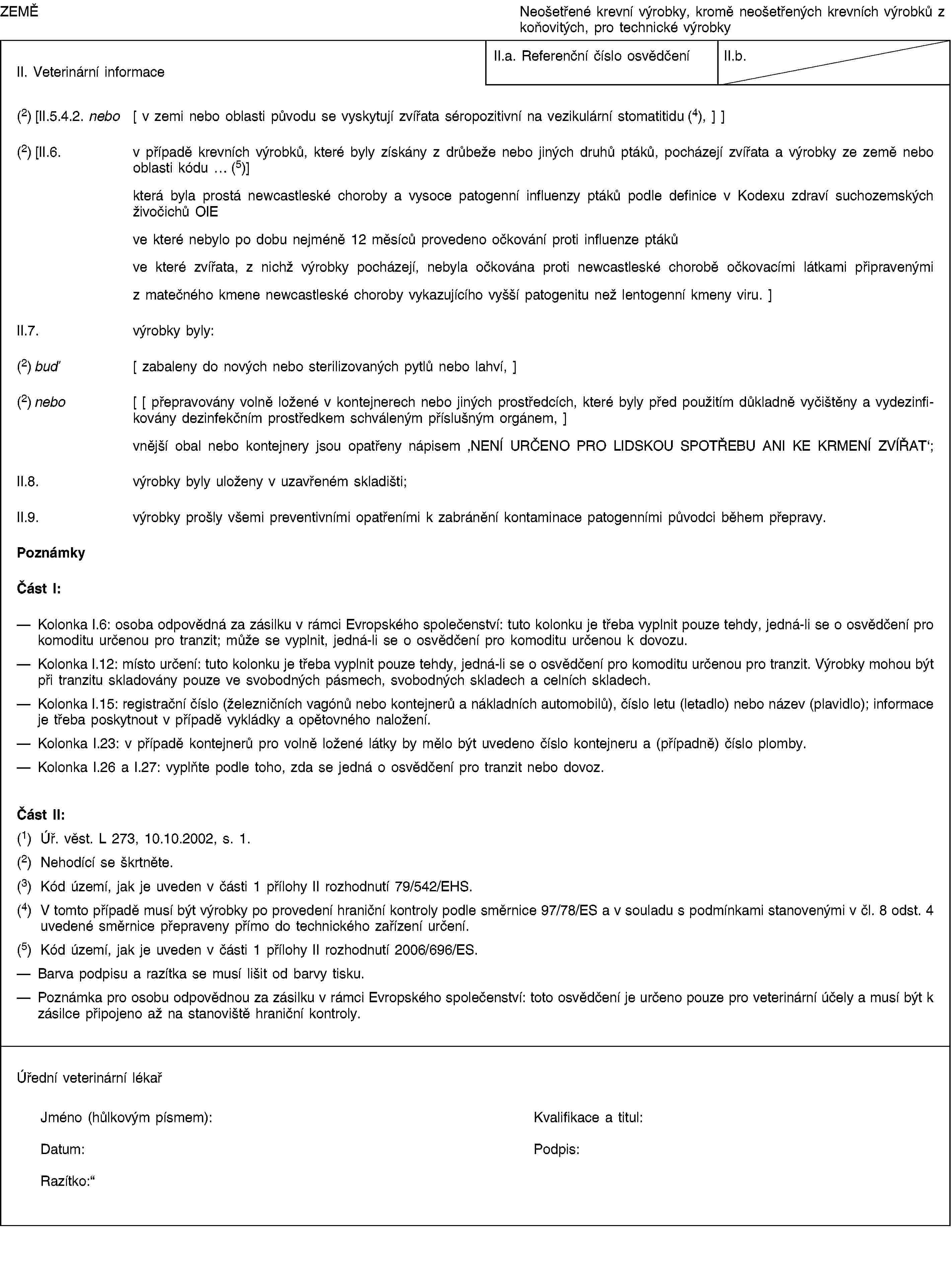 ZEMĚNeošetřené krevní výrobky, kromě neošetřených krevních výrobků z koňovitých, pro technické výrobkyII. Veterinární informaceII.a. Referenční číslo osvědčeníII.b.(2) [II.5.4.2. nebo [ v zemi nebo oblasti původu se vyskytují zvířata séropozitivní na vezikulární stomatitidu (4), ] ](2) [II.6. v případě krevních výrobků, které byly získány z drůbeže nebo jiných druhů ptáků, pocházejí zvířata a výrobky ze země nebo oblasti kódu … (5)]která byla prostá newcastleské choroby a vysoce patogenní influenzy ptáků podle definice v Kodexu zdraví suchozemských živočichů OIEve které nebylo po dobu nejméně 12 měsíců provedeno očkování proti influenze ptákůve které zvířata, z nichž výrobky pocházejí, nebyla očkována proti newcastleské chorobě očkovacími látkami připravenými z matečného kmene newcastleské choroby vykazujícího vyšší patogenitu než lentogenní kmeny viru. ]II.7. výrobky byly:(2) buď [ zabaleny do nových nebo sterilizovaných pytlů nebo lahví, ](2) nebo [ [ přepravovány volně ložené v kontejnerech nebo jiných prostředcích, které byly před použitím důkladně vyčištěny a vydezinfikovány dezinfekčním prostředkem schváleným příslušným orgánem, ]vnější obal nebo kontejnery jsou opatřeny nápisem ‚NENÍ URČENO PRO LIDSKOU SPOTŘEBU ANI KE KRMENÍ ZVÍŘAT‘;II.8. výrobky byly uloženy v uzavřeném skladišti;II.9. výrobky prošly všemi preventivními opatřeními k zabránění kontaminace patogenními původci během přepravy.PoznámkyČást I:Kolonka I.6: osoba odpovědná za zásilku v rámci Evropského společenství: tuto kolonku je třeba vyplnit pouze tehdy, jedná-li se o osvědčení pro komoditu určenou pro tranzit; může se vyplnit, jedná-li se o osvědčení pro komoditu určenou k dovozu.Kolonka I.12: místo určení: tuto kolonku je třeba vyplnit pouze tehdy, jedná-li se o osvědčení pro komoditu určenou pro tranzit. Výrobky mohou být při tranzitu skladovány pouze ve svobodných pásmech, svobodných skladech a celních skladech.Kolonka I.15: registrační číslo (železničních vagónů nebo kontejnerů a nákladních automobilů), číslo letu (letadlo) nebo název (plavidlo); informace je třeba poskytnout v případě vykládky a opětovného naložení.Kolonka I.23: v případě kontejnerů pro volně ložené látky by mělo být uvedeno číslo kontejneru a (případně) číslo plomby.Kolonka I.26 a I.27: vyplňte podle toho, zda se jedná o osvědčení pro tranzit nebo dovoz.Část II:(1) Úř. věst. L 273, 10.10.2002, s. 1.(2) Nehodící se škrtněte.(3) Kód území, jak je uveden v části 1 přílohy II rozhodnutí 79/542/EHS.(4) V tomto případě musí být výrobky po provedení hraniční kontroly podle směrnice 97/78/ES a v souladu s podmínkami stanovenými v čl. 8 odst. 4 uvedené směrnice přepraveny přímo do technického zařízení určení.(5) Kód území, jak je uveden v části 1 přílohy II rozhodnutí 2006/696/ES.Barva podpisu a razítka se musí lišit od barvy tisku.Poznámka pro osobu odpovědnou za zásilku v rámci Evropského společenství: toto osvědčení je určeno pouze pro veterinární účely a musí být k zásilce připojeno až na stanoviště hraniční kontroly.Úřední veterinární lékařJméno (hůlkovým písmem):Kvalifikace a titul:Datum:Podpis:Razítko: