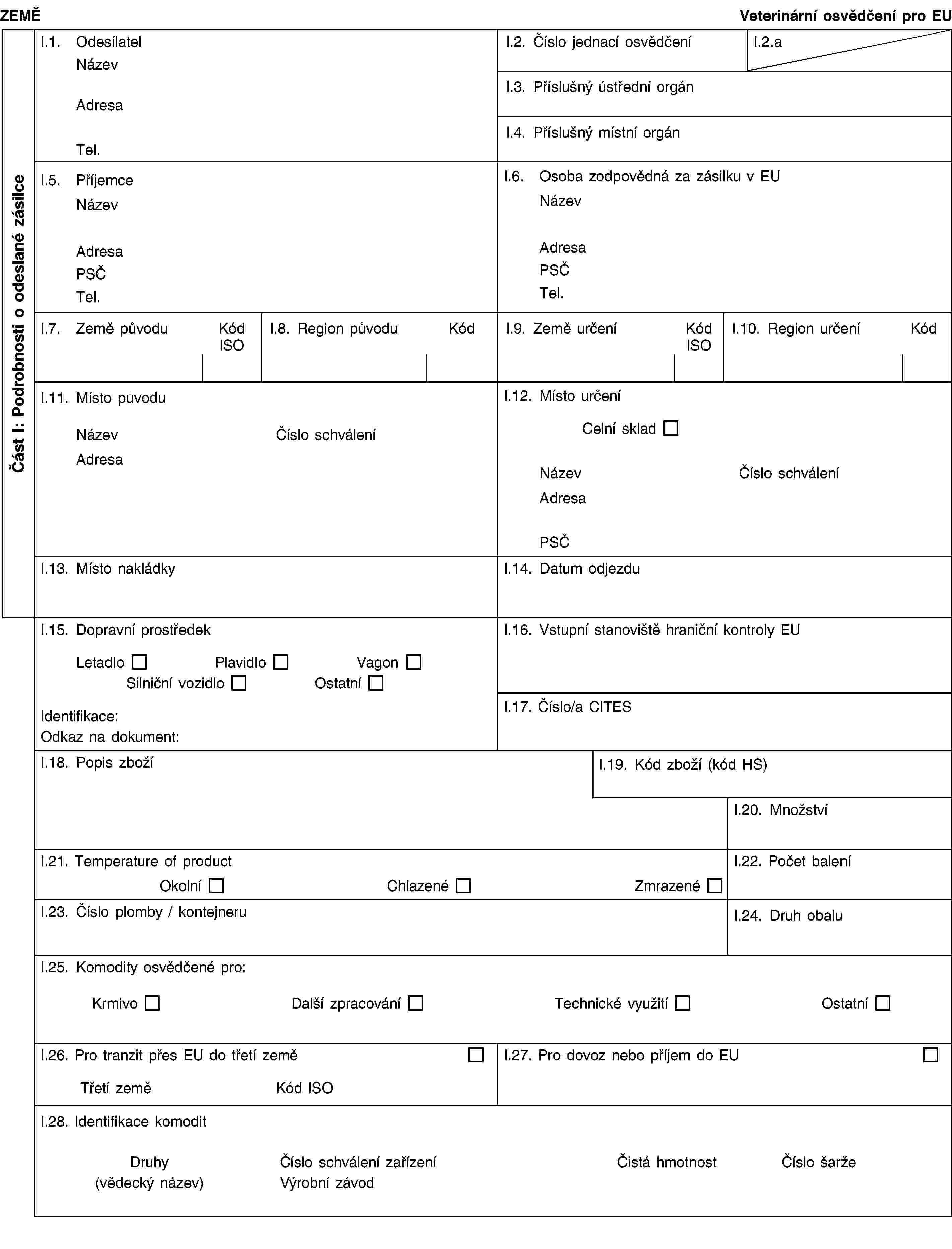 Část I: Podrobnosti o odeslané zásilceZEMĚVeterinární osvědčení pro EUI.1. OdesílatelNázevAdresaTel.I.2. Číslo jednací osvědčeníI.2.aI.3. Příslušný ústřední orgánI.4. Příslušný místní orgánI.5. PříjemceNázevAdresaPSČTel.I.6. Osoba zodpovědná za zásilku v EUNázevAdresaPSČTel.I.7. Země původuKód ISOI.8. Region původuKódI.9. Země určeníKód ISOI.10. Region určeníKódI.11. Místo původuNázevČíslo schváleníAdresaI.12. Místo určeníCelní skladNázevČíslo schváleníAdresaPSČI.13. Místo nakládkyI.14. Datum odjezduI.15. Dopravní prostředekLetadloPlavidloVagonSilniční vozidloOstatníIdentifikace:Odkaz na dokument:I.16. Vstupní stanoviště hraniční kontroly EUI.17. Číslo/a CITESI.18. Popis zbožíI.19. Kód zboží (kód HS)I.20. MnožstvíI.21. Temperature of productOkolníChlazenéZmrazenéI.22. Počet baleníI.23. Číslo plomby / kontejneruI.24. Druh obaluI.25. Komodity osvědčené pro:KrmivoDalší zpracováníTechnické využitíOstatníI.26. Pro tranzit přes EU do třetí zeměTřetí zeměKód ISOI.27. Pro dovoz nebo příjem do EUI.28. Identifikace komoditDruhy(vědecký název)Číslo schválení zařízeníVýrobní závodČistá hmotnostČíslo šarže