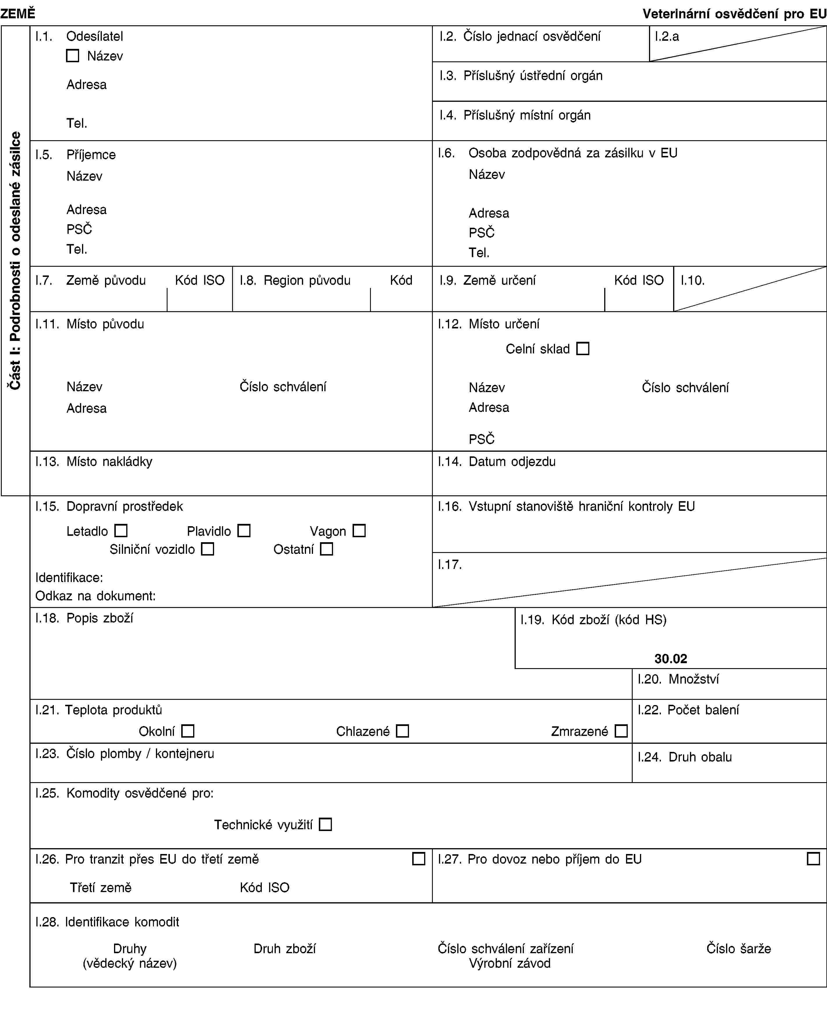 Část I: Podrobnosti o odeslané zásilceZEMĚVeterinární osvědčení pro EUI.1. OdesílatelNázevAdresaTel.I.2. Číslo jednací osvědčeníI.2.aI.3. Příslušný ústřední orgánI.4. Příslušný místní orgánI.5. PříjemceNázevAdresaPSČTel.I.6. Osoba zodpovědná za zásilku v EUNázevAdresaPSČTel.I.7. Země původuKód ISOI.8. Region původuKódI.9. Země určeníKód ISOI.10.I.11. Místo původuNázevČíslo schváleníAdresaI.12. Místo určeníCelní skladNázevČíslo schváleníAdresaPSČI.13. Místo nakládkyI.14. Datum odjezduI.15. Dopravní prostředekLetadloPlavidloVagonSilniční vozidloOstatníIdentifikace:Odkaz na dokument:I.16. Vstupní stanoviště hraniční kontroly EUI.17.I.18. Popis zbožíI.19. Kód zboží (kód HS)30.02I.20. MnožstvíI.21. Teplota produktůOkolníChlazenéZmrazenéI.22. Počet baleníI.23. Číslo plomby / kontejneruI.24. Druh obaluI.25. Komodity osvědčené pro:Technické využitíI.26. Pro tranzit přes EU do třetí zeměTřetí zeměKód ISOI.27. Pro dovoz nebo příjem do EUI.28. Identifikace komoditDruhy(vědecký název)Druh zbožíČíslo schválení zařízeníVýrobní závodČíslo šarže