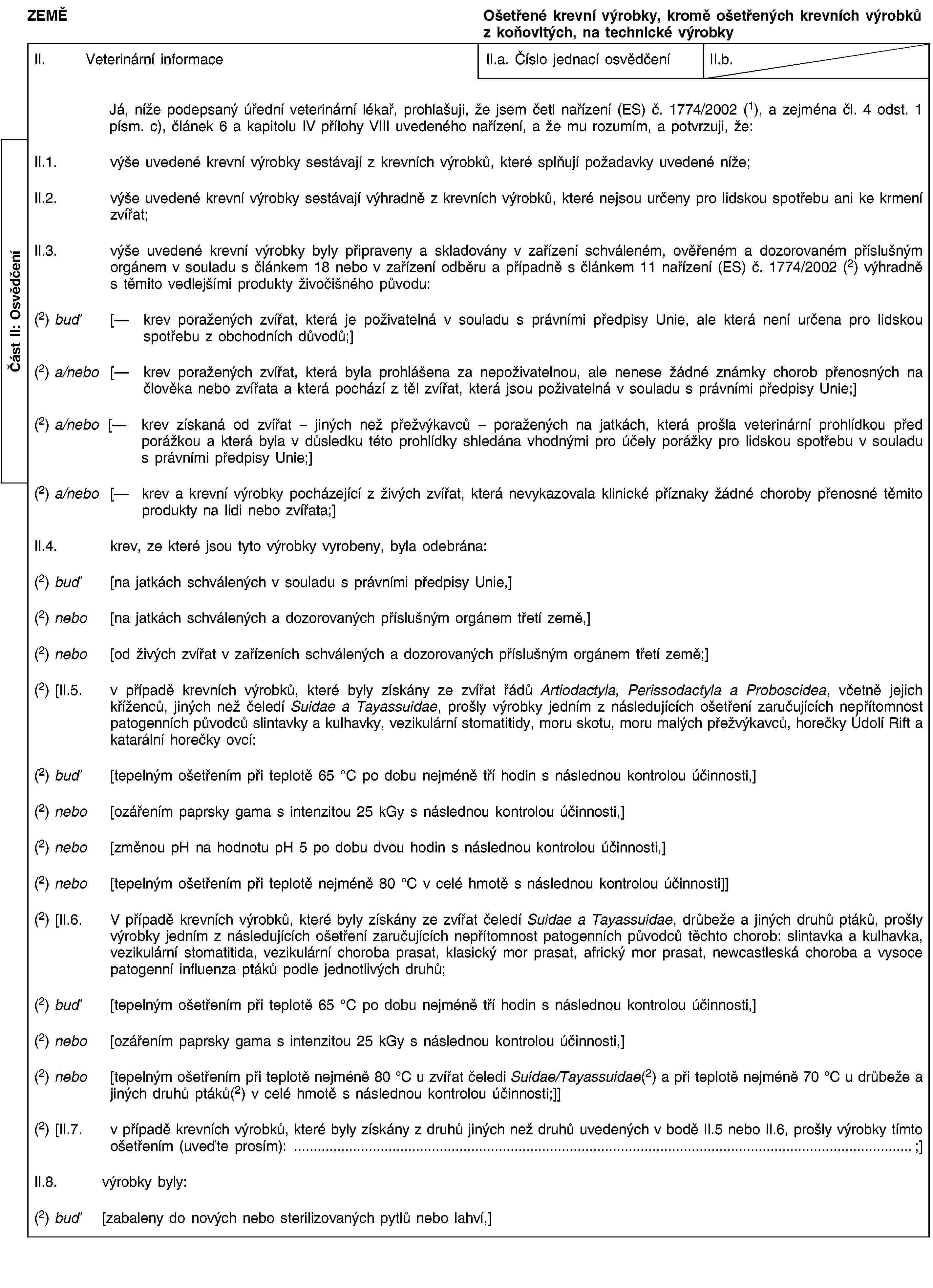ZEMĚOšetřené krevní výrobky, kromě ošetřených krevních výrobků z koňovitých, na technické výrobkyII. Veterinární informaceII.a. Číslo jednací osvědčeníII.b.Já, níže podepsaný úřední veterinární lékař, prohlašuji, že jsem četl nařízení (ES) č. 1774/2002 (1), a zejména čl. 4 odst. 1 písm. c), článek 6 a kapitolu IV přílohy VIII uvedeného nařízení, a že mu rozumím, a potvrzuji, že:II.1. výše uvedené krevní výrobky sestávají z krevních výrobků, které splňují požadavky uvedené níže;II.2. výše uvedené krevní výrobky sestávají výhradně z krevních výrobků, které nejsou určeny pro lidskou spotřebu ani ke krmení zvířat;II.3. výše uvedené krevní výrobky byly připraveny a skladovány v zařízení schváleném, ověřeném a dozorovaném příslušným orgánem v souladu s článkem 18 nebo v zařízení odběru a případně s článkem 11 nařízení (ES) č. 1774/2002 (2) výhradně s těmito vedlejšími produkty živočišného původu:(2) buď [— krev poražených zvířat, která je poživatelná v souladu s právními předpisy Unie, ale která není určena pro lidskou spotřebu z obchodních důvodů;](2) a/nebo [— krev poražených zvířat, která byla prohlášena za nepoživatelnou, ale nenese žádné známky chorob přenosných na člověka nebo zvířata a která pochází z těl zvířat, která jsou poživatelná v souladu s právními předpisy Unie;](2) a/nebo [— krev získaná od zvířat – jiných než přežvýkavců – poražených na jatkách, která prošla veterinární prohlídkou před porážkou a která byla v důsledku této prohlídky shledána vhodnými pro účely porážky pro lidskou spotřebu v souladu s právními předpisy Unie;](2) a/nebo [— krev a krevní výrobky pocházející z živých zvířat, která nevykazovala klinické příznaky žádné choroby přenosné těmito produkty na lidi nebo zvířata;]II.4. krev, ze které jsou tyto výrobky vyrobeny, byla odebrána:(2) buď [na jatkách schválených v souladu s právními předpisy Unie,](2) nebo [na jatkách schválených a dozorovaných příslušným orgánem třetí země,](2) nebo [od živých zvířat v zařízeních schválených a dozorovaných příslušným orgánem třetí země;](2) [II.5. v případě krevních výrobků, které byly získány ze zvířat řádů Artiodactyla, Perissodactyla a Proboscidea, včetně jejich kříženců, jiných než čeledí Suidae a Tayassuidae, prošly výrobky jedním z následujících ošetření zaručujících nepřítomnost patogenních původců slintavky a kulhavky, vezikulární stomatitidy, moru skotu, moru malých přežvýkavců, horečky Údolí Rift a katarální horečky ovcí:(2) buď [tepelným ošetřením při teplotě 65 °C po dobu nejméně tří hodin s následnou kontrolou účinnosti,](2) nebo [ozářením paprsky gama s intenzitou 25 kGy s následnou kontrolou účinnosti,](2) nebo [změnou pH na hodnotu pH 5 po dobu dvou hodin s následnou kontrolou účinnosti,](2) nebo [tepelným ošetřením při teplotě nejméně 80 °C v celé hmotě s následnou kontrolou účinnosti]](2) [II.6. V případě krevních výrobků, které byly získány ze zvířat čeledí Suidae a Tayassuidae, drůbeže a jiných druhů ptáků, prošly výrobky jedním z následujících ošetření zaručujících nepřítomnost patogenních původců těchto chorob: slintavka a kulhavka, vezikulární stomatitida, vezikulární choroba prasat, klasický mor prasat, africký mor prasat, newcastleská choroba a vysoce patogenní influenza ptáků podle jednotlivých druhů;(2) buď [tepelným ošetřením při teplotě 65 °C po dobu nejméně tří hodin s následnou kontrolou účinnosti,](2) nebo [ozářením paprsky gama s intenzitou 25 kGy s následnou kontrolou účinnosti,](2) nebo [tepelným ošetřením při teplotě nejméně 80 °C u zvířat čeledi Suidae/Tayassuidae(2) a při teplotě nejméně 70 °C u drůbeže a jiných druhů ptáků(2) v celé hmotě s následnou kontrolou účinnosti;]](2) [II.7. v případě krevních výrobků, které byly získány z druhů jiných než druhů uvedených v bodě II.5 nebo II.6, prošly výrobky tímto ošetřením (uveďte prosím): …;]II.8. výrobky byly:(2) buď [zabaleny do nových nebo sterilizovaných pytlů nebo lahví,]Část II: Osvědčení